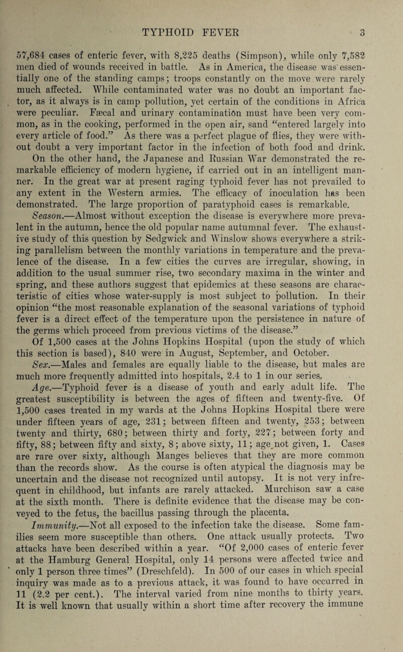 57,684 cases of enteric fever, with 8,225 deaths (Simpson), while only 7,582 men died of wounds received in battle. As in America, the disease was'essen¬ tially one of the standing camps; troops constantly on the move were rarely much affected. While contaminated water was no doubt an important fac¬ tor, as it always is in camp pollution, yet certain of the conditions in Africa were peculiar. Faecal and urinary contamination must have been very com¬ mon, as in the cooking, performed in the open air, sand “entered largely into every article of food.” As there was a perfect plague of flies, they were with¬ out doubt a very important factor in the infection of both food and drink. On the other hand, the Japanese and Russian War demonstrated the re¬ markable efficiency of modern hygiene, if carried out in an intelligent man¬ ner. In the great war at present raging typhoid fever has not prevailed to any extent in the Western armies. The efficacy of inoculation has been demonstrated. The large proportion of paratyphoid cases is remarkable. Season.—Almost without exception the disease is everywhere more preva¬ lent in the autumn, hence the old popular name autumnal fever. The exhaust¬ ive study of this question by Sedgwick and Winslow shows everywhere a strik¬ ing parallelism between the monthly variations in temperature and the preva¬ lence of the disease. In a few cities the curves are irregular, showing, in addition to the usual summer rise, two secondary maxima in the winter and spring, and these authors suggest that epidemics at these seasons are charac¬ teristic of cities whose water-supply is most subject to pollution. In their opinion “the most reasonable explanation of the seasonal variations of typhoid fever is a direct effect of the temperature upon the persistence in nature of the germs which proceed from previous victims of the disease.” Of 1,500 cases at the Johns Hopkins Hospital (upon the study of which this section is based), 840 were in August, September, and October. Sex.—Males and females are equally liable to the disease, but males are much more frequently admitted into hospitals, 2.4 to 1 in our series. Age.—Typhoid fever is a disease of youth and early adult life. The greatest susceptibility is between the ages of fifteen and twenty-five. Of 1,500 cases treated in my wards at the Johns Hopkins Hospital there wrere under fifteen years of age, 231; between fifteen and twenty, 253; between twenty and thirty, 680; between thirty and forty, 227; between forty and fifty, 88; between fifty and sixty, 8; above sixty, 11; age,not given, 1. Cases are rare over sixty, although Manges believes that they are more common than the records show'. As the course is often atypical the diagnosis may be uncertain and the disease not recognized until autopsy. It is not very infre¬ quent in childhood, but infants are rarely attacked. Murchison saw a case at the sixth month. There is definite evidence that the disease may be con¬ veyed to the fetus, the bacillus passing through the placenta. Immunity.—Not all exposed to the infection take the disease. Some fam¬ ilies seem more susceptible than others. One attack usually protects. Two attacks have been described within a year. “Of 2,000 cases of enteric fever at the Hamburg General Hospital, only 14 persons were affected twice and only 1 person three times” (Dreschfeld). In 500 of our cases in which special inquiry was made as to a previous attack, it was found to have occurred in 11 (2.2 per cent.). The interval varied from nine months to thirty years. It is well known that usually within a short time after recovery the immune