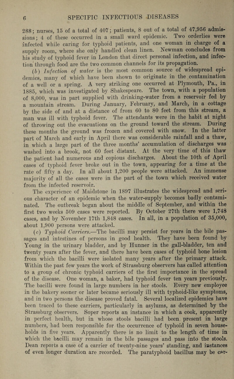 288; nurses, 15 of a total of 407; patients, 8 out of a total of 47,956 admis¬ sions; 4 of these occurred in a small ward epidemic. Two orderlies were infected while caring for typhoid patients, and one woman in charge of a supply room, where she only handled clean linen. Newman concludes from his study of typhoid fever in London that direct personal infection, and infec¬ tion through food are the two common channels for its propagation. (b) Infection of water is the most common source of widespread epi¬ demics, many of which have been shown to originate in the contamination of a well or a spring. A very striking one occurred at Plymouth, Pa., in 1885, which was investigated by Shakespeare. The town, with a population of 8,000, was in part supplied with drinking-water from a reservoir fed by a mountain stream. During January, February, and March, in a cottage by the side of and at a distance of from 60 to 80 feet from this stream, a man was ill with typhoid fever. The attendants were in the habit at night of throwing out the evacuations on the ground toward the stream. During these months the ground was frozen and covered with snow. In the latter part of March and early in April there was considerable rainfall and a thaw, in which a large part of the three months’ accumulation of discharges was washed into a brook, not 60 feet distant. At the very time of this thaw the patient had numerous and copious discharges. About the 10th of April cases of typhoid fever broke out in the town, appearing for a time at the rate of fifty a day. In all about 1,200 people were attacked. An immense majority of all the cases were in the part of the town which received water from the infected reservoir. The experience of Maidstone in 1897 illustrates the widespread and seri¬ ous character of an epidemic when the water-supply becomes badly contami¬ nated. The outbreak began about the middle of September, and within the first two weeks 509 cases were reported. By October 27th there were 1,748 cases, and by November 17th 1,848 cases. In all, in a population of 35,000, about 1,900 persons were attacked. (c) Typhoid Carriers.—The bacilli may persist for years in the bile pas¬ sages and intestines of persons in good health. They have been found by Young in the urinary bladder, and by Hunner in the gall-bladder, ten and twenty years after the fever, and there have been cases of typhoid bone lesion from which the bacilli were isolated many years after the primary attack. Within the past few years the work of Strassburg observers has called attention to a group of chronic typhoid carriers of the first importance in the spread of the disease. One woman, a baker, had typhoid fever ten years previously. The bacilli were found in large numbers in her stools. Every new employee in the bakery sooner or later became seriously ill with typhoid-like symptoms, and in two persons the disease proved fatal. Several localized epidemics have been traced to these carriers, particularly in asylums, as determined by the Strassburg observers. Soper reports an instance in which a cook, apparently in perfect health, but in whose stools bacilli had been present in large numbers, had been responsible for the occurrence of typhoid in seven house¬ holds in five years. Apparently there is no limit to the length of time in which the bacilli may remain in the bile passages and pass into the stools. Dean reports a case of a carrier of twenty-nine years’ standing, and instances of even longer duration are recorded. The paratyphoid bacillus may be car-