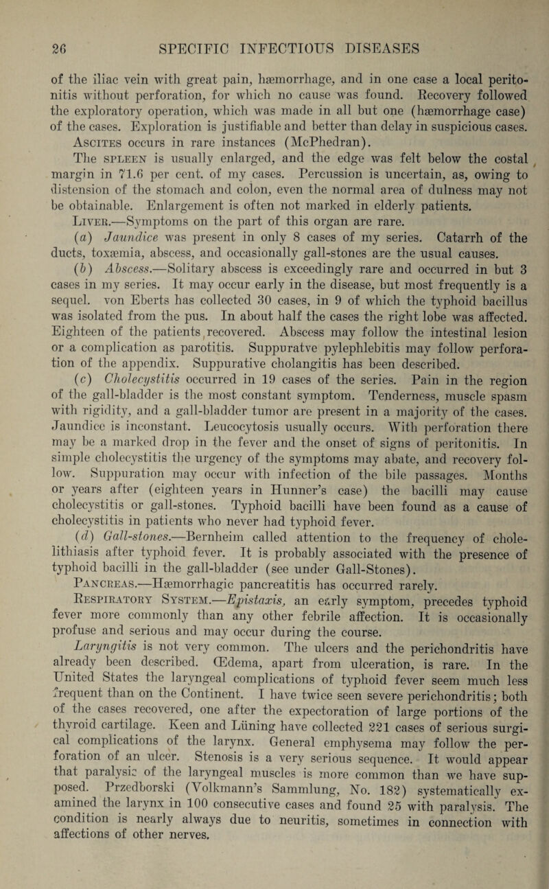 of the iliac vein with great pain, haemorrhage, and in one case a local perito¬ nitis without perforation, for which no cause was found. Recovery followed the explorator}^ operation, which was made in all but one (haemorrhage case) of the cases. Exploration is justifiable and better than delay in suspicious cases. Ascites occurs in rare instances (McPhedran). The spleen is usually enlarged, and the edge was felt below the costal margin in 71.6 per cent, of my cases. Percussion is uncertain, as, owing to distension of the stomach and colon, even the normal area of dulness may not be obtainable. Enlargement is often not marked in elderly patients. Liver.—Symptoms on the part of this organ are rare. (a) Jaundice was present in only 8 cases of my series. Catarrh of the ducts, toxaemia, abscess, and occasionally gall-stones are the usual causes. (b) Abscess.—Solitary abscess is exceedingly rare and occurred in but 3 cases in my series. It may occur early in the disease, but most frequently is a sequel, von Eberts has collected 30 cases, in 9 of which the typhoid bacillus was isolated from the pus. In about half the cases the right lobe was affected. Eighteen of the patients (recovered. Abscess may follow the intestinal lesion or a complication as parotitis. Suppuratve pylephlebitis may follow perfora¬ tion of the appendix. Suppurative cholangitis has been described. (c) Cholecystitis occurred in 19 cases of the series. Pain in the region of the gall-bladder is the most constant symptom. Tenderness, muscle spasm with rigidity, and a gall-bladder tumor are present in a majority of the cases. Jaundice is inconstant. Leucocytosis usually occurs. With perforation there may be a marked drop in the fever and the onset of signs of peritonitis. In simple cholecystitis the urgency of the symptoms may abate, and recovery fol¬ low. Suppuration may occur with infection of the bile passages. Months or years after (eighteen years in Hunner’s case) the bacilli may cause cholecystitis or gall-stones. Typhoid bacilli have been found as a cause of cholecystitis in patients who never had typhoid fever. (d) Gall-stones.—Bernheim called attention to the frequency of chole¬ lithiasis after typhoid fever. It is probably associated with the presence of typhoid bacilli in the gall-bladder (see under Gall-Stones). Pancreas.—Haemorrhagic pancreatitis has occurred rarely. Respiratory System.—Epistaxis, an early symptom, precedes typhoid fever more commonly than any other febrile affection. It is occasionally profuse and serious and may occur during the course. Laryngitis is not very common. The ulcers and the perichondritis have already been described. (Edema, apart from ulceration, is rare. In the United States the laryngeal complications of tjqfiioid fever seem much less rnequent than on the Continent. I have twice seen severe perichondritis; both of the cases recovered, one after the expectoration of large portions of the thyroid cartilage. Keen and Liming have collected 221 cases of serious surgi¬ cal complications of the larynx. General emphysema may follow the per¬ foration of an ulcer. Stenosis is a very serious sequence. It would appear that paralysic of the laryngeal muscles is more common than we have sup¬ posed. Przedborski (Volkmann’s Sammlung, No. 182) systematically ex¬ amined the larynx in 100 consecutive cases and found 25 with paralvsis. The condition is nearly always due to neuritis, sometimes in connection with affections of other nerves.