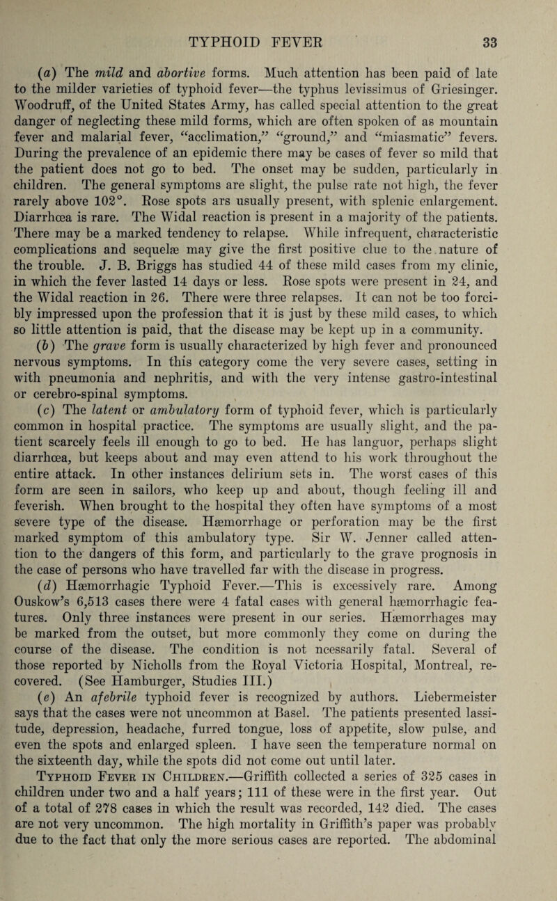 (a) The mild and abortive forms. Much attention has been paid of late to the milder varieties of typhoid fever—the typhus levissimus of Griesinger. Woodruff, of the United States Army, has called special attention to the great danger of neglecting these mild forms, which are often spoken of as mountain fever and malarial fever, “acclimation,” “ground,” and “miasmatic” fevers. During the prevalence of an epidemic there may be cases of fever so mild that the patient does not go to bed. The onset may be sudden, particularly in children. The general symptoms are slight, the pulse rate not high, the fever rarely above 102°. Rose spots ars usually present, with splenic enlargement. Diarrhoea is rare. The Widal reaction is present in a majority of the patients. There may be a marked tendency to relapse. While infrequent, characteristic complications and sequelae may give the first positive clue to the nature of the trouble. J. B. Briggs has studied 44 of these mild cases from my clinic, in which the fever lasted 14 days or less. Rose spots were present in 24, and the Widal reaction in 26. There were three relapses. It can not be too forci¬ bly impressed upon the profession that it is just by these mild cases, to which so little attention is paid, that the disease may be kept up in a community. (b) The grave form is usually characterized by high fever and pronounced nervous symptoms. In this category come the very severe cases, setting in with pneumonia and nephritis, and with the very intense gastro-intestinal or cerebro-spinal symptoms. (c) The latent or ambulatory form of typhoid fever, which is particularly common in hospital practice. The symptoms are usually slight, and the pa¬ tient scarcely feels ill enough to go to bed. He has languor, perhaps slight diarrhoea, but keeps about and may even attend to his work throughout the entire attack. In other instances delirium sets in. The worst cases of this form are seen in sailors, who keep up and about, though feeling ill and feverish. When brought to the hospital they often have symptoms of a most severe type of the disease. Haemorrhage or perforation may be the first marked symptom of this ambulatory type. Sir W. Jenner called atten¬ tion to the dangers of this form, and particularly to the grave prognosis in the case of persons who have travelled far with the disease in progress. (d) Haemorrhagic Typhoid Fever.—This is excessively rare. Among Ouskow’s 6,513 cases there were 4 fatal cases with general haemorrhagic fea¬ tures. Only three instances wrere present in our series. Haemorrhages may be marked from the outset, but more commonly they come on during the course of the disease. The condition is not ncessarily fatal. Several of those reported by Nicholls from the Royal Victoria Hospital, Montreal, re¬ covered. (See Hamburger, Studies III.) , (e) An afebrile typhoid fever is recognized by authors. Liebermeister says that the cases were not uncommon at Basel. The patients presented lassi¬ tude, depression, headache, furred tongue, loss of appetite, slow pulse, and even the spots and enlarged spleen. I have seen the temperature normal on the sixteenth day, while the spots did not come out until later. Typhoid Fever in Children.—Griffith collected a series of 325 cases in children under two and a half years; 111 of these were in the first year. Out of a total of 278 cases in which the result was recorded, 142 died. The cases are not very uncommon. The high mortality in Griffith’s paper was probably due to the fact that only the more serious cases are reported. The abdominal