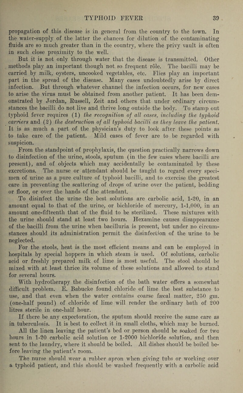 propagation of this disease is in general from the country to the town. In the water-supply of the latter the chances for dilution of the contaminating fluids are so much greater than in the country, where the privy vault is often in such close proximity to the wTell. But it is not only through water that the disease is transmitted. Other methods play an important though not so frequent role. The bacilli may be carried by milk, oysters, uncooked vegetables, etc. Flies play an important part in the spread of the disease. Many cases undoubtedly arise by direct infection. But through whatever channel the infection occurs, for new cases to arise the virus must be obtained from another i^atient. It has been dem¬ onstrated by Jordan, Russell, Zeit and others that under ordinary circum¬ stances the bacilli do not live and thrive long outside the body. To stamp out typhoid fever requires (1) the recognition of all oases, including the typhoid earners and (2) the destruction of all typhoid bacilli as they leave the patient. It is as much a part of the physician’s duty to look after these points as to take care of the patient. Mild cases of fever are to be regarded with suspicion. From the standpoint of prophylaxis, the question practically narrows down to disinfection of the urine, stools, sputum (in the few cases where bacilli are present), and of objects which may accidentally he contaminated by these excretions. The nurse or attendant should be taught to regard every speci¬ men of urine as a pure culture of typhoid bacilli, and to exercise the greatest care in preventing the scattering of drops of urine over the patient, bedding or floor, or over the hands of the attendant. To disinfect the urine the best solutions are carbolic acid, 1-20, in an amount equal to that of the urine, or bichloride of mercury, 1-1,000, in an amount one-fifteenth that of the fluid to be sterilized. These mixtures with the urine should stand at least two hours. Hexamine causes disappearance of the bacilli from the urine when bacilluria is present, but under no circum¬ stances should its administration permit the disinfection of the urine to be neglected. For the stools, heat is the most efficient means and can be employed in hospitals by special hoppers in which steam is used. Of solutions, carbolic acid or freshly prepared milk of lime is most useful. The stool should be mixed with at least thrice its volume of these solutions and allowed to stand for several hours. With hydrotherapy the disinfection of the bath water offers a somewhat difficult problem. E. Babucke found chloride of lime the best substance to use, and that even when the water contains coarse faecal matter, 250 gm. (one-half pound) of chloride of lime will render the ordinary bath of 200 litres sterile in one-half hour. If there be any expectoration, the sputum should receive the same care as in tuberculosis. It is best to collect it in small cloths, which may be burned. All the linen leaving the patient’s bed or person should be soaked for two hours in 1-20 carbolic acid solution or 1-2000 bichloride solution, and then sent to the laundry, where it should be boiled. All dishes should be boiled be¬ fore leaving the patient’s room. The nurse should wear a rubber apron when giving tubs or working over a typhoid patient, and this should be washed frequently with a carbolic acid