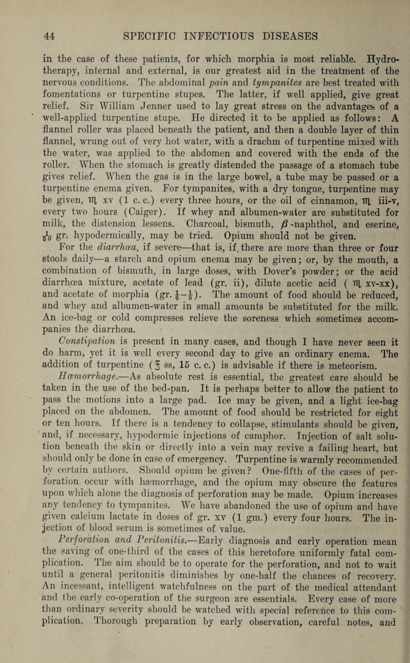 in the case of these patients, for which morphia is most reliable. Hydro¬ therapy, internal and external, is onr greatest aid in the treatment of the nervous conditions. The abdominal pain and tympanites are best treated with fomentations or turpentine stupes. The latter, if well applied, give great relief. Sir William Jenner used to lay great stress on the advantages of a well-applied turpentine stupe. He directed it to be applied as follows: A flannel roller was placed beneath the patient, and then a double layer of thin flannel, wrung out of very hot water, with a drachm of turpentine mixed with the water, was applied to the abdomen and covered with the ends of the roller. When the stomach is greatly distended the passage of a stomach tube gives relief. When the gas is in the large bowel, a tube may be passed or a turpentine enema given. For tympanites, with a dry tongue, turpentine may be given, Til xv (1 c. c.) every three hours, or the oil of cinnamon. Til iii-v, every two hours (Caiger). If whey and albumen-water are substituted for milk, the distension lessens. Charcoal, bismuth, ft -naphthol, and eserine, •gV gr. hypodermically, may be tried. Opium should not be given. For the diarrhoea, if severe—that is, if, there are more than three or four stools daily—a starch and opium enema may be given; or, by the mouth, a combination of bismuth, in large doses, with Dover’s powder; or the acid diarrhoea mixture, acetate of lead (gr. ii), dilute acetic acid ( TT[ xv-xx), and acetate of morphia (gr. ^-J). The amount of food should be reduced, and whey and albumen-water in small amounts be substituted for the milk. An ice-bag or cold compresses relieve the soreness which sometimes accom¬ panies the diarrhoea. Constipation is present in many cases, and though I have never seen it do harm, yet it is well every second day to give an ordinary enema. The addition of turpentine (f ss, 15 c. c.) is advisable if there is meteorism. Haemorrhage.—As absolute rest is essential, the greatest care should be taken in the use of the bed-pan. It is perhaps better to allow the patient to pass the motions into a large pad. Ice may be given, and a light ice-bag placed on the abdomen. The amount of food should be restricted for eight or ten hours. If there is a tendency to collapse, stimulants should be given, and, if necessary, hypodermic injections of camphor. Injection of salt solu¬ tion beneath the skin or directly into a vein may revive a failing heart, but should only be done in case of emergency. Turpentine is warmly recommended by certain authors. Should opium be given? One-fifth of the cases of per- roration occur with haemorrhage, and the opium may obscure the features upon which alone the diagnosis of perforation may be made. Opium increases any tendency to tympanites. We have abandoned the use of opium and have given calcium lactate in doses of gr. xv (1 gm.) every four hours. The in¬ jection of blood serum is sometimes of value. Perforation and Peritonitis.—Early diagnosis and early operation mean the saving of one-third of the cases of this heretofore uniformly fatal com¬ plication. The aim should be to operate for the perforation, and not to wait until a general peritonitis diminishes by one-half the chances of recovery. An incessant, intelligent watchfulness on the part of the medical attendant and the early co-operation of the surgeon are essentials. Every case of more than ordinary severity should be watched with special reference to this com¬ plication. Thorough preparation by early observation, careful notes, and
