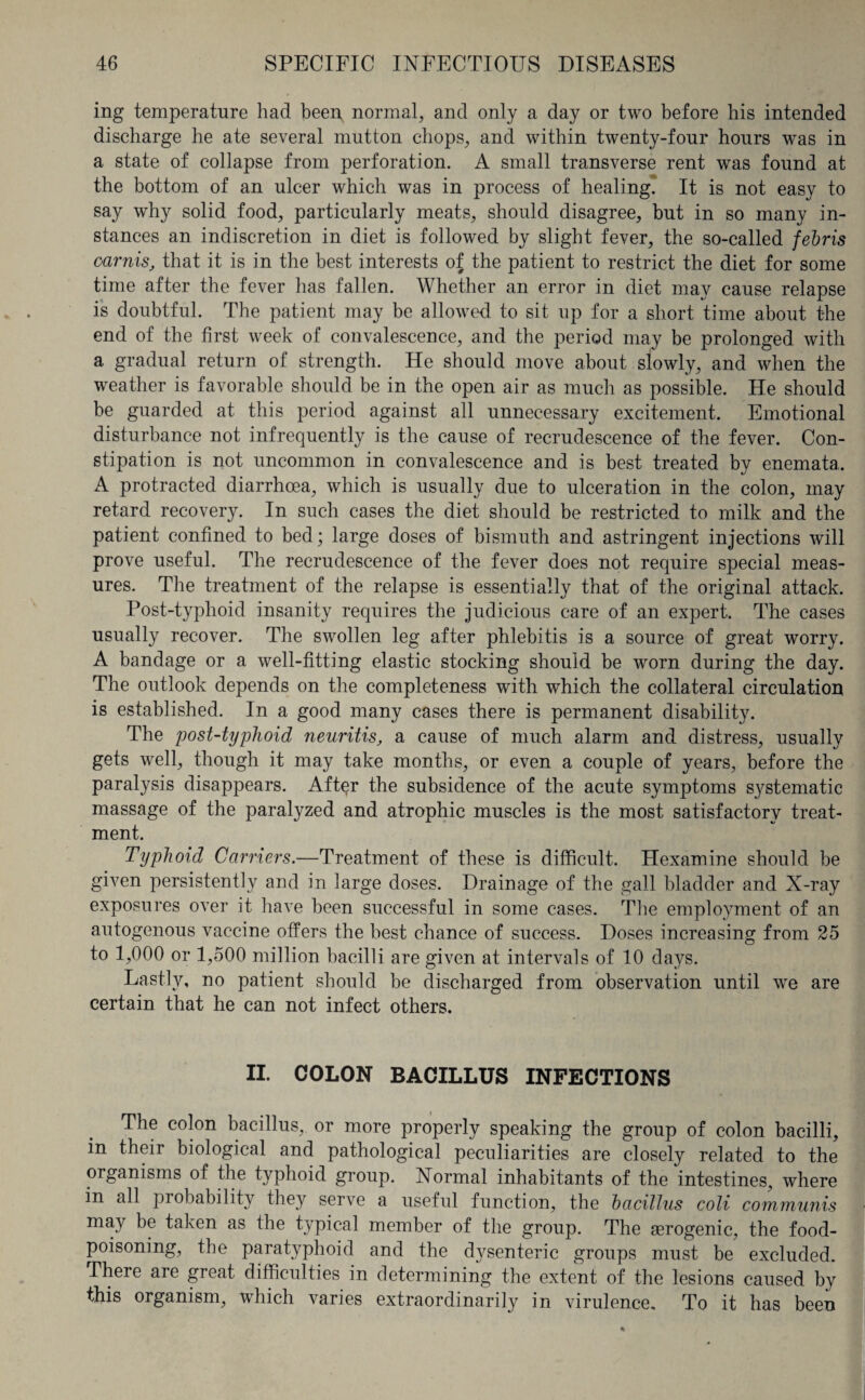 ing temperature had been normal, and only a day or two before his intended discharge he ate several mutton chops, and within twenty-four hours was in a state of collapse from perforation. A small transverse rent was found at the bottom of an ulcer which was in process of healing. It is not easy to say why solid food, particularly meats, should disagree, but in so many in¬ stances an indiscretion in diet is followed by slight fever, the so-called febris oarnis, that it is in the best interests of the patient to restrict the diet for some time after the fever has fallen. Whether an error in diet may cause relapse is doubtful. The patient may be allowed to sit up for a short time about the end of the first week of convalescence, and the period may be prolonged with a gradual return of strength. He should move about slowly, and when the weather is favorable should be in the open air as much as possible. He should be guarded at this period against all unnecessary excitement. Emotional disturbance not infrequently is the cause of recrudescence of the fever. Con¬ stipation is not uncommon in convalescence and is best treated by enemata. A protracted diarrhoea, which is usually due to ulceration in the colon, may retard recovery. In such cases the diet should be restricted to milk and the patient confined to bed; large doses of bismuth and astringent injections will prove useful. The recrudescence of the fever does not require special meas¬ ures. The treatment of the relapse is essentially that of the original attack. Post-typhoid insanity requires the judicious care of an expert. The cases usually recover. The swollen leg after phlebitis is a source of great worry. A bandage or a well-fitting elastic stocking should be worn during the day. The outlook depends on the completeness with which the collateral circulation is established. In a good many cases there is permanent disability. The post-typhoid neuritis, a cause of much alarm and distress, usually gets well, though it may take months, or even a couple of years, before the paralysis disappears. After the subsidence of the acute symptoms systematic massage of the paralyzed and atrophic muscles is the most satisfactory treat¬ ment. Typhoid Carriers.—Treatment of these is difficult. Hexamine should be given persistently and in large doses. Drainage of the gall bladder and X-ray exposures over it have been successful in some cases. The employment of an autogenous vaccine offers the best chance of success. Doses increasing from 25 to 1,000 or 1,500 million bacilli are given at intervals of 10 days. Lastly, no patient should be discharged from observation until we are certain that he can not infect others. II. COLON BACILLUS INFECTIONS The colon bacillus, or more properly speaking the group of colon bacilli, in their biological and pathological peculiarities are closely related to the organisms of the typhoid group. Normal inhabitants of the intestines, where in all probability they serve a useful function, the bacillus coli communis may be taken as the typical member of the group. The aerogenic, the food¬ poisoning, the paratyphoid and the dysenteric groups must be excluded. There are great difficulties in determining the extent of the lesions caused by this organism, which varies extraordinarily in virulence. To it has been