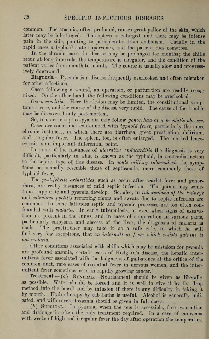 common. The anasmia, often profound, causes great pallor of the skin, which later may be bile-tinged. The spleen is enlarged, and there may be intense pain in the side, pointing to perisplenitis from embolism. Usually in the rapid cases a typhoid state supervenes, and the patient dies comatose. In the chronic cases the disease may be prolonged for months; the chills recur at-long intervals, the temperature is irregular, and the condition of the patient varies from month to month. The course is usually slow and progress¬ ively downward. Diagnosis.—Pyaemia is a disease frequently overlooked and often mistaken for other affections. Cases following a wound, an operation, or parturition are readily recog¬ nized. On the other hand, the following conditions may be overlooked: Osteo-myelitis.—Here the lesion may be limited, the constitutional symp¬ toms severe, and the course of the disease very rapid. The cause of the trouble may be discovered only post mortem. So, too, acute septico-pyaemia may follow gonorrhoea or a prostatic abscess. Cases are sometimes confounded with typhoid fever, particularly the more chronic instances, in which there are diarrhoea, great prostration, delirium, and irregular fever. The spleen, too, is often enlarged. The marked leuco- cytosis is an important differential point. In some of the instances of ulcerative endocarditis the diagnosis is very difficult, particularly in what is known as the typhoid, in contradistinction to the septic, type of this disease. In acute miliary tuberculosis the symp¬ toms occasionally resemble those of septicaemia, more commonly those of typhoid fever. The post-febrile arthritides, such as occur after scarlet fever and gonor¬ rhoea, are really instances of mild septic infection. The joints may some¬ times suppurate and pyaemia develop. So, also, in tuberculosis of the kidneys and calculous pyelitis recurring rigors and sweats due to septic infection are common. In some latitudes septic and pyaemic processes are too often con¬ founded with malaria. In early tuberculosis, or even when signs of excava¬ tion are present in the lungs, and in cases of suppuration in various parts, particularly empyema and abscess of the liver, the diagnosis of malaria is made. The practitioner may take it as a safe rule, to which he will find very few exceptions, that an intermittent fever which resists quinine is not malaria. Other conditions associated with chills which may be mistaken for pyaemia are profound anaemia, certain cases of Hodgkin’s disease, the hepatic inter¬ mittent fever associated with the lodgment of gall-stones at the orifice of the common duct, rare cases of essential fever in nervous women, and the inter¬ mittent fever sometimes seen in rapidly growing cancer. Treatment.— (a) General.—Nourishment should be given as liberally as possible. Water should be forced and it is well to give it by the drop method into the bowel and by infusion if there is any difficulty in taking it by mouth. Hydrotherapy by tub baths is useful. Alcohol is generally indi¬ cated, and with severe toxaemia should be given in full doses. (b) Surgical.—In pyaemia, when the pus is accessible, free evacuation and drainage is often the only treatment required. In a case of empyema with weeks of high and irregular fever the day after operation the temperature