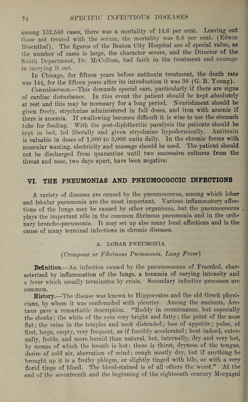 among 132,548 cases, there was a mortality of 14.6 per cent. Leaving out those not treated with the serum, the mortality was 9.8 per cent. (Edwin Eosenthal). The figures of the Boston City Hospital are of special value, as the number of cases is large, the character severe, and the Director of the South Department, Dr. McCollom, had faith in the treatment and courage in carrying it out. In Chicago, for fifteen years before antitoxin treatment, the death rate was 144, for the fifteen years after its introduction it was 38 (G. B. Young). Convalescence.—This demands special care, particularly if there are signs of cardiac disturbance. In this event the patient should be kept .absolutely at rest and this may be necessary for a long period. Nourishment should be given freely, strychnine administered in full doses, and iron with arsenic if there is ansemia. If swallowing becomes difficult it is wise to use the stomach tube for feeding. With the post-diphtheritic paralysis the patients should be kept in bed, fed liberally and given strychnine hypodermically. Antitoxin is valuable in doses of 1,000 to 3,000 units daily. In the chronic forms with muscular wasting, electricity and massage should be used. The patient should not be discharged from quarantine until two successive cultures from the throat and nose, two days apart, have been negative. VI. THE PNEUMONIAS AND PNEUMOCOCCIC INFECTIONS A variety of diseases are caused by the pneumococcus, among which lobar and lobular pneumonia are the most important. Various inflammatory affec¬ tions of the lungs may be caused by other organisms, but the pneumococcus . plays the important role in the common fibrinous pneumonia and in the ordi¬ nary broncho-pneumonia. It may set up also many local affections and is the cause of many terminal infections in chronic diseases. A. LOBAR PNEUMONIA (Croupous or Fibrinous Pneumonia, Lung Fever) Definition.—An infection caused by the pneumococcus of Eraenkel, char¬ acterized by inflammation of the lungs, a toxaemia of varying intensity and a fever which usually terminates by crisis. Secondary infective processes are common. History.—The disease was known to Hippocrates and the old Greek physi¬ cians, by whom it was confounded with pleurisy. Among the ancients, Are- tseus gave a remarkable description. “Ruddy in countenance, but especially the cheeks; the white of the eyes very bright and fatty; the point of the nose flat; the veins in the temples and neck distended; loss of appetite; pulse, at first, large, empty, very frequent, as if forcibly accelerated; heat indeed, exter¬ nally, feeble, and more humid than natural, but, internally, dry and very hot, by means of which the breath is hot; there is thirst, dryness of the tongue, desire of cold air, aberration of mind; cough mostly dry, but if anything be brought up it is a frothy phlegm, or slightly tinged with bile, or with a very florid tinge of blood. The blood-stained is of all others the worst.” At the end of the seventeenth and the beginning of the eighteenth century Morgagni