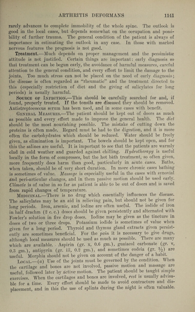 rarely advances to complete immobility of the whole spine. The outlook is good in the local cases, but depends somewhat on the occupation and possi¬ bility of further trauma. The general condition of the patient is always of importance in estimating the outlook in any case. In those with marked nervous features the prognosis is not good. Treatment.-—Much depends on proper management and the pessimistic attitude is not justified. Certain things are important: early diagnosis so that treatment can be begun early, the avoidance of harmful measures, careful attention to the general condition, and every effort to limit the damage to the joints. Too much stress can not be placed on the need of early diagnosis; the disease is often regarded as “rheumatic” and the treatment directed to this (especially restriction of diet and the giving of salicylates for long periods) is usually harmful. Source of Infection.—This should be carefully searched for and, if found, properly treated. If the tonsils are diseased they should be removed. Antistreptococcus serum has been used, and in some cases with benefit. General Measures.—The patient should be kept out of doors as much as possible and every effort made to improve the general health. The diet should be the most nourishing possible. The mistake of cutting down the proteins is often made. Regard must be had to the digestion, and it is more often the carbohydrates which should be reduced. Water should be freely given, as elimination is important. The bowels should be kept open, and for this the salines are useful. It is important to see that the patients are warmly clad in cold weather and guarded against chilling. Hydrotherapy is useful locally in the form of compresses, but the hot bath treatment, so often given, more frequently does harm than good, particularly in acute cases. Baths, when taken, should be of very short duration. In more chronic cases bathing is sometimes of value. Massage is especially useful in the cases with synovial and peri-articular changes, and in them passive motion should be used early. Climate is of value in so far as patient is able to be out of doors and is saved from rapid changes of temperature. Medicinal.—There is no drug which essentially influences the disease. The salicylates may be an aid in relieving pain, but should not be given for long periods. Iron, arsenic, and iodine are often useful. The iodide of iron in half drachm (2 c. c.) doses should be given persistently and alternated with Fowler’s solution in five drop doses. Iodine may be given as the tincture in doses of two or three drops. Potassium iodide is sometimes of value when given for a long period. Thyroid and thymus gland extracts given persist¬ ently are sometimes beneficial. For the pain it is necessary to give drugs, although local measures should be used as much as possible. There are many which are available. Aspirin (gr. x, 0.6 gm.), guaiacol carbonate (gr. v, 0.3 gm.), antipyrin (gr. iii, 0.2 gm.), and sometimes codeia (gr. %) are useful. Morphia should not be given on account of the danger of a habit. Local.— (a) Use of the joints must be governed by the condition. When the cartilage and bones are not involved, passive motion and massage are useful, followed later by active motion. The patient should be taught simple exercises. When the cartilages and bones are involved, rest is usually advisa¬ ble for a time. Every effort should be made to avoid contracture and dis¬ placement, and in this the use of splints during the night is often valuable.