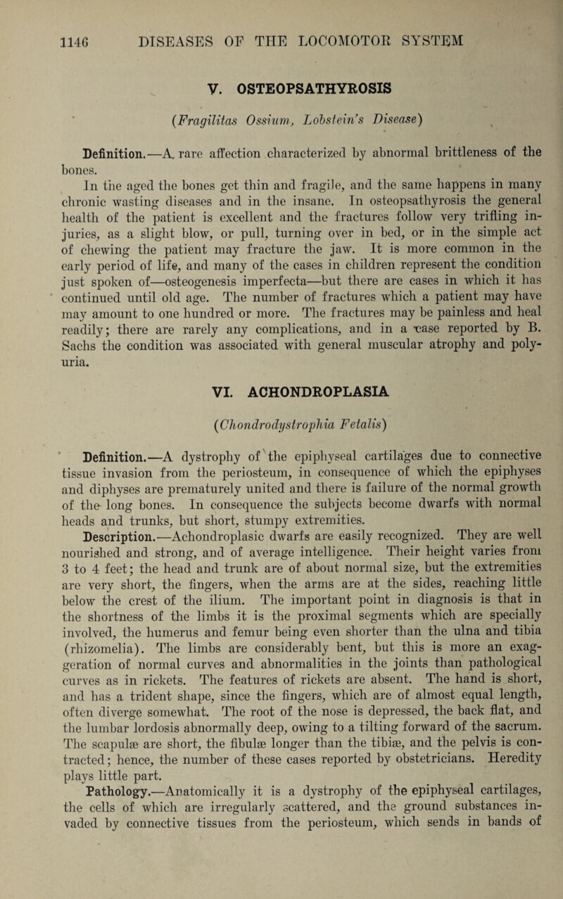 V. OSTEOPSATHYROSIS (Fragilitas Ossium, Lobstein’s Disease) Definition.—A. rare affection characterized by abnormal brittleness of the bones. In the aged the bones get thin and fragile, and the same happens in many chronic wasting diseases and in the insane. In osteopsathyrosis the general health of the patient is excellent and the fractures follow very trifling in¬ juries, as a slight blow, or pull, turning over in bed, or in the simple act of chewing the patient may fracture the jaw. It is more common in the early period of life, and many of the cases in children represent the condition just spoken of—osteogenesis imperfecta—but there are cases in which it has continued until old age. The number of fractures which a patient may have may amount to one hundred or more. The fractures may be painless and heal readily; there are rarely any complications, and in a -uase reported by B. Sachs the condition was associated with general muscular atrophy and poly¬ uria. VI. ACHONDROPLASIA (Chondrodystrophia Fetalis) Definition.—A dystrophy of the epiphyseal cartilages due to connective tissue invasion from the periosteum, in consequence of which the epiphyses and diphyses are prematurely united and there is failure of the normal growth of the long bones. In consequence the subjects become dwarfs with normal heads and trunks, but short, stumpy extremities. Description.—Achondroplasic dwarfs are easily recognized. They are well nourished and strong, and of average intelligence. Their height varies from 3 to 4 feet; the head and trunk are of about normal size, but the extremities are very short, the fingers, when the arms are at the sides, reaching little below the crest of the ilium. The important point in diagnosis is that in the shortness of the limbs it is the proximal segments which are specially involved, the humerus and femur being even shorter than the ulna and tibia (rhizomelia). The limbs are considerably bent, but this is more an exag¬ geration of normal curves and abnormalities in the joints than pathological curves as in rickets. The features of rickets are absent. The hand is short, and has a trident shape, since the fingers, which are of almost equal length, often diverge somewhat. The root of the nose is depressed, the back flat, and the lumbar lordosis abnormally deep, owing to a tilting forward of the sacrum. The scapulae are short, the fibulae longer than the tibiae, and the pelvis is con¬ tracted; hence, the number of these cases reported by obstetricians. Heredity plays little part. Pathology.—Anatomically it is a dystrophy of the epiphyseal cartilages, the cells of which are irregularly scattered, and the ground substances in¬ vaded by connective tissues from the periosteum, which sends in bands of