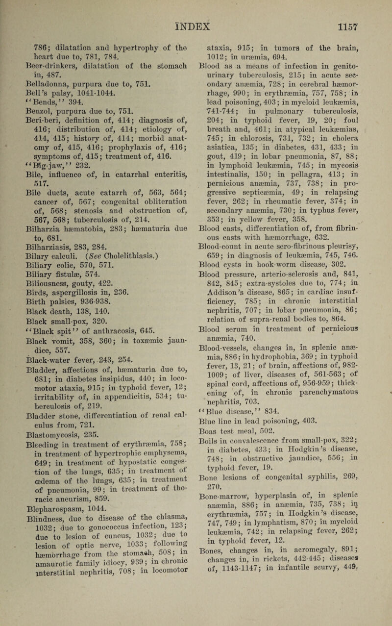 786; dilatation and hypertrophy of tho heart due to, 781, 784. Beer-drinkers, dilatation of the stomach in, 487. Belladonna, purpura due to, 751. Bell’s palsy, 1041-1044. “Bends,” 394. Benzol, purpura due to, 751. Beri-beri, definition of, 414; diagnosis of, 416; distribution of, 414; etiology of, 414, 415; history of, 414; morbid anat¬ omy of, 415, 416; prophylaxis of, 416; symptoms of, 415; treatment of, 416. “B5g-jaw,” 232. Bile, influence of, in catarrhal enteritis, 517. Bile ducts, acute catarrh of, 563, 564; cancer of, 567; congenital obliteration of, 568; stenosis and obstruction of, 567, 568; tuberculosis of, 214. Bilharzia haematobia, 283; haematuria due to, 681. Bilharziasis, 283, 284. Bilary calculi. {See Cholelithiasis.) Biliary colic, 570, 571. Biliary fistulae, 574. Biliousness, gouty, 422. Birds, aspergillosis in, 236. Birth palsies, 936-938. Black death, 138, 140. Black small-pox, 320. “Black spit” of anthracosis, 645. Black vomit, 358, 360; in toxaemic jaun¬ dice, 557. Black-water fever, 243, 254. Bladder, affections of, haematuria due to, 681; in diabetes insipidus, 440; in loco¬ motor ataxia, 915; in typhoid fever, 12; irritability of, in appendicitis, 534; tu¬ berculosis of, 219. Bladder stone, differentiation of renal cal¬ culus from, 721. Blastomycosis, 235. Bleeding in treatment of erythremia, 758; in treatment of hypertrophic emphysema, 649; in treatment of hypostatic conges¬ tion of the lungs, 635; in treatment of oedema of the lungs, 635; in treatment of pneumonia, 99; in treatment of tho¬ racic aneurism, 859. Blepharospasm, 1044. Blindness, due to disease of the chiasma, 1032; due to gonococcus infection, 123; due to lesion of cuneus, 1032; due to lesion of optic nerve, 1033; following haemorrhage from the stomaeh, 508; in amaurotic family idiocy, 939; in chronic interstitial nephritis, 708; in locomotor ataxia, 915; in tumors of the brain, 1012; in uraemia, 694. Blood as a means of infection in genito¬ urinary tuberculosis, 215; in acute sec¬ ondary anaemia, 728; in cerebral haemor¬ rhage, 990; in erythraemia, 757, 758; in lead poisoning, 403; in myeloid leukaemia, 741-744; in pulmonary tuberculosis, 204; in typhoid fever, 19, 20; foul breath and, 461; in atypical leukaemias, 745; in chlorosis, 731, 732; in cholera asiatica, 135; in diabetes, 431, 433; in gout, 419; in lobar pneumonia, 87, 88; in lymphoid leukaemia, 745; in mycosis intestinalis, 150; in pellagra, 413; in pernicious anaemia, 737, 738; in pro¬ gressive septicaemia, 49; in relapsing fever, 262; in rheumatic fever, 374; in secondary anaemia, 730; in typhus fever, 353; in yellow fever, 358. Blood casts, differentiation of, from fibrin¬ ous casts with haemorrhage, 632. Blood-count in acute sero-fibrinous pleurisy, 659; in diagnosis of leukaemia, 745, 746. Blood cysts in hook-worm disease, 302. Blood pressure, arterio sclerosis and, 841, 842, 845; extra-systoles due to, 774; in Addison’s disease, 865; in cardiac insuf¬ ficiency, 785; in chronic interstitial nephritis, 707; in lobar pneumonia, 86; relation of supra-renal bodies to, 864. Blood serum in treatment of pernicious * anaemia, 740. Blood-vessels, changes in, in splenic anae¬ mia, 886; in hydrophobia, 369 ; in typhoid fever, 13, 21; of brain, affections of, 982- 1009; of liver, diseases of, 561-563; of spinal cord, affections of, 956-959; thick¬ ening of, in chronic parenchymatous nephritis, 703. “Blue disease,” 834. Blue line in lead poisoning, 403. Boas test meal, 502. Boils in convalescence from small-pox, 322; in diabetes, 433; in Hodgkin’s disease, 748; in obstructive jaundice, 556; in typhoid fever, 19. Bone lesions of congenital syphilis, 269, 270. Bone-marrow, hyperplasia of, in splenic anaemia, 886; in anaemia, 735, 738; in erythraemia, 757; in Hodgkin’s disease, 747, 749; in lymphatism, 870; in myeloid leukaemia, 742; in relapsing fever, 262; in typhoid fever, 12. Bones, changes in, in acromegaly, 891; changes in, in rickets, 442-445; diseases of, 1143-1147; in infantile scurvy, 449.