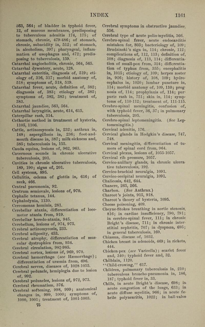 563, 564; of bladder in typhoid fever, 12, of mucous membranes, predisposing to tuberculous adenitis 174, 175; of stomach, chronic, 479-486; of stomach, chronic, subacidity in, 512; of stomach, in alcoholism, 397; pharyngeal, inflam¬ mation of oesophagus and, 472; predis¬ posing to tuberculosis, 159. Catarrhal angiocholitis, chronic, 564, 565. Catarrhal dysentery, acute, 128. Catarrhal enteritis, diagnosis of, 519; eti¬ ology of, 316, 317; morbid anatomy of, 518; symptoms of, 518, 519. Catarrhal fever, acute, definition of, 382; diagnosis of, 383; etiology of, 382; symptoms of, 382, 383; treatment of, 383. Catarrhal jaundice, 563, 564. Catarrhal laryngitis, acute, 614, 615. Caterpillar rash, 314. Cathartic method in treatment of hysteria, 1105, 1106. Cattle, actinomycosis in, 232; anthrax in, 148; aspergillosis in, 236; foot-and- mouth disease in, 387; milk-sickness and, 385; tuberculosis in, 155. Cauda equina, lesions of, 962, 963. Cavernous sounds in chronic ulcerative tuberculosis, 201. Cavities in chronic ulcerative tuberculosis, 189, 190; signs of, 201. Cell systems, 895. Cellulitis, oedema of glottis in, 616; of neck, 466. Central pneumonia, 92. Centrum semiovale, lesions of, 970. Cephalic tetanus, 144. Cephalodynia, 1130. Cercomonas hominis, 281. Cerebellar ataxia, differentiation of loco¬ motor ataxia from, 919. Cerebellar heredo-ataxia, 945. Cerebellum, lesions of, 974, 975. Cerebral actinomycosis, 233. Cerebral adiposity, 453. Cerebral atrophy, differentiation of mus¬ cular dystrophies from, 934. Cerebral circulation, 982-985. Cerebral cortex, lesions of, 969, 970. Cerebral haemorrhage (see Haemorrhage) ; differentiation of uraemia from, 696. Cerebral nerves, diseases of, 1028-1055. Cerebral peduncle, hemiplegia due to lesion of, 992. Cerebral peduncles, lesions of, 972, 973. Cerebral rheumatism, 376. Cerebral softening, 998, 999; anatomical changes in, 999, 1000; symptoms of, 1000, 1001; treatment of, 1001-1003. 75 Cerebral symptoms in obstructive jaundice. 556. Cerebral type of acute polio-myelitis, 366. Cerebro-spinal fever, acute endocarditis mistaken for, 803; bacteriology of, 109; Brudzinski’s sign in, 114; chronic, 112; complications of, 112, 113; definition of, 108; diagnosis of, 113, 114; differentia¬ tion of small-pox from, 324; differentia¬ tion of typhus from, 355; encephalitis in, 1015; etiology of, 109; herpes zoster in, 926; history of, 108, 109; hydro¬ cephalus in, 1020; lumbar puncture in, 114; morbid anatomy of, 109, 110; prog nosis of, 114; prophylaxis of, 114; pur¬ puric rash in, 751; skin in, 114; symp¬ toms of, 110-112; treatment of, 111-115. Cerebrospinal meningitis, confusion of, with typhoid fever, 36, 37; in pulmonary tuberculosis, 205. Cerebro-spinal leptomeningitis. (See Lep¬ tomeningitis.) Cervical adenitis, 176. Cervical glands in Hodgkin’s disease, 747, 748. Cervical meningitis, differentiation of tu¬ mors of spinal cord from, 964. Cervical plexus, lesions of, 1055-1057. Cervical rib pressure, 1057. Cervico-axillary glands, in chronic ulcera¬ tive tuberculosis, 192. Cervico-brachial neuralgia, 1091. Cervico-occipital neuralgia, 1091. Chalicosis, 642, 644. Chancre, 265, 266. Charbon. (See Anthrax.) Charcot’s joints, 915, 918. Charcot’s theory of hysteria, 1095. Cheese poisoning, 409. Cheyne-Stokes breathing in aortic stenosis, 816; in cardiac insufficiency, 790, 791; in cerebro-spinal fever, 111; in chronic Bright’s disease, 711; in chronic inter¬ stitial nephritis, 707; in dyspnoea, 695; in general tuberculosis, 169. Chiasina, disease of, 1032. Chicken breast in adenoids, 469; in rickets, 444. Cbicken-pox (see Varicella); scarlet fever and, 340; typhoid fever and, 32. Chilblain, 1120. ‘ ‘ Child-crowmg, ” 617. Children, pulmonary tuberculosis in, 210; tuberculous broncho-pneumonia in, 186, 187; typhoid fever in, 33. Chills, in acute Bright’s disease, 698; in acute congestion of the lungs, 633; in acute diffuse myelitis, 966; in acute fe¬ brile polyneuritis, 1022; in ball-valve