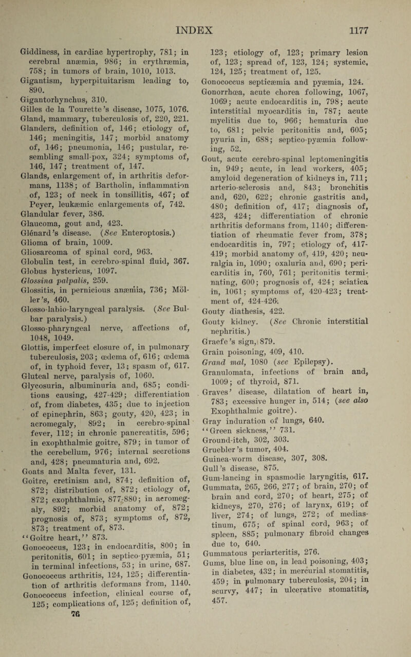 Giddiness, in cardiac hypertrophy, 781; in cerebral anaemia, 986; in erythraemia, 758; in tumors of brain, 1010, 1013. Gigantism, hyperpituitarism leading to, 890. Gigantorhynchus, 310. Gilles de la Tourette’s disease, 1075, 1076. Gland, mammary, tuberculosis of, 220, 221. Glanders, definition of, 146; etiology of, 146; meningitis, 147; morbid anatomy of, 146; pneumonia, 146; pustular, re¬ sembling small-pox, 324; symptoms of, 146, 147; treatment of, 147. Glands, enlargement of, in arthritis defor¬ mans, 1138; of Bartholin, inflammation of, 123; of neck in tonsillitis, 467; of Peyer, leukaemia enlargements of, 742. Glandular fever, 386. Glaucoma, gout and, 423. Glenard’s disease. (See Enteroptosis.) Glioma of brain, 1009. Gliosarcoma of spinal cord, 963. Globulin test, in cerebro-spinal fluid, 367. Globus hystericus, 1097. Glossina palpalis, 259. Glossitis, in pernicious anaemia, 736; Mol- ler’s, 460. Glosso-labio-laryngeal paralysis. (See Bul¬ bar paralysis.) Glosso-pharyngeal nerve, affections of, 1048, 1049. Glottis, imperfect closure of, in pulmonary tuberculosis, 203; oedema of, 616; oedema of, in typhoid fever, 13; spasm of, 617. Gluteal nerve, paralysis of, 1060. Glycosuria, albuminuria and, 685; condi¬ tions causing, 427-429; differentiation of, from diabetes, 435; due to injection of epinephrin, 863; gouty, 420, 423; in acromegaly, 892; in cerebro-spinal fever, 112; in chronic pancreatitis, 596; in exophthalmic goitre, 879; in tumor of the cerebellum, 976; internal secretions and, 428; pneumaturia and, 692. Goats and Malta fever, 131. Goitre, cretinism and, 874; definition of, 872; distribution of, 872; etiology of, 872; exophthalmic, 877-880; in acromeg¬ aly, 892; morbid anatomy of, 872; prognosis of, 873; symptoms of, 872, 873; treatment of, 873. “Goitre heart,” 873. Gonococcus, 123; in endocarditis, 800; in peritonitis, 601; in septico-pysemia, 51; in terminal infections, 53; in urine, 681. Gonococcus arthritis, 124, 125; differentia¬ tion of arthritis deformans from, 1140. Gonococcus infection, clinical course of, 125; complications of, 125; definition of, 76 123; etiology of, 123; primary lesion of, 123; spread of, 123, 124; systemic, 124, 125; treatment of, 125. Gonococcus septicaemia and pyaemia, 124. Gonorrhoea, acute chorea following, 1067. 1069; acute endocarditis in, 798; acute interstitial myocarditis in, 787; acute myelitis due to, 966; hematuria due to, 681; pelvic peritonitis and, 605; pyuria in, 688; septico-pyaemia follow¬ ing, 52. Gout, acute cerebro-spinal leptomeningitis in, 949; acute, in lead workers, 405; amyloid degeneration of kidneys in, 711; arterio-sclerosis and, 843; bronchitis and, 620, 622; chronic gastritis and, 480; definition of, 417; diagnosis of, 423, 424; differentiation of chronic arthritis deformans from, 1140; differen¬ tiation of rheumatic fever from, 378; endocarditis in, 797; etiology of, 417- 419; morbid anatomy of, 419, 420; neu¬ ralgia in, 1090; oxaluria and, 690; peri¬ carditis in, 760, 761; peritonitis termi¬ nating, 600; prognosis of, 424; sciatica in, 1061; symptoms of, 420-423; treat¬ ment of, 424-426'. Gouty diathesis, 422. Gouty kidney. (See Chronic interstitial nephritis.) Graefe’s sign, 879. Grain poisoning, 409, 410. Grand mal, 1080 {see Epilepsy). Granulomata, infections of brain and, 1009; of thyroid, 871. Graves’ disease, dilatation of heart in, 783; excessive hunger in, 514; {see also Exophthalmic goitre). Gray induration of lungs, 640. “Green sickness,” 731. Ground-itch, 302, 303. Gruebler’s tumor, 404. Guinea-worm disease, 307, 308. Gull’s disease, 875. Gum-lancing in spasmodic laryngitis, 617. Gummata, 265, 266, 277; of brain, 270; of brain and cord, 270; of heart, 275; of kidneys, 270, 276; of larynx, 619; of liver, 274; of lungs, 272; of medias¬ tinum, 675; of spinal cord, 963; of spleen, 885; pulmonary fibroid changes due to, 640. Gummatous periarteritis, 276. Gums, blue line on, in lead poisoning, 403; in diabetes, 432; in mercurial stomatitis. 459; in pulmonary tuberculosis, 204; in scurvy, 447; in ulcerative stomatitis, 457.