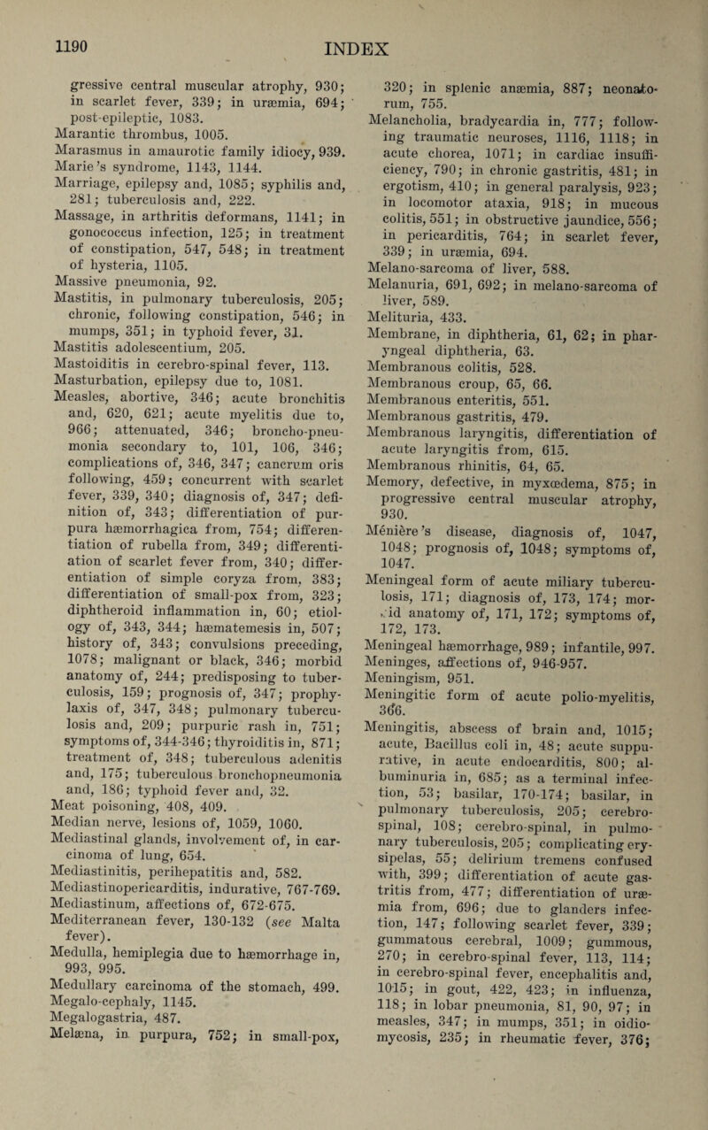 \ 1190 INDEX * \ gressive central muscular atrophy, 930; in scarlet fever, 339; in uraemia, 694; post-epileptic, 1083. Marantic thrombus, 1005. Marasmus in amaurotic family idiocy, 939. Marie’s syndrome, 1143, 1144. Marriage, epilepsy and, 1085; syphilis and, 281; tuberculosis and, 222. Massage, in arthritis deformans, 1141; in gonococcus infection, 125; in treatment of constipation, 547, 548; in treatment of hysteria, 1105. Massive pneumonia, 92. Mastitis, in pulmonary tuberculosis, 205; chronic, following constipation, 546; in mumps, 351; in typhoid fever, 31. Mastitis adolescentium, 205. Mastoiditis in cerebro-spinal fever, 113. Masturbation, epilepsy due to, 1081. Measles, abortive, 346; acute bronchitis and, 620, 621; acute myelitis due to, 966; attenuated, 346; broncho-pneu¬ monia secondary to, 101, 106, 346; complications of, 346, 347; cancrum oris following, 459; concurrent with scarlet fever, 339, 340; diagnosis of, 347; defi¬ nition of, 343; differentiation of pur¬ pura haamorrhagica from, 754; differen¬ tiation of rubella from, 349; differenti¬ ation of scarlet fever from, 340; differ¬ entiation of simple coryza from, 383; differentiation of small-pox from, 323; diphtheroid inflammation in, 60; etiol¬ ogy 343, 344; hgematemesis in, 507; history of, 343; convulsions preceding, 1078; malignant or black, 346; morbid anatomy of, 244; predisposing to tuber¬ culosis, 159; prognosis of, 347; prophy¬ laxis of, 347, 348; pulmonary tubercu¬ losis and, 209; purpuric rash in, 751; symptoms of, 344-346; thyroiditis in, 871; treatment of, 348; tuberculous adenitis and, 175; tuberculous bronchopneumonia and, 186; typhoid fever and, 32. Meat poisoning, 408, 409. Median nerve, lesions of, 1059, 1060. Mediastinal glands, involvement of, in car¬ cinoma of lung, 654. Mediastinitis, perihepatitis and, 582. Mediastinopericarditis, indurative, 767-769. Mediastinum, affections of, 672-675. Mediterranean fever, 130-132 (see Malta fever). Medulla, hemiplegia due to haemorrhage in, 993, 995. Medullary carcinoma of the stomach, 499. Megalo-cephaly, 1145. Megalogastria, 487. Melaena, in purpura, 752; in small-pox, 320; in splenic anaemia, 887; neonafo* rum, 755. Melancholia, bradycardia in, 777; follow¬ ing traumatic neuroses, 1116, 1118; in acute chorea, 1071; in cardiac insuffi¬ ciency, 790; in chronic gastritis, 481; in ergotism, 410; in general paralysis, 923; in locomotor ataxia, 918; in mucous colitis, 551; in obstructive jaundice, 556; in pericarditis, 764; in scarlet fever, 339; in uraemia, 694. Melano-sareoma of liver, 588. Melanuria, 691, 692; in melano-sareoma of liver, 589. Melituria, 433. Membrane, in diphtheria, 61, 62; in phar¬ yngeal diphtheria, 63. Membranous colitis, 528. Membranous croup, 65, 66. Membranous enteritis, 551. Membranous gastritis, 479. Membranous laryngitis, differentiation of acute laryngitis from, 615. Membranous rhinitis, 64, 65. Memory, defective, in myxoedema, 875; in progressive central muscular atrophy, 930. Meniere’s disease, diagnosis of, 1047, 1048; prognosis of, 1048; symptoms of, 1047. Meningeal form of acute miliary tubercu¬ losis, 171; diagnosis of, 173, 174; mor¬ bid anatomy of, 171, 172; symptoms of, 172, 173. Meningeal haemorrhage, 989; infantile, 997. Meninges, affections of, 946-957. Meningism, 951. Meningitic form of acute polio-myelitis, 3()6. Meningitis, abscess of brain and, 1015; acute, Bacillus coli in, 48; acute suppu¬ rative, in acute endocarditis, 800; al¬ buminuria in, 685; as a terminal infec¬ tion, 53; basilar, 170-174; basilar, in pulmonary tuberculosis, 205; cerebro¬ spinal, 108; cerebro-spinal, in pulmo¬ nary tuberculosis, 205; complicating ery¬ sipelas, 55; delirium tremens confused writh, 399; differentiation of acute gas¬ tritis from, 477; differentiation of urae¬ mia from, 696; due to glanders infec¬ tion, 147; following scarlet fever, 339; gummatous cerebral, 1009; gummous, 270; in cerebro-spinal fever, 113, 114; in cerebro-spinal fever, encephalitis and, 1015; in gout, 422, 423; in influenza, 118; in lobar pneumonia, 81, 90, 97; in measles, 347; in mumps, 351; in oidio¬ mycosis, 235; in rheumatic fever, 376;