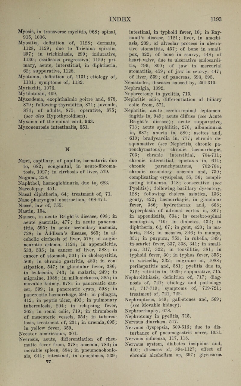 Myosis, in transverse myelitis, 968; spinal, 915, 1036. Myositis, definition of, 1128; dermato, 1128, 1129; due to Trichina spiralis, 297; in trichiniasis, 299; indurative, 1130; ossificans progressiva, 1129; pri¬ mary, acute, interstitial, in diphtheria, 62; suppurative, 1128. Myotonia, definition of, 1131; etiology of, 1131; symptoms of, 1132. Myriachit, 1076. Mytilotoxin, 409. Myxcedema, exophthalmic goitre and, 878, 879; following thyroiditis, 871; juvenile, 874; of adults, 875; operative, 875; (see also Hypothyroidism). Myxoma of the spinal cord, 963. Myxoneurosis intestinalis, 551. N Naevi, capillary, of papillae, haematuria due to, 682; congenital, in neuro-fibroma¬ tosis, 1027; in cirrhosis of liver, 579. Nagana, 258. Naphthol, haemoglobinuria duo to, 683. Narcolepsy, 451. Nasal diphtheria, 64; treatment of, 71. Naso-pharyngeal obstruction, 468-471. Nasse, law of, 755. Nastin, 154. Nausea, in acute Bright’s disease, 698; in acute gastritis, 477; in acute pancrea¬ titis, 595; in acute secondary anaemia, 728; in Addison’s disease, 865; in al¬ coholic cirrhosis of liver, 578; in angio¬ neurotic cedema, 1124; in appendicitis, 533, 535; in cancer of liver, 588; in cancer of stomach, 501; in cholecystitis, 566; in chronic gastritis, 480; in con¬ stipation, 547; in glandular fever, 386; in leukaemia, 743; in malaria, 249; in migraine, 1088; in milk-sickness, 385; in movable kidney, 678; in pancreatic can¬ cer, 599; in pancreatic cysts, 598; in pancreatic haemorrhage, 594; in pellagra, 412; in peptic ulcer, 493; in pulmonary tuberculosis, 204; in relapsing fever, 262; in renal colic, 719; in thrombosis of mesenteric vessels, 554; in tubercu¬ losis, treatment of, 231; in uraemia, 695; in yellow fever, 359s Necator americanus, 301. Necrosis, acute, differentiation of rheu¬ matic fever from, 378; anaemia, 786; in movable spleen, 884; in pneumonokonio- sis, 644; intestinal, in amoebiasis, 239; 77 intestinal, in typhoid fever, 10; in Ray¬ naud’s disease, 1121; liver, in amoebi¬ asis, 239; of alveolar process in ulcera¬ tive stomatitis, 457; of bone in small¬ pox, 322; of bone in scurvy, 448; of heart valve, due to ulcerative endocardi¬ tis, 799, 800; of jaw in mercurial stomatitis, 459; of jaw in scurvy, 447; of liver, 559; of pancreas, 593, 595. Nematodes, diseases caused by, 294-310. Nephralgia, 1092. Nephrectomy in pyelitis, 715. Nephritic colic, differentiation of biliary colic from, 571. Nephritis, acute cerebro-spinal leptomen¬ ingitis in, 949; acute diffuse (see Acute Bright’s disease); acute suppurative, 713; acute syphilitic, 276; albuminuria in, 687; anuria in, 680; ascites and, 610; bradycardia in, 777; chronic de¬ squamative (see Nephritis, chronic pa¬ renchymatous) ; chionic haemorrhagic, 703; chronic interstitial, 704-711; chronic interstitial, epistaxis in, 614; chronic parenchymatous, 702-704; chronic secondary anaemia and, 730; complicating erysipelas, 55, 56; compli¬ cating influenza, 118; consecutive (see Pyelitis) ; following bacillary dysentery, 128; following cholera asiatica, 136; gouty, 422; haemorrhagic, in glandular fever, 386; hydrothorax and, 668; hyperplasia of adrenal cortex in, 867; in appendicitis, 534; in cerebro-spinal meningitis, M0; in diabetes, 432; in diphtheria, 63, 67; in gout, 420; in ma¬ laria, 248; in measles, 346; in mumps, 351; in purpura, 753; in rubella, 349; in scarlet fever, 337, 338, 341; in small¬ pox, 317, 322; in tonsillitis, 381; in typhoid fever, 30; in typhus fever, 355; in varicella, 332; migraine in, 1088; perihepatitis and, 581; pyelitis due to, 712; retinitis in, 1029; suppurative, 715. Nephrolithiasis, definition of, 717; diag¬ nosis of, 721; etiology and pathology of, 717-719; symptoms of, 719-721; treatment of, 721, 722. Nephroptosis, 549; gall-stones and, 569; (see Movable kidney). Nephrorrhaphy, 678. Nephrotomy in pyelitis, 715. Nervous diarrhcea, 517. Nervous dyspepsia, 509-516; due to dis¬ turbance of pneumogastrie nerve, 1051. Nervous influenza, 117, 118. Nervous system, diabetes insipidus and, 440; diseases of, 894-1127; effect of chronic alcoholism on, 397; glycosuria