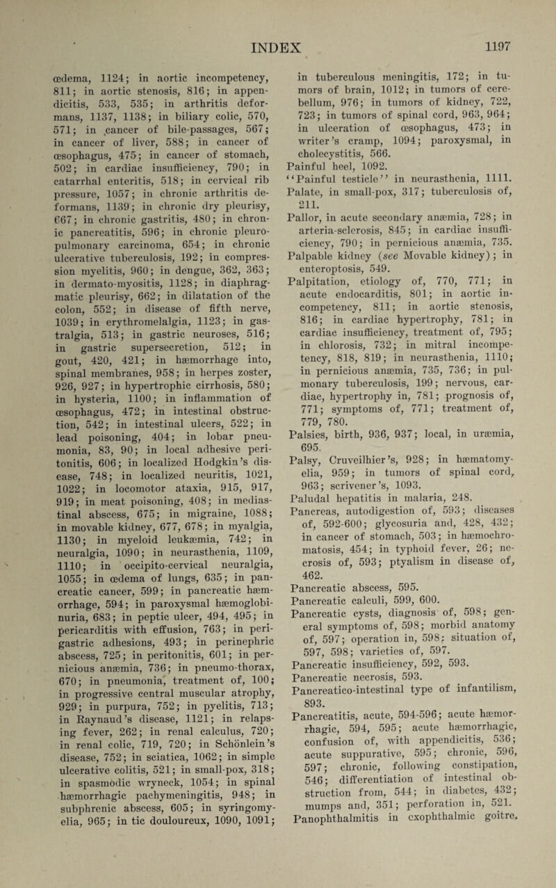 oedema, 1124; in aortic incompetency, 811; in aortic stenosis, 816; in appen¬ dicitis, 533, 535; in arthritis defor¬ mans, 1137, 1138; in biliary colic, 570, 571; in cancer of bile-passages, 567; in cancer of liver, 588; in cancer of oesophagus, 475; in cancer of stomach, 502; in cardiac insufficiency, 790; in catarrhal enteritis, 518; in cervical rib pressure, 1057; in chronic arthritis de¬ formans, 1139; in chronic dry pleurisy, 667; in chronic gastritis, 480; in chron¬ ic pancreatitis, 596; in chronic pleuro- pulmonary carcinoma, 654; in chronic ulcerative tuberculosis, 192; in compres¬ sion myelitis, 960; in dengue, 362, 363; in dermato-myositis, 1128; in diaphrag¬ matic pleurisy, 662; in dilatation of the colon, 552; in disease of fifth nerve, 1039; in erythromelalgia, 1123; in gas- tralgia, 513; in gastric neuroses, 516; in gastric supersecretion, 512; in gout, 420, 421; in haemorrhage into, spinal membranes, 958; in herpes zoster, 926, 927; in hypertrophic cirrhosis, 580; in hysteria, 1100; in inflammation of oesophagus, 472; in intestinal obstruc¬ tion, 542; in intestinal ulcers, 522; in lead poisoning, 404; in lobar pneu¬ monia, 83, 90; in local adhesive peri¬ tonitis, 606; in localized Hodgkin’s dis¬ ease, 748; in localized neuritis, 1021, 1022; in locomotor ataxia, 915, 917, 919; in meat poisoning, 408; in medias¬ tinal abscess, 675; in migraine, 1088; in movable kidney, 677, 678; in myalgia, 1130; in myeloid leukaunia, 742; in neuralgia, 1090; in neurasthenia, 1109, 1110; in occipito-cervical neuralgia, 1055; in oedema of lungs, 635; in pan¬ creatic cancer, 599; in pancreatic haem¬ orrhage, 594; in paroxysmal hemoglobi- nuria, 683; in peptic ulcer, 494, 495; in pericarditis with effusion, 763; in peri¬ gastric adhesions, 493; in perinephric abscess, 725; in peritonitis, 601; in per¬ nicious anaemia, 736; in pneumo-thorax, 670; in pneumonia, treatment of, 100; in progressive central muscular atrophy, 929; in purpura, 752; in pyelitis, 713; in Raynaud’s disease, 1121; in relaps¬ ing fever, 262; in renal calculus, 720; in renal colic, 719, 720; in Schonlein’s disease, 752; in sciatica, 1062; in simple ulcerative colitis, 521; in small-pox, 318; in spasmodic wryneck, 1054; in spinal haemorrhagic pachymeningitis, 948; in subphrenic abscess, 605; in syringomy¬ elia, 965; in tic douloureux, 1090, 1091; in tuberculous meningitis, 172; in tu¬ mors of brain, 1012; in tumors of cere¬ bellum, 976; in tumors of kidney, 722, 723; in tumors of spinal cord, 963, 964; in ulceration of oesophagus, 473; in writer’s cramp, 1094; paroxysmal, in cholecystitis, 566. Painful heel, 1092. “Painful testicle’’ in neurasthenia, 1111. Palate, in small-pox, 317; tuberculosis of, 211. Pallor, in acute secondary anaemia, 728; in arteria-sclerosis, 845; in cardiac insuffi¬ ciency, 790; in pernicious anaemia, 735. Palpable kidney (see Movable kidney); in enteroptosis, 549. Palpitation, etiology of, 770, 771; in acute endocarditis, 801; in aortic in¬ competency, 811; in aortic stenosis, 816; in cardiac hypertrophy, 781; in cardiac insufficiency, treatment of, 795; in chlorosis, 732; in mitral incompe¬ tency, 818, 819; in neurasthenia, 1110; in pernicious anaemia, 735, 736; in pul¬ monary tuberculosis, 199; nervous, car¬ diac, hypertrophy in, 781; prognosis of, 771; symptoms of, 771; treatment of, 779, 780. Palsies, birth, 936, 937; local, in uraemia, 695, Palsy, Cruveilhier’s, 928; in hematomy- elia, 959; in tumors of spinal cord, 963; scrivener’s, 1093. Paludal hepatitis in malaria, 248. Pancreas, autodigestion of, 593; diseases of, 592-600; glycosuria and, 428, 432; in cancer of stomach, 503; in hemochro¬ matosis, 454; in typhoid fever, 26; ne¬ crosis of, 593; ptyalism in disease of, 462. Pancreatic abscess, 595. Pancreatic calculi, 599, 600. Pancreatic cysts, diagnosis of, 598; gen¬ eral symptoms of, 598; morbid anatomy of, 597; operation in, 598; situation of, 597, 598; varieties of, 597. Pancreatic insufficiency, 592, 593. Pancreatic necrosis, 593. Pancreatico-intestinal type of infantilism, 893. Pancreatitis, acute, 594-596; acute hemor¬ rhagic, 594, 595; acute hemorrhagic, confusion of, with appendicitis, 536; acute suppurative, 595; chronic, 596, 597; chronic, following constipation, 546; differentiation of intestinal ob¬ struction from, 544; in diabetes, 432; mumps and, 351; perforation in, 521. Panophthalmitis in exophthalmic goitre,.