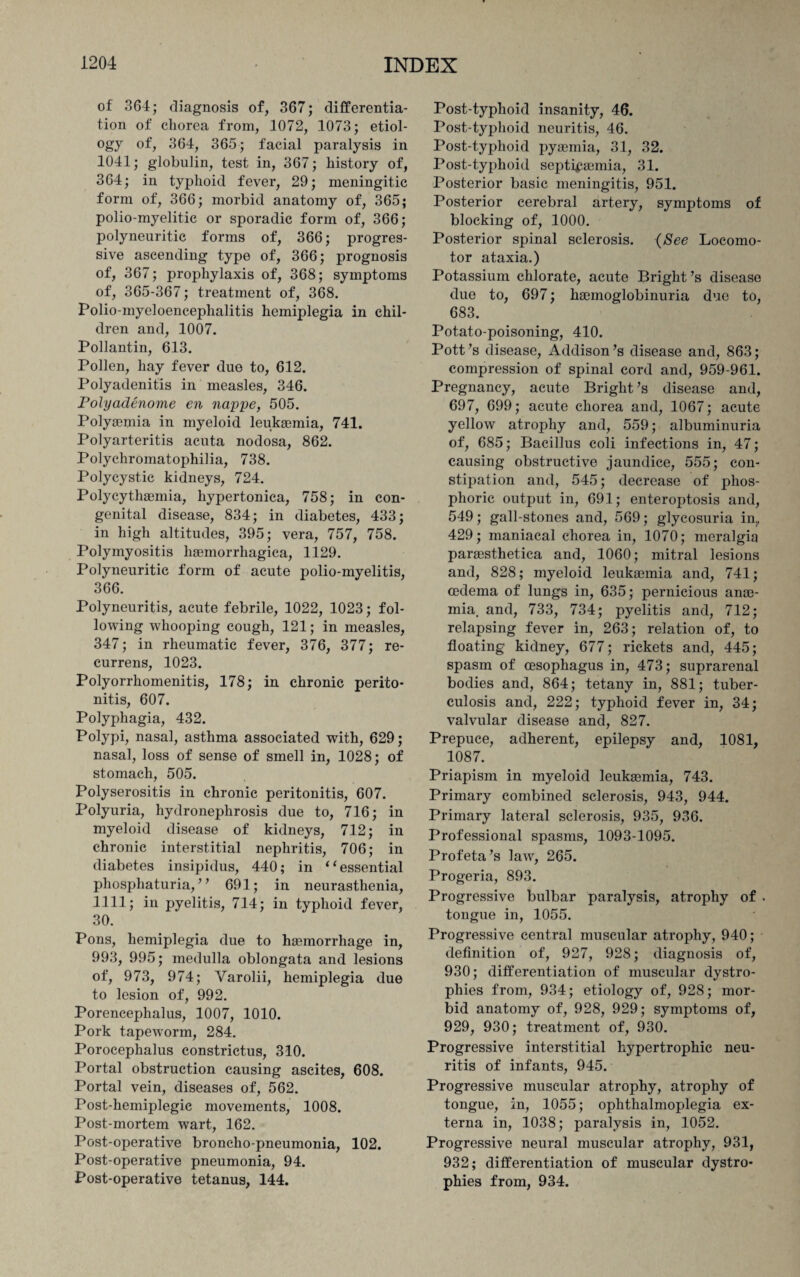 of 364; diagnosis of, 367; differentia¬ tion of chorea from, 1072, 1073; etiol¬ ogy of, 364, 365; facial paralysis in 1041; globulin, test in, 367; history of, 364; in typhoid fever, 29; meningitic form of, 366; morbid anatomy of, 365; polio-myelitic or sporadic form of, 366; polyneuritic forms of, 366; progres¬ sive ascending type of, 366; prognosis of, 367; prophylaxis of, 368; symptoms of, 365-367; treatment of, 368. Polio-myeloencephalitis hemiplegia in chil¬ dren and, 1007. Pollantin, 613. Pollen, hay fever due to, 612. Polyadenitis in measles, 346. Polyadenome en nappe, 505. Polyaemia in myeloid leukaemia, 741. Polyarteritis acuta nodosa, 862. Polychromatophilia, 738. Polycystic kidneys, 724. Polycythaemia, hypertonica, 758; in con¬ genital disease, 834; in diabetes, 433; in high altitudes, 395; vera, 757, 758. Polymyositis haemorrliagiea, 1129. Polyneuritic form of acute polio-myelitis, 366. Polyneuritis, acute febrile, 1022, 1023; fol¬ lowing whooping cough, 121; in measles, 347; in rheumatic fever, 376, 377; re- currens, 1023. Polyorrhomenitis, 178; in chronic perito¬ nitis, 607. Polyphagia, 432. Polypi, nasal, asthma associated with, 629; nasal, loss of sense of smell in, 1028; of stomach, 505. Polyserositis in chronic peritonitis, 607. Polyuria, hydronephrosis due to, 716; in myeloid disease of kidneys, 712; in chronic interstitial nephritis, 706; in diabetes insipidus, 440; in “essential phosphaturia, ’ ’ 691; in neurasthenia, 1111; in pyelitis, 714; in typhoid fever, 30. Pons, hemiplegia due to haemorrhage in, 993, 995; medulla oblongata and lesions of, 973, 974; Varolii, hemiplegia due to lesion of, 992. Porencephalus, 1007, 1010. Pork tapeworm, 284. Porocephalus constrictus, 310. Portal obstruction causing ascites, 608. Portal vein, diseases of, 562. Post-hemiplegic movements, 1008. Post-mortem wart, 162. Post-operative broncho-pneumonia, 102. Post-operative pneumonia, 94. Post-operative tetanus, 144. Post-typhoid insanity, 46. Post-typhoid neuritis, 46. Post-typhoid pyaemia, 31, 32. Post-typhoid septicaemia, 31. Posterior basic meningitis, 951. Posterior cerebral artery, symptoms of blocking of, 1000. Posterior spinal sclerosis. (See Locomo¬ tor ataxia.) Potassium chlorate, acute Bright’s disease due to, 697; haemoglobinuria due to, 683. Potato-poisoning, 410. Pott’s disease, Addison’s disease and, 863; compression of spinal cord and, 959-961. Pregnancy, acute Bright’s disease and, 697, 699; acute chorea and, 1067; acute yellow atrophy and, 559; albuminuria of, 685; Bacillus coli infections in, 47; causing obstructive jaundice, 555; con¬ stipation and, 545; decrease of phos¬ phoric output in, 691; enteroptosis and, 549; gall-stones and, 569; glycosuria in., 429; maniacal chorea in, 1070; meralgia parassthetica and, 1060; mitral lesions and, 828; myeloid leukaemia and, 741; oedema of lungs in, 635; pernicious anae¬ mia, and, 733, 734; pyelitis and, 712; relapsing fever in, 263; relation of, to floating kidney, 677; rickets and, 445; spasm of oesophagus in, 473; suprarenal bodies and, 864; tetany in, 881; tuber¬ culosis and, 222; typhoid fever in, 34; valvular disease and, 827. Prepuce, adherent, epilepsy and, 1081, 1087. Priapism in myeloid leukaemia, 743. Primary combined sclerosis, 943, 944. Primary lateral sclerosis, 935, 936. Professional spasms, 1093-1095. Profeta’s law, 265. Progeria, 893. Progressive bulbar paralysis, atrophy of . tongue in, 1055. Progressive central muscular atrophy, 940; definition of, 927, 928; diagnosis of, 930; differentiation of muscular dystro¬ phies from, 934; etiology of, 928; mor¬ bid anatomy of, 928, 929; symptoms of, 929, 930; treatment of, 930. Progressive interstitial hypertrophic neu¬ ritis of infants, 945. Progressive muscular atrophy, atrophy of tongue, in, 1055; ophthalmoplegia ex¬ terna in, 1038; paralysis in, 1052. Progressive neural muscular atrophy, 931, 932; differentiation of muscular dystro¬ phies from, 934.