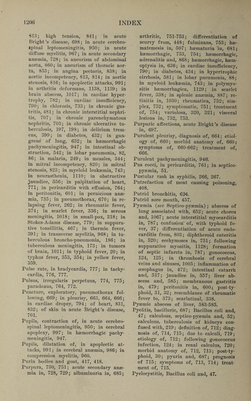 813; high tension, 841; in acute Bright’s disease, 698; in acute cerebro¬ spinal leptomeningitis, 950; in acute diffuse myelitis, 967; in acute secondary anaemia, 728; in aneurism of abdominal aorta, 860; in aneurism of thoracic aor¬ ta, 853; in angina pectoris, 838; in aortic incompetency, 813, 814; in aortic stenosis, 816; in apoplectic attacks, 991; in arthritis deformans, 1138, 1139; in brain abscess, 1017; in cardiac hyper¬ trophy, 782; in cardiac insufficiency, 790; in chlorosis, 733; in chronic gas¬ tritis, 481; in chronic interstitial nephri¬ tis, 707; in chronic parenchymatous nephritis, 703; in chronic ulcerative tu¬ berculosis, 197, 198; in delirium trem¬ ens, 399; in diabetes, 432; in gan¬ grene of lung, 652; in hemorrhagic pachymeningitis, 947; in intestinal ob¬ struction, 542; in lobar pneumonia, 82, 86; in malaria, 249; in measles, 344; in mitral incompetency, 820; in mitral stenosis, 823; in myeloid leukemia, 743; in neurasthenia, 1110; in obstructive jaundice, 556; in palpitation of heart, 771; in pericarditis with effusion, 764; in peritonitis, 601; in pernicious ane¬ mia, 735; in pneumothorax, 670; in re¬ lapsing fever, 262; in rheumatic fever, 374; in scarlet fever, 336; in serous meningitis, 1018; in small-pox, 318; in Stokes-Adams disease, 779; in suppura¬ tive tonsillitis, 467; in thermic fever, 391; in transverse myelitis, 968; in tu¬ berculous broncho-pneumonia, 186; in tuberculous meningitis, 173; in tumors of brain, 1011; in typhoid fever, 20; in typhus fever, 353, 354; in yellow fever, 359. Pulse rate, in bradycardia, 777; in tachy¬ cardia, 776, 777. Pulsus, irregularis perpetuus, 774, 775; paradoxus, 764, 772. Puncture, exploratory, pneumothorax fol¬ lowing, 669; in pleurisy, 663, 664, 666; in cardiac dropsy, 794; of heart, 831, 832; of skin in acute Bright’s disease, 701. Pupils, contraction of, in acute cerebro¬ spinal leptomeningitis, 950; in cerebral apoplexy, 997; in haemorrhagic pachy¬ meningitis, 947. Pupils, dilatation of, in apoplectic at¬ tacks, 991; in cerebral anaemia, 986; in compression myelitis, 960. Purin bodies and gout, 417, 418. Purpura, 750, 751; acute secondary anae¬ mia in, 728, 729; albuminuria in, 685; arthritic, 751-753; differentiation of scurvy from, 448; fulminans, 753; hae- matemesis in, 507; haematuria in, 681; haemorrhagic, 753, 754; haemorrhagic, adrenalitis and, 868; haemorrhagic, haem¬ optysis in, 636; in cardiac insufficiency, 790; in diabetes, 434; in hypertrophic cirrhosis, 581; in lobar pneumonia, 88; in myeloid leukaemia, 743; in polymyo¬ sitis haemorrhagica, 1129; in scarlet fever, 338; in splenic anaemia, 887; re¬ tinitis in, 1030; rheumatica, 752; sim¬ plex, 752; symptomatic, 751; treatment of, 754; variolosa, 320, 321; visceral lesions in, 752, 753. Purpuric affections, acute Bright’s disease in, 697. Purulent pleurisy, diagnosis of, 664; etiol¬ ogy of, 660; morbid anatomy of, 660; symptoms of, 660-662; treatment of, 666. Purulent pachymeningitis, 946. Pus cocci, in pericarditis, 761; in septico- pyaemia, 51. Pustular rash in syphilis, 266, 267. Putrefaction of meat causing poisoning, 408. Putrid bronchitis, 624. Putrid sore mouth, 457. Pyaemia (see Septico-pyasmia); abscess of lung associated with, 652; acute chorea and, 1067; acute interstitial myocarditis in, 787; confusion of, with typhoid fe¬ ver, 37; differentiation of acute endo¬ carditis from, 803; diphtheroid enteritis in, 520; ecchymoses in, 751; following suppurative myositis, 1128; formation of septic infarcts in, 787; gonococcus, 124, 125; in thrombosis of cerebral veins and sinuses, 1005; inflammation of oesophagus in, 472; intestinal catarrh and, 517; jaundice in, 557; liver ab¬ scess and, 585; membranous gastritis in, 479; peritonitis in, 600; post-ty¬ phoid, 31, 32; resemblance of rheumatic fever to, 373; scarlatinal, 338. Pyaemic abscess of liver, 583-585. Pyelitis, bacilluric, 687; Bacillus coli and, 47; calculous, septico-pyaemia and, 52; calculous, tuberculosis of kidneys con¬ fused with, 219; definition of, 712; diag¬ nosis of, 714, 715; due to calculi, 719; etiology of, 712; following gonococcus infection, 124; in renal calculus, 720; morbid anatomy of, 712, 713; post-ty¬ phoid, 30; pyuria and, 687; prognosis of 715; symptoms of, 713, 714; treat¬ ment of, 715. Pyelocystitis, Bacillus coli and, 47.