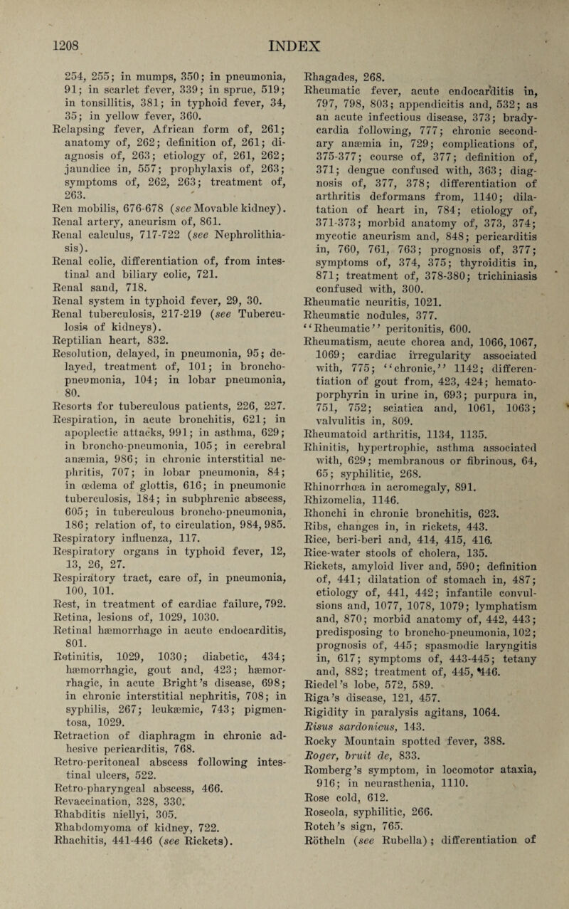 254, 255; in mumps, 350; in pneumonia, 91; in scarlet fever, 339; in sprue, 519; in tonsillitis, 381; in typhoid fever, 34, 35; in yellow fever, 360. Relapsing fever, African form of, 261; anatomy of, 262; definition of, 261; di¬ agnosis of, 263; etiology of, 261, 262; jaundice in, 557; prophylaxis of, 263; symptoms of, 262, 263; treatment of, 263. Ren mobilis, 676-678 (see Movable kidney). Renal artery, aneurism of, 861. Renal calculus, 717-722 (see Nephrolithia¬ sis). Renal colic, differentiation of, from intes¬ tinal and biliary colic, 721. Renal sand, 718. Renal system in typhoid fever, 29, 30. Renal tuberculosis, 217-219 (see Tubercu¬ losis of kidneys). Reptilian heart, 832. Resolution, delayed, in pneumonia, 95; de¬ layed, treatment of, 101; in broncho¬ pneumonia, 104; in lobar pneumonia, 80. Resorts for tuberculous patients, 226, 227. Respiration, in acute bronchitis, 621; in apoplectic attacks, 991; in asthma, 629; in broncho-pneumonia, 105; in cerebral anaemia, 986; in chronic interstitial ne¬ phritis, 707; in lobar pneumonia, 84; in oedema of glottis, 616; in pneumonic tuberculosis, 184; in subphrenic abscess, 605; in tuberculous broncho-pneumonia, 186; relation of, to circulation, 984,985. Respiratory influenza, 117. Respiratory organs in typhoid fever, 12, 13, 26, 27. Respiratory tract, care of, in pneumonia, 100, 101. Rest, in treatment of cardiac failure, 792. Retina, lesions of, 1029, 1030. Retinal ha3morrhage in acute endocarditis, 801. Retinitis, 1029, 1030; diabetic, 434; haemorrhagic, gout and, 423; haemor¬ rhagic, in acute Bright’s disease, 698; in chronic interstitial nephritis, 708; in syphilis, 267; leukaemic, 743; pigmen¬ tosa, 1029. Retraction of diaphragm in chronic ad¬ hesive pericarditis, 768. Retro-peritoneal abscess following intes¬ tinal ulcers, 522. Retro-pharyngeal abscess, 466. Revaccination, 328, 33C. Rhabditis niellyi, 305. Rhabdomyoma of kidney, 722. Rhachitis, 441-446 (see Rickets). Rhagades, 268. Rheumatic fever, acute endocarditis in, 797, 798, 803; appendicitis and, 532; as an acute infectious disease, 373; brady¬ cardia following, 777; chronic second¬ ary anasmia in, 729; complications of, 375-377; course of, 377; definition of, 371; dengue confused with, 363; diag¬ nosis of, 377, 378; differentiation of arthritis deformans from, 1140; dila¬ tation of heart in, 784; etiology of, 371-373; morbid anatomy of, 373, 374; mycotic aneurism and, 848; pericarditis in, 760, 761, 763; prognosis of, 377; symptoms of, 374, 375; thyroiditis in, 871; treatment of, 378-380; trichiniasis confused with, 300. Rheumatic neuritis, 1021. Rheumatic nodules, 377. “Rheumatic” peritonitis, 600. Rheumatism, acute chorea and, 1066,1067, 1069; cardiac irregularity associated with, 775; “chronic,” 1142; differen¬ tiation of gout from, 423, 424; hemato- porphyrin in urine in, 693; purpura in, 751, 752; sciatica and, 1061, 1063; valvulitis in, 809. Rheumatoid arthritis, 1134, 1135. Rhinitis, hypertrophic, asthma associated with, 629; membranous or fibrinous, 64, 65; syphilitic, 268. Rhinorrhcea in acromegaly, 891. Rhizomelia, 1146. Rhonchi in chronic bronchitis, 623. Ribs, changes in, in rickets, 443. Rice, beri-beri and, 414, 415, 416. Rice-water stools of cholera, 135. Rickets, amyloid liver and, 590; definition of, 441; dilatation of stomach in, 487; etiology of, 441, 442; infantile convul¬ sions and, 1077, 1078, 1079; lymphatism and, 870; morbid anatomy of, 442, 443; predisposing to broncho-pneumonia, 102; prognosis of, 445; spasmodic laryngitis in, 617; symptoms of, 443-445; tetany and, 882; treatment of, 445, ^46. Riedel’s lobe, 572, 589. Riga’s disease, 121, 457. Rigidity in paralysis agitans, 1064. Risus sardonicus, 143. Rocky Mountain spotted fever, 388. Roger, bruit de, 833. Romberg’s symptom, in locomotor ataxia, 916; in neurasthenia, 1110. Rose cold, 612. Roseola, syphilitic, 266. Rotch’s sign, 765. Rotheln (see Rubella) ; differentiation of