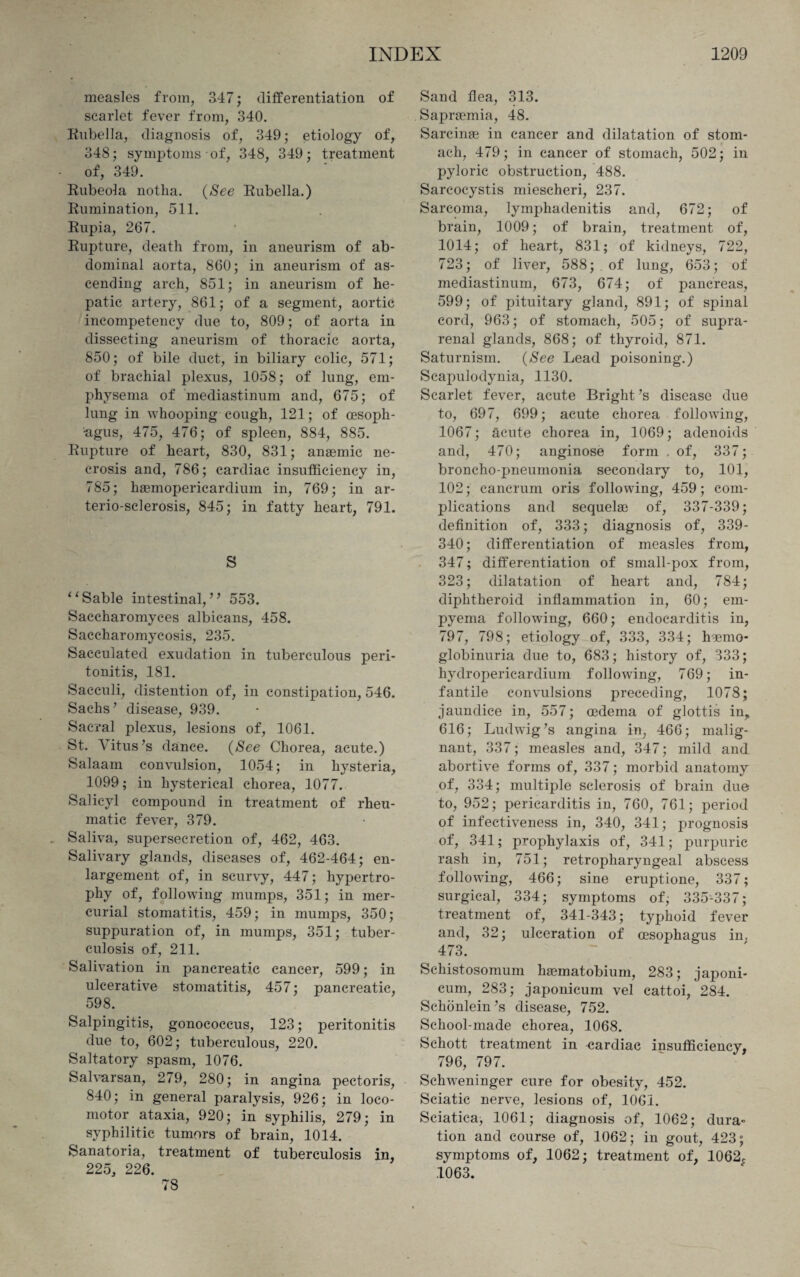 measles from, 347; differentiation of scarlet fever from, 340. Rubella, diagnosis of, 349; etiology of, 348; symptoms of, 348, 349; treatment of, 349. Rubeola notlia. (See Rubella.) Rumination, 511. Rupia, 267. Rupture, death from, in aneurism of ab¬ dominal aorta, 860; in aneurism of as¬ cending arch, 851; in aneurism of he¬ patic artery, 861; of a segment, aortic incompetency due to, 809; of aorta in dissecting aneurism of thoracic aorta, 850; of bile duct, in biliary colic, 571; of brachial plexus, 1058; of lung, em¬ physema of mediastinum and, 675; of lung in Avhooping cough, 121; of oesoph¬ agus, 475, 476; of spleen, 884, 885. Rupture of heart, 830, 831; anaemic ne¬ crosis and, 786; cardiac insufficiency in, 785; haemopericardium in, 769; in ar- terio-sclerosis, 845; in fatty heart, 791. S “Sable intestinal,” 553. Saccharomyces albicans, 458. Saccharomycosis, 235. Sacculated exudation in tuberculous peri¬ tonitis, 181. Sacculi, distention of, in constipation, 546. Sachs’ disease, 939. Sacral plexus, lesions of, 1061. St. Vitus’s dance. (See Chorea, acute.) Salaam convulsion, 1054; in hysteria, 1099; in hysterical chorea, 1077. Salicyl compound in treatment of rheu¬ matic fever, 379. Saliva, supersecretion of, 462, 463. Salivary glands, diseases of, 462-464; en¬ largement of, in scurvy, 447; hypertro¬ phy of, following mumps, 351; in mer¬ curial stomatitis, 459; in mumps, 350; suppuration of, in mumps, 351; tuber¬ culosis of, 211. Salivation in pancreatic cancer, 599; in ulcerative stomatitis, 457; pancreatic, 598. Salpingitis, gonococcus, 123; peritonitis due to, 602; tuberculous, 220. Saltatory spasm, 1076. Salvarsan, 279, 280; in angina pectoris, 840; in general paralysis, 926; in loco¬ motor ataxia, 920; in syphilis, 279; in syphilitic tumors of brain, 1014. Sanatoria, treatment of tuberculosis in, 225, 226. 78 Sand flea, 313. Saprsemia, 48. Sarcinae in cancer and dilatation of stom¬ ach, 479; in cancer of stomach, 502; in pyloric obstruction, 488. Sarcocystis miescheri, 237. Sarcoma, lymphadenitis and, 672; of brain, 1009; of brain, treatment of, 1014; of heart, 831; of kidneys, 722, 723; of liver, 588; . of lung, 653; of mediastinum, 673, 674; of pancreas, 599; of pituitary gland, 891; of spinal cord, 963; of stomach, 505; of supra¬ renal glands, 868; of thyroid, 871. Saturnism. (See Lead poisoning.) Scapulodynia, 1130. Scarlet fever, acute Bright’s disease due to, 697, 699; acute chorea following, 1067; acute chorea in, 1069; adenoids and, 470; anginose form . of, 337; broncho-pneumonia secondary to, 101, 102; cancrum oris following, 459; com¬ plications and sequela) of, 337-339; definition of, 333; diagnosis of, 339- 340; differentiation of measles from, 347; differentiation of small-pox from, 323; dilatation of heart and, 784; diphtheroid inflammation in, 60; em¬ pyema following, 660; endocarditis in, 797, 798; etiology of, 333, 334; hemo¬ globinuria due to, 683; history of, 333; hydropericardium following, 769; in¬ fantile convulsions preceding, 1078; jaundice in, 557; oedema of glottis in, 616; Ludwig’s angina in, 466; malig¬ nant, 337; measles and, 347; mild and abortive forms of, 337; morbid anatomy of, 334; multiple sclerosis of brain due to, 952; pericarditis in, 760, 761; period of infectiveness in, 340, 341; prognosis of, 341; prophylaxis of, 341; purpuric rash in, 751; retropharyngeal abscess following, 466; sine eruptione, 337; surgical, 334; symptoms of, 335-337; treatment of, 341-343; typhoid fever and, 32; ulceration of oesophagus in. 473. Schistosomum haematobium, 283; japoni- cum, 283; japonieum vel cattoi, 284. Schonlein’s disease, 752. School-made chorea, 1068. Schott treatment in oardiac insufficiency, 796, 797. Schweninger cure for obesity, 452. Sciatic nerve, lesions of, 1061. Sciatica, 1061; diagnosis of, 1062; dura¬ tion and course of, 1062; in gout, 423; symptoms of, 1062; treatment of, 1062r 1063. N