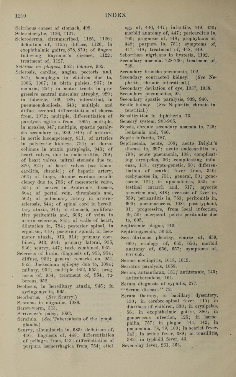 Scirrhous cancer of stomach, 499. Sclerodactylie, 1126, 1127. Scleroderma, circumscribed, 1125, 1126; definition of, 1125; diffuse, 1126; in exophthalmic goitre, 878, 879; of fingers following Raynaud’s disease, 1122; treatment of, 1127. Sclerose en plaques, 952; lobaire, 952. Sclerosis, cardiac, angina pectoris and, 837; hemiplegia in children due to, 1006, 1007; in birth palsies, 937; in malaria, 254; in motor tracts in pro¬ gressive central muscular atrophy, 929; in tubercle, 166, 188; interstitial, in pneumonokoniosis, 643; multiple and diffuse cerebral, differentiation of chorea from, 1072; multiple, differentiation of paralysis agitans from, 1065; multiple, in measles, 347; multiple, spastic paraly¬ sis secondary to, 939, 940; of arteries, • in aortic incompetency, 811; of arteries in polycystic kidneys, 724; of dorsal columns in ataxic paraplegia, 943; of heart valves, due to endocarditis, 799; of heart valves, mitral stenosis due to, 820, 821; of heart valves (see Endo¬ carditis, chronic) ; of hepatic artery, 563; of lungs, chronic cardiac insuffi¬ ciency due to, 786; of mesenteric veins, 554; of nerves in Addison’s disease, 864; of portal vein, thrombosis and, 562; of pulmonary artery in arterio¬ sclerosis, 844; of spinal cord in heredi¬ tary ataxia, 944; of stomach, prolifera¬ tive peritonitis and, 606; of veins in arterio-sclerosis, 845; of walls of heart, dilatation in, 784; posterior spinal, in ergotism, 410; posterior spinal, in loco¬ motor ataxia, 913, 914; primary com¬ bined, 943, 944; primary lateral, 935, 936; scurvy, 447; toxic combined, 945. Sclerosis of brain, diagnosis of, 953, 954; diffuse, 952; general remarks on, 951, 952; Jacksonian epilepsy due to, 1084; miliary, 952; multiple, 952, 953; prog¬ nosis of, 954; treatment of, 954; tu¬ berous, 952. Scoliosis, in hereditary ataxia, 945; in syringomyelia, 965. Scorbutus. (See Scurvy.) Scotoma in migraine, 1088. Screw-worm, 313. Scrivener’s palsy, 1093. Scrofula. (See Tuberculosis of the lymph- glands.) Scurvy, albuminuria in, 685; definition of, 446; diagnosis of, 448; differentiation of pellagra from, 413; differentiation of purpura liaemorrhagica from, 754; etiol¬ ogy of, 446, 447; infantile, 449, 450; morbid anatomy of, 447; pericarditis in, 760; prognosis of, 448; prophylaxis of, 448; purpura in, 751; symptoms of, 447, 448; treatment of, 448, 449. Seborrhcea nigricans in hysteria, 1102. Secondary anaemia, 728-730; treatment of, 739. Secondary broncho-pneumonia, 102. Secondary contracted kidney. (See Ne¬ phritis, chronic interstitial.) Secondary deviation of eye, 1037, 1038. Secondary pneumonias, 93. Secondary spastic paralysis, 939, 940. Senile kidney. (See Nephritis, chronic in¬ terstitial.) Sensitization in diphtheria, 73. Sensory system, 903-905. Sepsis, chronic secondary anaemia in, 729; leukaemia and, 746. Septic infarcts, 787. Septicaemia, acute, 108; acute Bright’s disease in, 697; acute endocarditis in, 798; acute pneumonic, 108; complicat¬ ing erysipelas, 56; complicating influ¬ enza, 118; crypto-genetic, 50; differen¬ tiation of scarlet fever from, 340; ecchvmoses in, 751; general, 50; gono¬ coccic, 124; in appendicitis, 535; in¬ testinal catarrh and, 517; mycotic aneurism and, 848; necrosis of liver in, 559; pericarditis in, 763; peritonitis in, 600; pneumococcus, 108; post-typhoid, 31; progressive, from local infection, 49, 50; puerperal, pelvic peritonitis due to, 605. Septicaemic plague, 140. Septico-pyaemia, 50-53. Serofibrinous pleurisy, course of, 659, 660; etiology of, 655, 656; morbid anatomy of, 656, 657; symptoms of, 657-659. Serous meningitis, 1018, 1019. Serratus paralysis, 1058. Serum, antianthrax, 151; antitetanic, 145; antituberculous, 161. Serum diagnosis of syphilis, 277. 11 Serum disease,” 72. Serum therapy, in bacillary dysentery, 130; in cerebro-spinal fever, 115; in diarrhoea of children, 530; in erysipelas, 56; in exophthalmic goitre, 880; in gonococcus infection, 125; in haemo¬ philia, 757; in plague, 141, 142; in pneumonia, 78, 79, 100; in scarlet feve^, 343; in swine fever, 389; m tonsillitis, 382; in typhoid fever, 43. Seven-day fever, 261, 363.