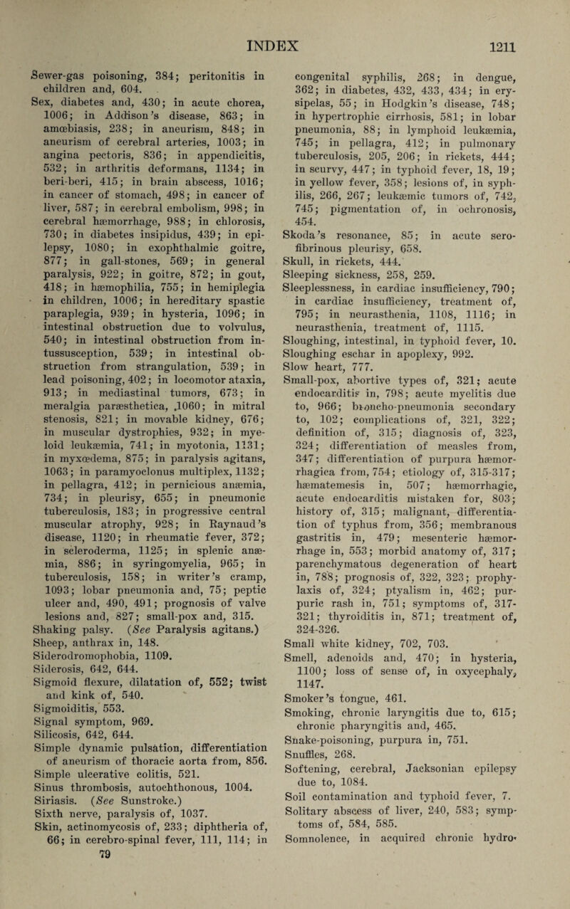 Sewer-gas poisoning, 384; peritonitis in children and, 604. Sex, diabetes and, 430; in acute chorea, 1006; in Addison’s disease, 863; in amoebiasis, 238; in aneurism, 848; in aneurism of cerebral arteries, 1003; in angina pectoris, 836; in appendicitis, 532; in arthritis deformans, 1134; in beri-beri, 415; in brain abscess, 1016; in cancer of stomach, 498; in cancer of liver, 587; in cerebral embolism, 998; in cerebral haemorrhage, 988; in chlorosis, 730; in diabetes insipidus, 439; in epi¬ lepsy, 1080; in exophthalmic goitre, 877; in gall-stones, 569; in general paralysis, 922; in goitre, 872; in gout, 418; in haemophilia, 755; in hemiplegia in children, 1006; in hereditary spastic paraplegia, 939; in hysteria, 1096; in intestinal obstruction due to volvulus, 540; in intestinal obstruction from in¬ tussusception, 539; in intestinal ob¬ struction from strangulation, 539; in lead poisoning, 402; in locomotor ataxia, 913; in mediastinal tumors, 673; in meralgia paraesthetica, .1060; in mitral stenosis, 821; in movable kidney, 676; in muscular dystrophies, 932; in mye¬ loid leukaemia, 741; in myotonia, 1131; in myxoedema, 875; in paralysis agitans, 1063; in paramyoclonus multiplex, 1132; in pellagra, 412; in pernicious anaemia, 734; in pleurisy, 655; in pneumonic tuberculosis, 183; in progressive central muscular atrophy, 928; in Raynaud’s disease, 1120; in rheumatic fever, 372; in scleroderma, 1125; in splenic anae¬ mia, 886; in syringomyelia, 965; in tuberculosis, 158; in writer’s cramp, 1093; lobar pneumonia and, 75; peptic ulcer and, 490, 491; prognosis of valve lesions and, 827; small-pox and, 315. Shaking palsy. (See Paralysis agitans.) Sheep, anthrax in, 148. Siderodromophobia, 1109. Siderosis, 642, 644. Sigmoid flexure, dilatation of, 552; twist and kink of, 540. Sigmoiditis, 553. Signal symptom, 969. Silicosis, 642, 644. Simple dynamic pulsation, differentiation of aneurism of thoracic aorta from, 856. Simple ulcerative colitis, 521. Sinus thrombosis, autochthonous, 1004. Siriasis. (See Sunstroke.) Sixth nerve, paralysis of, 1037. Skin, actinomycosis of, 233; diphtheria of, 66; in cerebro spinal fever, 111, 114; in 79 congenital syphilis, 268; in dengue, 362; in diabetes, 432, 433, 434; in ery¬ sipelas, 55; in Hodgkin’s disease, 748; in hypertrophic cirrhosis, 581; in lobar pneumonia, 88; in lymphoid leukaemia, 745; in pellagra, 412; in pulmonary tuberculosis, 205, 206; in rickets, 444; in scurvy, 447; in typhoid fever, 18, 19; in yellow fever, 358; lesions of, in syph¬ ilis, 266, 267; leukasmic tumors of, 742, 745; pigmentation of, in ochronosis, 454. Skoda’s resonance, 85; in acute sero¬ fibrinous pleurisy, 658. Skull, in rickets, 444. Sleeping sickness, 258, 259. Sleeplessness, in cardiac insufficiency, 790; in cardiac insufficiency, treatment of, 795; in neurasthenia, 1108, 1116; in neurasthenia, treatment of, 1115. Sloughing, intestinal, in typhoid fever, 10. Sloughing eschar in apoplexy, 992. Slow heart, 777. Small-pox, abortive types of, 321; acute endocarditis in, 798; acute myelitis due to, 966; broncho-pneumonia secondary to, 102; complications of, 321, 322; definition of, 315; diagnosis of, 323, 324; differentiation of measles from, 347; differentiation of purpura hsemor- rhagica from, 754; etiology of, 315-317; haematemesis in, 507; haemorrhagic, acute endocarditis mistaken for, 803; history of, 315; malignant, differentia¬ tion of typhus from, 356; membranous gastritis in, 479; mesenteric haemor¬ rhage in, 553; morbid anatomy of, 317; parenchymatous degeneration of heart in, 788; prognosis of, 322, 323; prophy¬ laxis of, 324; ptyalism in, 462; pur¬ puric rash in, 751; symptoms of, 317- 321; thyroiditis in, 871; treatment of, 324-326. Small white kidney, 702, 703. Smell, adenoids and, 470; in hysteria, 1100; loss of sense of, in oxycephaly, 1147. Smoker’s tongue, 461. Smoking, chronic laryngitis due to, 615; chronic pharyngitis and, 465. Snake-poisoning, purpura in, 751. Snuffles, 268. Softening, cerebral, Jacksonian epilepsy due to, 1084. Soil contamination and typhoid fever, 7. Solitary abscess of liver, 240, 583; symp¬ toms of, 584, 585. Somnolence, in acquired chronic hydro*