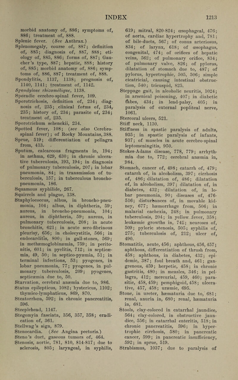 morbid anatomy of, 886; symptoms of, 886; treatment of, 888. Splenic fever. (See Anthrax.) Splenomegaly, course of, 887; definition of, 885; diagnosis of, 887, 888; eti¬ ology of, 885, 886; forms of, 887; Gau¬ cher’s type, 887; hepatic, 888; history of, 885; morbid anatomy of, 886; symp¬ toms of, 886, 887; treatment of, 888. Spondylitis, 1137, 1138; prognosis of, 1140, 1141; treatment of, 1142. Spondylose rhizomelique, 1138. Sporadic cerebro spinal fever, 109. Sporotrichosis, definition of, 234; diag¬ nosis of, 235; clinical f of ms of, 234, 235; history of, 234; parasite of, 234; treatment of, 235. Sporotrichum schenckii, 234. Spotted fever, 108; (see also Cerebro¬ spinal fever) ; of Rocky Mountains, 388. Sprue, 519; differentiation of pellagra from, 413. Sputum, calcareous fragments in, 194; in asthma, 629, 630; in chronic ulcera¬ tive tuberculosis, 193, 194; in diagnosis of pulmonary tuberculosis,. 207; in lobar pneumonia, 84; in transmission of tu¬ berculosis, 157; in tuberculous broncho¬ pneumonia, 186. Squamous syphilide, 267. Squirrels and plague, 138. Staphylococcus, albus, in broncho-pneu¬ monia, 104; albus, in diphtheria, 59; aureus, in broncho-pneumonia, 104; aureus, in diphtheria, 59; aureus, in pulmonary tuberculosis, 208; in acute bronchitis, 621; in acute sero-fibrinous pleurisy, 656; in cholecystitis, 566; in endocarditis, 800; in gall-stones, 569; in methaemoglobinaemia, 759; in perito¬ nitis, 601; in pyelitis, 712; in septicae¬ mia, 49, 50; in septico-pyaemia, 51; in terminal infections, 53; pyogenes, in lobar pneumonia, 77; pyogenes, in pul¬ monary tuberculosis, 209; pyogenes, septicaemia due to, 50. Starvation, cerebral anaemia due to, 986. Status epilepticus, 1082; hystericus, 1102; thymieo-lymphaticus, 869, 870. Steatorrhoea, 592; in chronic pancreatitis, 596. Steeplehead, 1147. Stegomyia fasciata, 356, 357, 358; eradi¬ cation of, 361. Stellwag’s sign, 879. Stenocardia. (See Angina pectoris.) Steno’s duct, gaseous tumors of, 464. Stenosis, aortic, 781, 810, 814-817; due to sclerosis, 805; laryngeal, in syphilis, 619; mitral, 820-824; oesophageal, 476; of aorta, cardiac hypertrophy and, 781; of bile-ducts, 567; of conus arteriosus, 834; of larynx, 618; of oesophagus, congenital, 474; of orifices of hepatic veins, 562; of pulmonary orifice, 834; of pulmonary valve, 826; of pylorus, dilatation of stomach due to, 487; of pylorus, hypertrophic, 505, 506; simple cicatricial, causing intestinal obstruc¬ tion, 540; tricuspid, 825. Steppage gait, in alcoholic neuritis, 1024; in arsenical poisoning, 407; in diabetic tfabes, 434; in lead-palsy, 405; in paralysis of external popliteal nerve, 1061. Stercoral ulcers, 521. Stiff neck, 1130. Stiffness in spastic paralysis of adults, 935; in spastic paralysis of infants, 937; of muscles in acute cerebro-spinal leptomeningitis, 950. Stokes-Adams disease, 778, 779; arrhyth¬ mia due to, 772; cerebral anaemia in, 984. Stomach, cancer of, 498; catarrh of, 479; catarrh of, in alcoholism, 397; cirrhosis of, 486; dilatation of, 486; dilatation of, in alcoholism, 397; dilatation of, in diabetes, 432; — dilatation of, in lo¬ bar pneumonia, 90; diseases of, 476- 516; disturbances of, in movable kid¬ ney, 677; haemorrhage from, 506; in malarial cachexia, 248; in pulmonary tuberculosis, 204; in yellow fever, 358; leukaemic growths in, 742; neuroses of, 509; pyloric stenosis, 505; syphilis of, 275; tuberculosis of, 212; ulcer of, 490. Stomatitis, acute, 456; aphthous, 456, 457; aphthous, differentiation of thrush from, 458; aphthous, in diabetes, 432; epi¬ demic, 387; foul breath and, 461; gan¬ grenous, 459; herpetic, 458; in chronic gastritis, 480; in measles, 346; in pel¬ lagra, 412; mercurial, 459, 460; para¬ sitic, 458,459; pemphigoid, 458; ulcera¬ tive, 457, 458; uraemic, 695. Stone, in ureter, haematuria due to, 681; renal, anuria in, 680; renal, haematuria in, 681. Stools, clay-colored in catarrhal jaundice, 564; clay-colored, in obstructive jaun¬ dice, 556; in catarrhal enteritis, 518; in chronic pancreatitis, 596; in hyper¬ trophic cirrhosis, 580; in pancreatic cancer, 599; in pancreatic insufficiency, 592; in sprue, 519. Strabismus, 1037; due to paralysis of