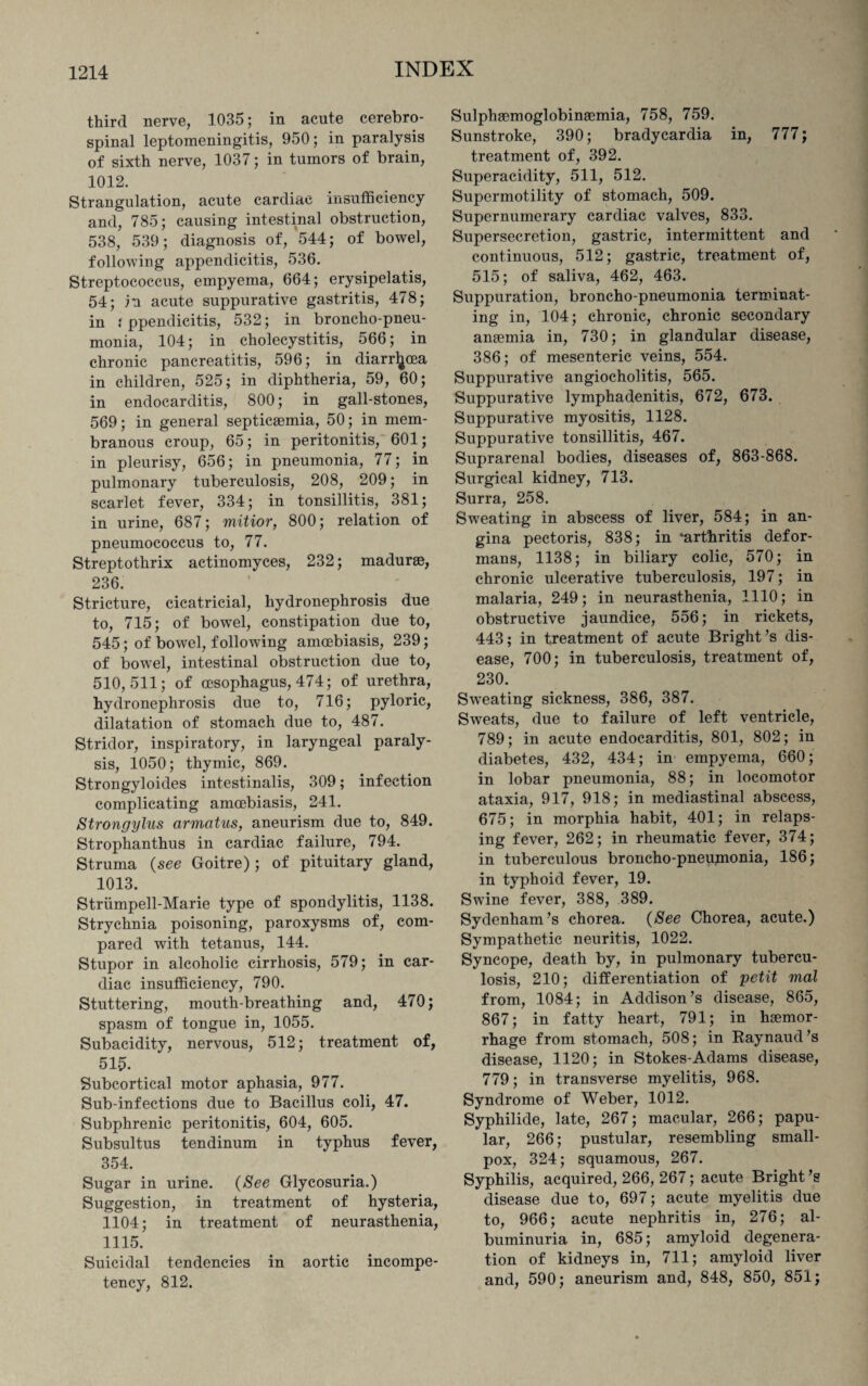 third nerve, 1035; in acute cerebro¬ spinal leptomeningitis, 950; in paralysis of sixth nerve, 1037; in tumors of brain, !012. Strangulation, acute cardiac insufficiency and, 785; causing intestinal obstruction, 538, 539; diagnosis of, 544; of bowel, following appendicitis, 536. Streptococcus, empyema, 664; erysipelatis, 54; in acute suppurative gastritis, 478; in : ppendicitis, 532; in broncho-pneu¬ monia, 104; in cholecystitis, 566; in chronic pancreatitis, 596; in diarrhoea in children, 525; in diphtheria, 59, 60; in endocarditis, 800; in gall-stones, 569; in general septicaemia, 50; in mem¬ branous croup, 65; in peritonitis, 601; in pleurisy, 656; in pneumonia, 77; in pulmonary tuberculosis, 208, 209; in scarlet fever, 334; in tonsillitis, 381; in urine, 687; mitior, 800; relation of pneumococcus to, 77. Streptothrix actinomyces, 232; madurse, 236. Stricture, cicatricial, hydronephrosis due to, 715; of bowel, constipation due to, 545; of bowel, following amoebiasis, 239; of bowel, intestinal obstruction due to, 510,511; of oesophagus, 474; of urethra, hydronephrosis due to, 716; pyloric, dilatation of stomach due to, 487. Stridor, inspiratory, in laryngeal paraly¬ sis, 1050; thymic, 869. Strongyloides intestinalis, 309; infection complicating amoebiasis, 241. Strongylus armatus, aneurism due to, 849. Strophanthus in cardiac failure, 794. Struma (see Goitre); of pituitary gland, 1013. Striimpell-Marie type of spondylitis, 1138. Strychnia poisoning, paroxysms of, com¬ pared with tetanus, 144. Stupor in alcoholic cirrhosis, 579; in car¬ diac insufficiency, 790. Stuttering, mouth-breathing and, 470; spasm of tongue in, 1055. Subacidity, nervous, 512; treatment of, 515. Subcortical motor aphasia, 977. Sub-infections due to Bacillus coli, 47. Subphrenic peritonitis, 604, 605. Subsultus tendinum in typhus fever, 354. Sugar in urine. (See Glycosuria.) Suggestion, in treatment of hysteria, 1104; in treatment of neurasthenia, 1115. Suicidal tendencies in aortic incompe¬ tency, 812. Sulphaemoglobinsemia, 758, 759. Sunstroke, 390; bradycardia in, 777; treatment of, 392. Superacidity, 511, 512. Supermotility of stomach, 509. Supernumerary cardiac valves, 833. Supersecretion, gastric, intermittent and continuous, 512; gastric, treatment of, 515; of saliva, 462, 463. Suppuration, broncho-pneumonia terminat¬ ing in, 104; chronic, chronic secondary amemia in, 730; in glandular disease, 386; of mesenteric veins, 554. Suppurative angiocholitis, 565. Suppurative lymphadenitis, 672, 673. Suppurative myositis, 1128. Suppurative tonsillitis, 467. Suprarenal bodies, diseases of, 863-868. Surgical kidney, 713. Surra, 258. Sweating in abscess of liver, 584; in an¬ gina pectoris, 838; in ‘arthritis defor¬ mans, 1138; in biliary colic, 570; in chronic ulcerative tuberculosis, 197; in malaria, 249; in neurasthenia, 1110; in obstructive jaundice, 556; in rickets, 443; in treatment of acute Bright’s dis¬ ease, 700; in tuberculosis, treatment of, 230. Siveating sickness, 386, 387. Sweats, due to failure of left ventricle, 789; in acute endocarditis, 801, 802; in diabetes, 432, 434; in empyema, 660; in lobar pneumonia, 88; in locomotor ataxia, 917, 918; in mediastinal abscess, 675; in morphia habit, 401; in relaps¬ ing fever, 262; in rheumatic fever, 374; in tuberculous broncho-pneupionia, 186; in typhoid fever, 19. Swine fever, 388, 389. Sydenham’s chorea. (See Chorea, acute.) Sympathetic neuritis, 1022. Syncope, death by, in pulmonary tubercu¬ losis, 210; differentiation of petit mal from, 1084; in Addison’s disease, 865, 867; in fatty heart, 791; in haemor¬ rhage from stomach, 508; in Raynaud’s disease, 1120; in Stokes-Adams disease, 779; in transverse myelitis, 968. Syndrome of Weber, 1012. Syphilide, late, 267; macular, 266; papu¬ lar, 266; pustular, resembling small¬ pox, 324; squamous, 267. Syphilis, acquired, 266, 267; acute Bright’s disease due to, 697; acute myelitis due to, 966; acute nephritis in, 276; al¬ buminuria in, 685; amyloid degenera¬ tion of kidneys in, 711; amyloid liver and, 590; aneurism and, 848, 850, 851;