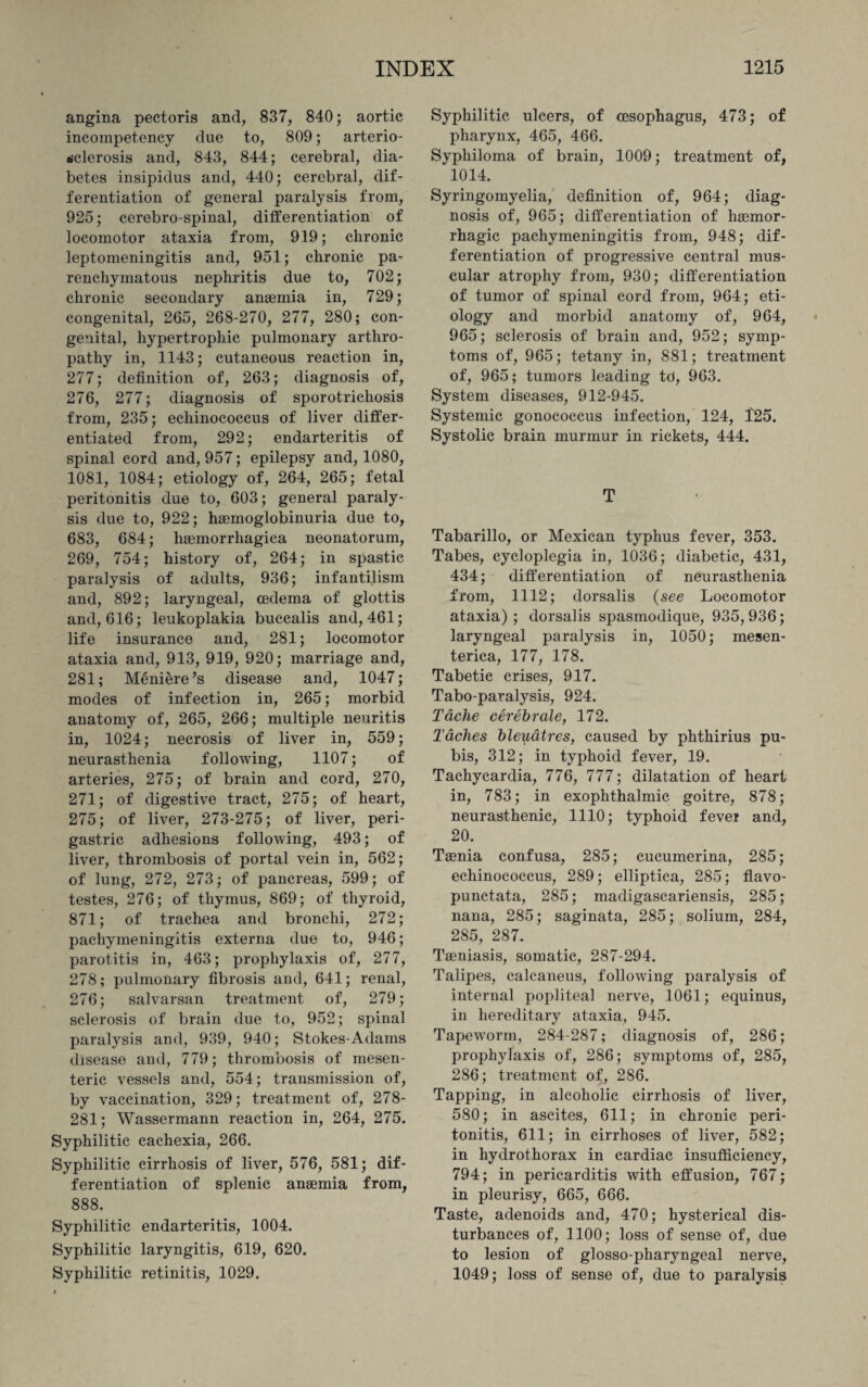 angina pectoris and, 837, 840; aortic incompetency due to, 809; arterio¬ sclerosis and, 843, 844; cerebral, dia¬ betes insipidus and, 440; cerebral, dif¬ ferentiation of general paralysis from, 925; cerebrospinal, differentiation of locomotor ataxia from, 919; chronic leptomeningitis and, 951; chronic pa¬ renchymatous nephritis due to, 702; chronic secondary anaemia in, 729; congenital, 265, 268-270, 277, 280; con¬ genital, hypertrophic pulmonary arthro¬ pathy in, 1143; cutaneous reaction in, 277; definition of, 263; diagnosis of, 276, 277; diagnosis of sporotrichosis from, 235; echinococcus of liver differ¬ entiated from, 292; endarteritis of spinal cord and, 957; epilepsy and, 1080, 1081, 1084; etiology of, 264, 265; fetal peritonitis due to, 603; general paraly¬ sis due to, 922; haemoglobinuria due to, 683, 684; haemorrliagica neonatorum, 269, 754; history of, 264; in spastic paralysis of adults, 936; infantilism and, 892; laryngeal, oedema of glottis and, 616; leukoplakia buccalis and, 461; life insurance and, 281; locomotor ataxia and, 913, 919, 920; marriage and, 281; Meniere’s disease and, 1047; modes of infection in, 265; morbid anatomy of, 265, 266; multiple neuritis in, 1024; necrosis of liver in, 559; neurasthenia following, 1107; of arteries, 275; of brain and cord, 270, 271; of digestive tract, 275; of heart, 275; of liver, 273-275; of liver, peri¬ gastric adhesions following, 493; of liver, thrombosis of portal vein in, 562; of lung, 272, 273; of pancreas, 599; of testes, 276; of thymus, 869; of thyroid, 871; of trachea and bronchi, 272; pachymeningitis externa due to, 946; parotitis in, 463; prophylaxis of, 277, 278; pulmonary fibrosis and, 641; renal, 276; salvarsan treatment of, 279; sclerosis of brain due to, 952; spinal paralysis and, 939, 940; Stokes-Adams disease and, 779; thrombosis of mesen¬ teric vessels and, 554; transmission of, by vaccination, 329; treatment of, 278- 281; Wassermann reaction in, 264, 275. Syphilitic cachexia, 266. Syphilitic cirrhosis of liver, 576, 581; dif¬ ferentiation of splenic anaemia from, 888. Syphilitic endarteritis, 1004. Syphilitic laryngitis, 619, 620. Syphilitic retinitis, 1029. Syphilitic ulcers, of oesophagus, 473; of pharynx, 465, 466. Syphiloma of brain, 1009; treatment of, 1014. Syringomyelia, definition of, 964; diag¬ nosis of, 965; differentiation of haemor¬ rhagic pachymeningitis from, 948; dif¬ ferentiation of progressive central mus¬ cular atrophy from, 930; differentiation of tumor of spinal cord from, 964; eti¬ ology and morbid anatomy of, 964, 965; sclerosis of brain and, 952; symp¬ toms of, 965; tetany in, 881; treatment of, 965; tumors leading to, 963. System diseases, 912-945. Systemic gonococcus infection, 124, 425. Systolic brain murmur in rickets, 444. T Tabarillo, or Mexican typhus fever, 353. Tabes, cycloplegia in, 1036; diabetic, 431, 434; differentiation of neurasthenia from, 1112; dorsalis {see Locomotor ataxia); dorsalis spasmodique, 935,936; laryngeal paralysis in, 1050; mesen- terica, 177, 178. Tabetic crises, 917. Tabo-paralysis, 924. Tache cerebrale, 172. Taches bleuatres, caused by phthirius pu¬ bis, 312; in typhoid fever, 19. Tachycardia, 776, 777; dilatation of heart in, 783; in exophthalmic goitre, 878; neurasthenic, 1110; typhoid fever and, 20. Ta3nia confusa, 285; cucumerina, 285; echinococcus, 289; elliptica, 285; flavo- punctata, 285; madigascariensis, 285; nana, 285; saginata, 285; solium, 284, 285, 287. Taeniasis, somatic, 287-294. Talipes, calcaneus, following paralysis of internal popliteal nerve, 1061; equinus, in hereditary ataxia, 945. Tapeworm, 284-287; diagnosis of, 286; prophylaxis of, 286; symptoms of, 285, 286; treatment of, 286. Tapping, in alcoholic cirrhosis of liver, 580; in ascites, 611; in chronic peri¬ tonitis, 611; in cirrhoses of liver, 582; in hydrothorax in cardiac insufficiency, 794; in pericarditis with effusion, 767; in pleurisy, 665, 666. Taste, adenoids and, 470; hysterical dis¬ turbances of, 1100; loss of sense of, due to lesion of glosso-pharyngeal nerve, 1049; loss of sense of, due to paralysis