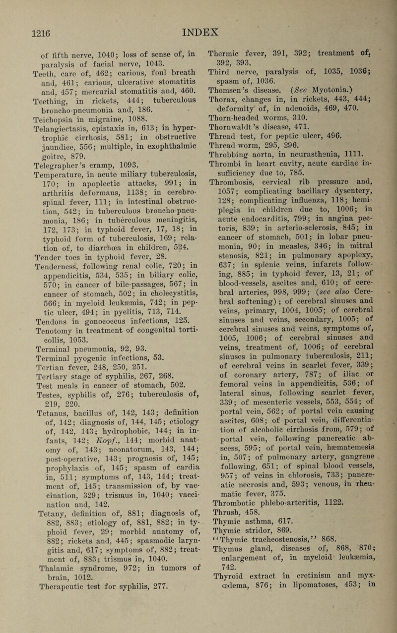 i of fifth nerve, 1040; loss of sense of, in paralysis of facial nerve, 1043. Teeth, care of, 462; carious, foul breath and, 461; carious, ulcerative stomatitis and, 457; mercurial stomatitis and, 460. Teething, in rickets, 444; tuberculous broncho-pneumonia and, 186. Teichopsia in migraine, 1088. Telangiectasis, epistaxis in, 613; in hyper¬ trophic cirrhosis, 581; in obstructive jaundice, 556; multiple, in exophthalmic goitre, 879. Telegrapher’s cramp, 1093. Temperature, in acute miliary tuberculosis, 170; in apoplectic attacks, 991; in arthritis deformans, 1138; in cerebro¬ spinal fever, 111; in intestinal obstruc¬ tion, 542; in tuberculous broncho-pneu¬ monia, 186; in tuberculous meningitis, 172, 173; in typhoid fever, 17, 18; in typhoid form of tuberculosis, 169; rela¬ tion of, to diarrhoea in children, 524. Tender toes in typhoid fever, 28. Tenderness, following renal colic, 720; in appendicitis, 534, 535; in biliary colic, 570; in cancer of bile-passages, 567; in cancer of stomach, 502; in cholecystitis, 566; in myeloid leukaemia, 742; in pep¬ tic ulcer, 494; in pyelitis, 713, 714. Tendons in gonococcus infections, 125. Tenotomy in treatment of congenital torti¬ collis, 1053. Terminal pneumonia, 92, 93. Terminal pyogenic infections, 53. Tertian fever, 248, 250, 251. Tertiary stage of syphilis, 267, 268. Test meals in cancer of stomach, 502. Testes, syphilis of, 276; tuberculosis of, 219, 220. Tetanus, bacillus of, 142, 143; definition of, 142; diagnosis of, 144, 145; etiology of, 142, 143; hydrophobic, 144; in in¬ fants, 142; K&pf., 144; morbid anat¬ omy of, 143; neonatorum, 143, 144; post-operative, 143; prognosis of, 145; prophylaxis of, 145; spasm of cardia in, 511; symptoms of, 143, 144; treat¬ ment of, 145; transmission of, by vac¬ cination, 329; trismus in, 1040; vacci¬ nation and, 142. Tetany, definition of, 881; diagnosis of, 882, 883; etiology of, 881, 882; in ty¬ phoid fever, 29; morbid anatomy of, 882; rickets and, 445; spasmodic laryn¬ gitis and, 617; symptoms of, 882; treat¬ ment of, 883; trismus in, 1040. Thalamic syndrome, 972; in tumors of brain, 1012. Therapeutic test for syphilis, 277. Thermic fever, 391, 392; treatment of} 392, 393. Third nerve, paralysis of, 1035, 1036; spasm of, 1036. Thomsen’s disease. (See Myotonia.) Thorax, changes in, in rickets, 443, 444; deformity of, in adenoids, 469, 470. Thorn-headed worms, 310. Thornwaldt’s disease, 471. Thread test, for peptic ulcer, 496. Thread-worm, 295, 296. Throbbing aorta, in neurasthenia, 1111. Thrombi in heart cavity, acute cardiac in¬ sufficiency due to, 785. Thrombosis, cervical rib pressure and, 1057; complicating bacillary dysentery, 128; complicating influenza, 118; hemi¬ plegia in children due to, 1006; in acute endocarditis, 799; in angina pec¬ toris, 839; in arterio-sclerosis, 845; in cancer of stomach, 501; in lobar pneu¬ monia, 90; in measles, 346; in mitral stenosis, 821; in pulmonary apoplexy, 637; in splenic veins, infarcts follow¬ ing, 885; in typhoid fever, 13, 21; of blood-vessels, ascites and, 610; of cere¬ bral arteries, 998, 999; (see also Cere¬ bral softening) ; of cerebral sinuses and veins, primary, 1004, 1005; of cerebral sinuses and veins, secondary, 1005; of cerebral sinuses and veins, symptoms of, 1005, 1006; of cerebral sinuses and veins, treatment of, 1006; of cerebral sinuses in pulmonary tuberculosis, 211; of cerebral veins in scarlet fever, 339; of coronary artery, 787; of iliac or femoral veins in appendicitis, 536; of lateral sinus, following scarlet fever, 339; of mesenteric vessels, 553, 554; of portal vein, 562; of portal vein causing ascites, 608; of portal vein, differentia¬ tion of alcoholic cirrhosis from, 579; of portal vein, following pancreatic ab¬ scess, 595; of portal vein, haematemesis in, 507; of pulmonary artery, gangrene following, 651; of spinal blood vessels, 957; of veins in chlorosis, 733; pancre¬ atic necrosis and, 593; venous, in rheu¬ matic fever, 375. Thrombotic phlebo-arteritis, 1122. Thrush, 458. Thymic asthma, 617. Thymic stridor, 869. “ Thymic tracheostenosis,” 868. Thymus gland, diseases of, 868, 870; enlargement of, in myeloid leukaemia, 742. Thyroid extract in cretinism and myx- cedema, 876; in lipomatoses, 453; in