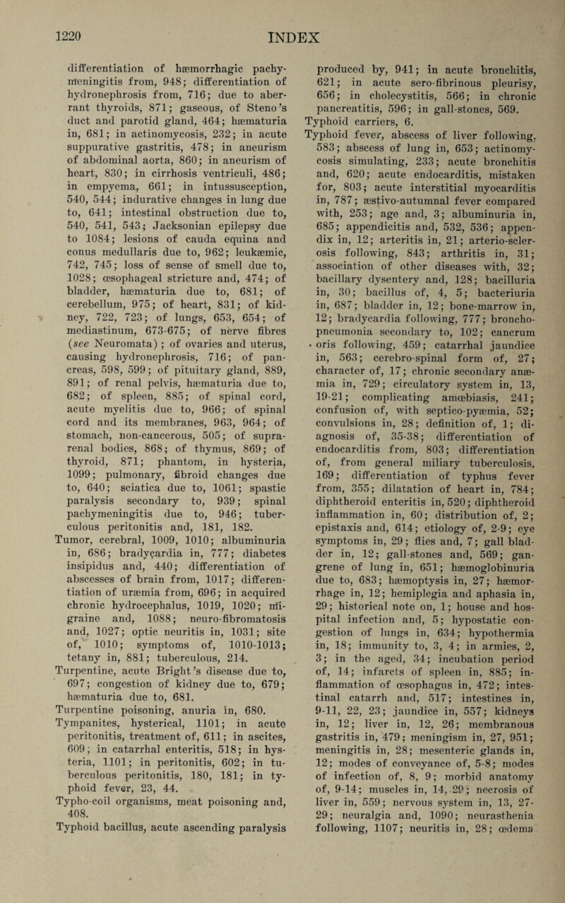 differentiation of haemorrhagic pachy¬ meningitis from, 948; differentiation of hydronephrosis from, 716; due to aber¬ rant thyroids, 871; gaseous, of Steno’s duct and parotid gland, 464; haematuria in, 681; in actinomycosis, 232; in acute suppurative gastritis, 478; in aneurism of abdominal aorta, 860; in aneurism of heart, 830; in cirrhosis ventriculi, 486; in empyema, 661; in intussusception, 540, 544; indurative changes in lung due to, 641; intestinal obstruction due to, 540, 541, 543; Jacksonian epilepsy due to 1084; lesions of cauda equina and conus medullaris due to, 962; leukaemic, 742, 745; loss of sense of smell due to, 1028; oesophageal stricture and, 474; of bladder, haematuria due to, 681; of cerebellum, 975; of heart, 831; of kid¬ ney, 722, 723; of lungs, 653, 654; of mediastinum, 673-675; of nerve fibres (see Neuromata) ; of ovaries and uterus, causing hydronephrosis, 716; of pan¬ creas, 598, 599; of pituitary gland, 889, 891; of renal pelvis, haematuria due to, 682; of spleen, 885; of spinal cord, acute myelitis due to, 966; of spinal cord and its membranes, 963, 964; of stomach, non-cancerous, 505; of supra¬ renal bodies, 868; of thymus, 869; of thyroid, 871; phantom, in hysteria, 1099; pulmonary, fibroid changes due to, 640; sciatica due to, 1061; spastic paralysis secondary to, 939; spinal pachymeningitis due to, 946; tuber¬ culous peritonitis and, 181, 182. Tumor, cerebral, 1009, 1010; albuminuria in, 686; bradycardia in, 777; diabetes insipidus and, 440; differentiation of abscesses of brain from, 1017; differen¬ tiation of uraemia from, 696; in acquired chronic hydrocephalus, 1019, 1020; irti- graine and, 1088; neuro-fibromatosis and, 1027; optic neuritis in, 1031; site of, 1010; symptoms of, 1010-1013; tetany in, 881; tuberculous, 214. Turpentine, acute Bright’s disease due to, 697; congestion of kidney due to, 679; haematuria due to, 681. Turpentine poisoning, anuria in, 680. Tympanites, hysterical, 1101; in acute peritonitis, treatment of, 611; in ascites, 609; in catarrhal enteritis, 518; in hys¬ teria, 1101; in peritonitis, 602; in tu¬ berculous peritonitis, 180, 181; in ty¬ phoid fever, 23, 44. Typho-coil organisms, meat poisoning and, 408. Typhoid bacillus, acute ascending paralysis produced by, 941; in acute bronchitis, 621; in acute sero-fibrinous pleurisy, 656; in cholecystitis, 566; in chronic pancreatitis, 596; in gall-stones, 569. Typhoid carriers, 6. Typhoid fever, abscess of liver following, 583; abscess of lung in, 653; actinomy¬ cosis simulating, 233; acute bronchitis and, 620; acute endocarditis, mistaken for, 803; acute interstitial myocarditis in, 787; eestivo-autumnal fever compared with, 253; age and, 3; albuminuria in, 685; appendicitis and, 532, 536; appen¬ dix in, 12; arteritis in, 21; arterio-scler- osis following, 843; arthritis in, 31; association of other diseases with, 32; bacillary dysentery and, 128; bacilluria in, 30; bacillus of, 4, 5; bacteriuria in, 687; bladder in, 12; bone-marrow in, 12; bradycardia following, 777; broncho¬ pneumonia secondary to, 102; cancrum • oris following, 459; catarrhal jaundice in, 563; cerebro-spinal form of, 27; character of, 17; chronic secondary anae¬ mia in, 729; circulatory system in, 13, 19-21; complicating amoebiasis, 241; confusion of, with septico-pyaemia, 52; convulsions in, 28; definition of, 1; di¬ agnosis of, 35-38; differentiation of endocarditis from, 803; differentiation of, from general miliary tuberculosis, 169; differentiation of typhus fever from, 355; dilatation of heart in, 784; diphtheroid enteritis in, 520; diphtheroid inflammation in, 60; distribution of, 2; epistaxis and, 614; etiology of, 2-9; eye symptoms in, 29; flies and, 7; gall blad¬ der in, 12; gall-stones and, 569; gan¬ grene of lung in, 651; haemoglobinuria due to, 683; haemoptysis in, 27; haemor¬ rhage in, 12; hemiplegia and aphasia in, 29; historical note on, 1; house and hos¬ pital infection and, 5; hypostatic con¬ gestion of lungs in, 634; hypothermia in, 18; immunity to, 3, 4; in armies, 2, 3; in the aged, 34; incubation period of, 14; infarcts of spleen in, 885; in¬ flammation of oesophagus in, 472; intes¬ tinal catarrh and, 517; intestines in, 9-11, 22, 23; jaundice in, 557; kidneys in, 12; liver in, 12, 26; membranous gastritis in, 479; meningism in, 27, 951; meningitis in, 28; mesenteric glands in, 12; modes of conveyance of, 5-8; modes of infection of, 8, 9; morbid anatomy of, 9-14; muscles in, 14, 29; necrosis of liver in, 559; nervous system in, 13, 27- 29; neuralgia and, 1090; neurasthenia following, 1107; neuritis in, 28; oedema
