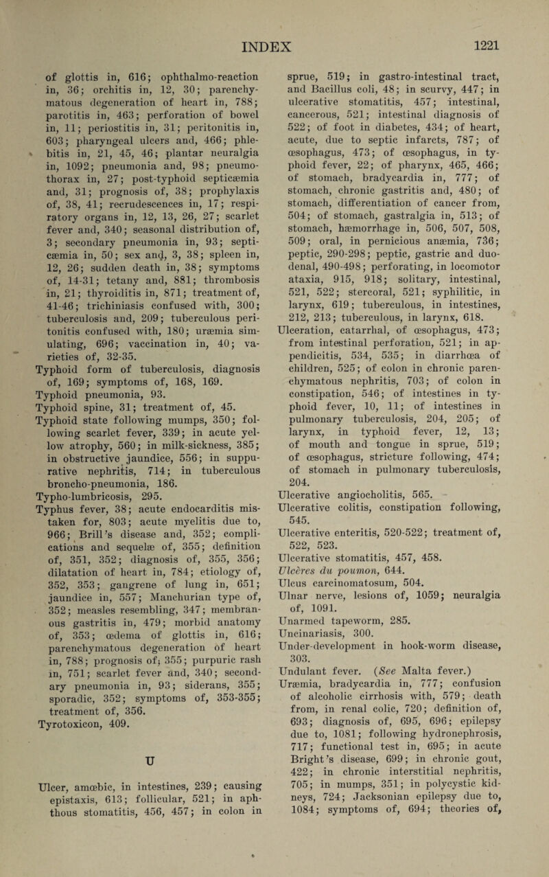 of glottis in, 616; ophtlialmo-reaction in, 36; orchitis in, 12, 30; parenchy¬ matous degeneration of heart in, 788; parotitis in, 463; perforation of bowel in, 11; periostitis in, 31; peritonitis in, 603; pharyngeal ulcers and, 466; phle¬ bitis in, 21, 45, 46; plantar neuralgia in, 1092; pneumonia and, 98; pneumo¬ thorax in, 27; post-typhoid septicaemia and, 31; prognosis of, 38; prophylaxis of, 38, 41; recrudescences in, 17; respi¬ ratory organs in, 12, 13, 26, 27; scarlet fever and, 340; seasonal distribution of, 3; secondary pneumonia in, 93; septi¬ caemia in, 50; sex an$, 3, 38; spleen in, 12, 26; sudden death in, 38; symptoms of, 14-31; tetany and, 881; thrombosis in, 21; thyroiditis in, 871; treatment of, 41-46; trichiniasis confused with, 300; tuberculosis and, 209; tuberculous peri¬ tonitis confused with, 180; uraemia sim¬ ulating, 696; vaccination in, 40; va¬ rieties of, 32-35. Typhoid form of tuberculosis, diagnosis of, 169; symptoms of, 168, 169. Typhoid pneumonia, 93. Typhoid spine, 31; treatment of, 45. Typhoid state following mumps, 350; fol¬ lowing scarlet fever, 339; in acute yel¬ low atrophy, 560; in milk-sickness, 385; in obstructive jaundice, 556; in suppu¬ rative nephritis, 714; in tuberculous broncho-pneumonia, 186. Typho-lumbricosis, 295. Typhus fever, 38; acute endocarditis mis¬ taken for, 803; acute myelitis due to, 966; Brill’s disease and, 352; compli¬ cations and sequelae of, 355; definition of, 351, 352; diagnosis of, 355, 356; dilatation of heart in, 784; etiology of, 352, 353; gangrene of lung in, 651; jaundice in, 557; Manchurian type of, 352; measles resembling, 347; membran¬ ous gastritis in, 479; morbid anatomy of, 353; oedema of glottis in, 616; parenchymatous degeneration of heart in, 788; prognosis of; 355; purpuric rash in, 751; scarlet fever and, 340; second¬ ary pneumonia in, 93; siderans, 355; sporadic, 352; symptoms of, 353-355; treatment of, 356. Tyrotoxicon, 409. U Ulcer, amoebic, in intestines, 239; causing epistaxis, 613; follicular, 521; in aph¬ thous stomatitis, 456, 457; in colon in sprue, 519; in gastro-intestinal tract, and Bacillus coli, 48; in scurvy, 447; in ulcerative stomatitis, 457; intestinal, cancerous, 521; intestinal diagnosis of 522; of foot in diabetes, 434; of heart, acute, due to septic infarcts, 787; of oesophagus, 473; of oesophagus, in ty¬ phoid fever, 22; of pharynx, 465, 466; of stomach, bradycardia in, 777; of stomach, chronic gastritis and, 480; of stomach, differentiation of cancer from, 504; of stomach, gastralgia in, 513; of stomach, haemorrhage in, 506, 507, 508, 509; oral, in pernicious anaemia, 736; peptic, 290-298; peptic, gastric and duo¬ denal, 490-498; perforating, in locomotor ataxia, 915, 918; solitary, intestinal, 521, 522; stercoral, 521; syphilitic, in larynx, 619; tuberculous, in intestines, 212, 213; tuberculous, in larynx, 618. Ulceration, catarrhal, of oesophagus, 473; from intestinal perforation, 521; in ap¬ pendicitis, 534, 535; in diarrhoea of children, 525; of colon in chronic paren¬ chymatous nephritis, 703; of colon in constipation, 546; of intestines in ty¬ phoid fever, 10, 11; of intestines in pulmonary tuberculosis, 204, 205; of larynx, in typhoid fever, 12, 13; of mouth and tongue in sprue, 519; of oesophagus, stricture following, 474; of stomach in pulmonary tuberculosis, 204. Ulcerative angiocholitis, 565. Ulcerative colitis, constipation following, 545. Ulcerative enteritis, 520-522; treatment of, 522, 523. Ulcerative stomatitis, 457, 458. TJlceres du poumon, 644. Ulcus carcinomatosum, 504. Ulnar nerve, lesions of, 1059; neuralgia of, 1091. Unarmed tapeworm, 285. Uncinariasis, 300. Under-development in hook-worm disease, 303. Undulant fever. (See Malta fever.) Uraemia, bradycardia in, 777; confusion of alcoholic cirrhosis with, 579; death from, in renal colic, 720; definition of, 693; diagnosis of, 695, 696; epilepsy due to, 1081; following hydronephrosis, 717; functional test in, 695; in acute Bright’s disease, 699; in chronic gout, 422; in chronic interstitial nephritis, 705; in mumps, 351; in polycystic kid¬ neys, 724; Jacksonian epilepsy due to, 1084; symptoms of, 694; theories of,