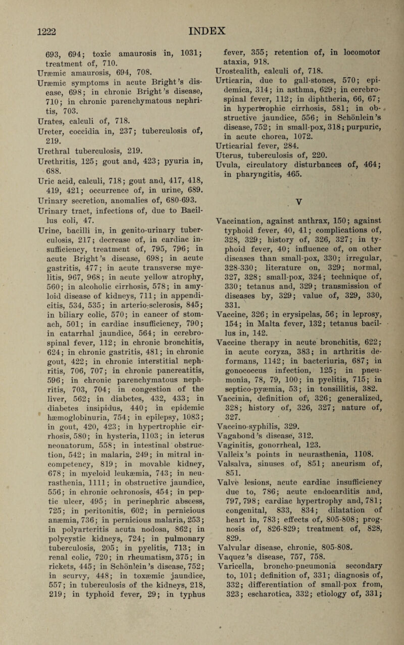 693, 694; toxic amaurosis in, 1031; treatment of, 710. Uraemic amaurosis, 694, 708. Uraemic symptoms in acute Bright’s dis¬ ease, 698; in chronic Bright’s disease, 710; in chronic parenchymatous nephri¬ tis, 703. Urates, calculi of, 718. Ureter, coccidia in, 237; tuberculosis of, 219. Urethral tuberculosis, 219. Urethritis, 125; gout and, 423; pyuria in, 688. Uric acid, calculi, 718; gout and, 417, 418, 419, 421; occurrence of, in urine, 689. Urinary secretion, anomalies of, 680-693. Urinary tract, infections of, due to Bacil¬ lus coli, 47. Urine, bacilli in, in genito-urinary tuber¬ culosis, 217; decrease of, in cardiac in¬ sufficiency, treatment of, 795, 796; in acute Bright’s disease, 698; in acute gastritis, 477; in acute transverse mye¬ litis, 967, 968; in acute yellow atrophy, 560; in alcoholic cirrhosis, 578; in amy¬ loid disease of kidneys, 711; in appendi¬ citis, 534, 535; in arteriosclerosis, 845; in biliary colic, 570; in cancer of stom¬ ach, 501; in cardiac insufficiency, 790; in catarrhal jaundice, 564; in cerebro¬ spinal fever, 112; in chronic bronchitis, 624; in chronic gastritis, 481; in chronic gout, 422; in chronic interstitial neph¬ ritis, 706, 707; in chronic pancreatitis, 596; in chronic parenchymatous neph¬ ritis, 703, 704; in congestion of the liver, 562; in diabetes, 432, 433; in diabetes insipidus, 440; in epidemic hemoglobinuria, 754; in epilepsy, 1083; in gout, 420, 423; in hypertrophic cir¬ rhosis, 580; in hysteria, 1103; in icterus neonatorum, 558; in intestinal obstruc¬ tion, 542; in malaria, 249; in mitral in¬ competency, 819; in movable kidney, 678; in myeloid leukemia, 743; in neu¬ rasthenia, 1111; in obstructive jaundice, 556; in chronic ochronosis, 454; in pep¬ tic ulcer, 495; in perinephric abscess, 725; in peritonitis, 602; in pernicious anemia, 736; in pernicious malaria, 253; in polyarteritis acuta nodosa, 862; in polycystic kidneys, 724; in pulmonary tuberculosis, 205; in pyelitis, 713; in renal colic, 720; in rheumatism, 375; in rickets, 445; in Schonlein’s disease, 752; in scurvy, 448; in toxemic jaundice, 557; in tuberculosis of the kidneys, 218, 219; in typhoid fever, 29; in typhus fever, 355; retention of, in locomotor ataxia, 918. Urostealith, calculi of, 718. Urticaria, due to gall-stones, 570; epi- demica, 314; in asthma, 629; in cerebro¬ spinal fever, 112; in diphtheria, 66, 67; in hypertrophic cirrhosis, 581; in ob¬ structive jaundice, 556; in Schonlein’s disease, 752; in small-pox, 318; purpuric, in acute chorea, 1072. Urticarial fever, 284. Uterus, tuberculosis of, 220. Uvula, circulatory disturbances of, 464; in pharyngitis, 465. V Vaccination, against anthrax, 150; against typhoid fever, 40, 41; complications of, 328, 329; history of, 326, 327; in ty¬ phoid fever, 40; influence of, on other diseases than small-pox, 330; irregular, 328-330; literature on, 329; normal, 327, 328; small-pox, 324; technique of, 330; tetanus and, 329; transmission of diseases by, 329; value of, 329, 330, 331. Vaccine, 326; in erysipelas, 56; in leprosy, 154; in Malta fever, 132; tetanus bacil¬ lus in, 142. Vaccine therapy in acute bronchitis, 622; in acute coryza, 383; in arthritis de¬ formans, 1142; in bacteriuria, 687; in gonococcus infection, 125; in pneu¬ monia, 78, 79, 100; in pyelitis, 715; in septico-pyaemia, 53; in tonsillitis, 382. Vaccinia, definition of; 326; generalized, 328; history of, 326, 327; nature of, 327. Vaecino-syphilis, 329. Vagabond’s disease, 312. Vaginitis, gonorrheal, 123. Valleix’s points in neurasthenia, 1108. Valsalva, sinuses of, 851; aneurism of, 851. Valve lesions, acute cardiac insufficiency due to, 786; acute endocarditis and, 797,798; cardiac hypertrophy and, 781; congenital, 833, 834; dilatation of heart in, 783; effects of, 805-808; prog¬ nosis of, 826-829; treatment of, 828, 829. Valvular disease, chronic, 805-808. Vaquez’s disease, 757, 758. Varicella, broncho-pneumonia secondary to, 101; definition of, 331; diagnosis of, 332; differentiation of small pox from, 323; escharotica, 332; etiology of, 331;