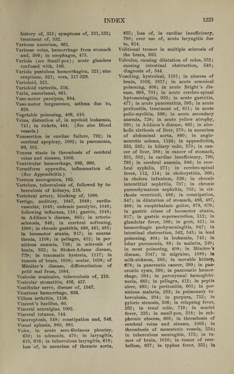 history of, 331; symptoms of, 331,332^ treatment of, 332. Varicose aneurism, 861. Varicose veins, haemorrhage from stomach and, 506; in (esophagus, 473. Variola (see Small-pox); acute glanders confused with, 146. Variola pustulosa hemorrhagica, 321; sine eruptione, 321; vera, 317-320. Varioloid, 321. Varioloid varicella, 316. Varix, aneurismal, 861. Vaso-motor paralysis, 984. Vaso-motor turgescence, asthma due to, 628. Vegetable poisoning, 409, 410. Veins, distention of, in myeloid leukaemia, 741; in rickets, 444. (See also Blood vessels.) Venesection in cardiac failure, 792; in cerebral apoplexy, 1002; in pneumonia, 99, 101. Venous stasis in thrombosis of cerebral veins and sinuses, 1006. Ventricular haemorrhage, 989, 990. Vermiform appendix, inflammation of. {See Appendicitis.) Verruca necrogenica, 162. Vertebrae, tuberculosis of, followed by tu¬ berculosis of kidneys, 216. Vertebral artery, blocking of, 1000. Vertigo, auditory, 1047, 1048; cardio¬ vascular, 1048; endemic paralytic, 1048; following influenza, 118; gastric, 1048; in Addison’s disease, 865; in arterio¬ sclerosis, 846; in cerebral softening, 1000; in chronic gastritis, 480, 481, 485; in locomotor ataxia, 917; in neuras¬ thenia, 1108; in pellagra, 412; in per¬ nicious anaemia, 736; in sclerosis of brain, 953; in Stokes-Adams disease, 779; in traumatic hysteria, 1117; in tumors of brain, 1010; ocular, 1038; of Meniere’s disease, differentiation- of petit vial from, 1084. Vesiculae seminales, tuberculosis of, 219. Vesicular stomatitis, 456, 457. Vestibular nerve, disease of, 1047. Vicarious haemorrhage, 636. Villous arthritis, 1136. Vincent’s bacillus, 60. Visceral neuralgias, 1092. Visceral tetanus, 144. Visceroptosis, 548; constipation and, 546. Visual aphasia, 980, 981. Voice, in acute serofibrinous pleurisy, 659; in adenoids, 470; in laryngitis, 615, 616; in tuberculous laryngitis, 618; loss of, in aneurism of thoracic aorta, 855; loss of, in cardiac insufficiency, 790; over use of, acute laryngitis due to, 614. Volitional tremor in multiple sclerosis of the brain, 953. Volvulus, causing dilatation of colon, 552; causing intestinal obstruction, 540; diagnosis of, 544. Vomiting, hysterical, 1101; in abscess of brain, 1016, 1017; in acute arsenical poisoning, 406; in acute Bright’s dis¬ ease, 698, 701; in acute cerebro-spinal leptomeningitis, 950; in acute gastritis, 477; in acute pancreatitis, 595; in acute peritonitis, treatment of, 611; in acute polio-myelitis, 366; in acute secondary anaemia, 728; in acute yellow atrophy, 560; in Addison’s disease, 865; in alco¬ holic cirrhosis of liver, 578; in aneurism of abdominal aorta, 860; in angio¬ neurotic oedema, 1124; in appendicitis, 533, 535; in biliary colic, 570; in can¬ cer of liver, 588; in cancer of stomach, 501, 502; in cardiac insufficiency, 790, 795; in cerebral anaemia, 986; in cere¬ bral syphilis, 271; in cerebro-spinal fever, 112, 114; in cholecystitis, 566; in cholera infantum, 526; in chronic interstitial nephritis, 707; in chronic parenchymatous nephritis, 703; in cir¬ rhosis ventriculi, 486; in constipation, 547; in dilatation of stomach, 486, 487, 488; in exophthalmic goitre, 878, 879; in gastric crises of locomotor ataxia, 917; in gastric supersecretion, 512; in glandular fever, 386; in gout, 421; in haemorrhagic pachymeningitis, 947; in intestinal obstruction, 542, 543; in lead poisoning, 404; in leukaemia, 743; in lobar pneumonia, 88; in malaria, 249; in meat poisoning, 408; in Meniere’s disease, 1047; in migraine, 1088; in milk-sickness, 385; in movable kidney, 678; in pancreatic cancer, 599; in pan¬ creatic cysts, 598; in pancreatic haemor¬ rhage, 594; in paroxysmal haemoglobi- nuria, 683; in pellagra, 412; in peptic ulcer, 493; in peritonitis, 601; in per¬ nicious malaria, 253; in pulmonary tu¬ berculosis, 204; in purpura, 752; in pyloric stenosis, 506; in relapsing fever, 262; in renal colic, 719; in scarlet fever, 335; in small-pox, 318; in sub- phrenic abscess, 605; in thrombosis of cerebral veins and sinuses, 1005; in thrombosis of mesenteric vessels, 554; in tuberculous meningitis, 172; in tu¬ mor of brain, 1010; in tumor of cere¬ bellum, 957; in typhus fever, 353; in