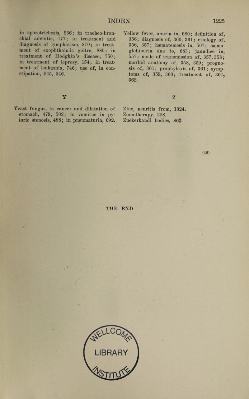 in sporotrichosis, 236; in tracheo bron¬ chial adenitis, 177; in treatment and diagnosis of lymphatism, 870; in treat¬ ment of exophthalmic goitre, 880; in treatment of Hodgkin’s disease, 750; in treatment of leprosy, 154; in treat¬ ment of leukaemia, 746; use of, in con¬ stipation, 545, 546. Y Yeast fungus, in cancer and dilatation of stomach, 479, 502; in vomitus in py¬ loric stenosis, 488; in pneumaturia, 692. Yellow fever, anuria in, 680; definition of, 356; diagnosis of, 360, 361; etiology of, 356, 357; haematemesis in, 507; haemo- globinuria due to, 683; jaundice in, 557; mode of transmission of, 357,358; morbid anatomy of, 358, 359; progno¬ sis of, 361; prophylaxis of, 361; symp¬ toms of, 359, 360; treatment of, 361, 362. Z Zinc, neuritis from, 1024. Zomotherapy, 228. Zuckerkandl bodies, 863. (49) THE EHB