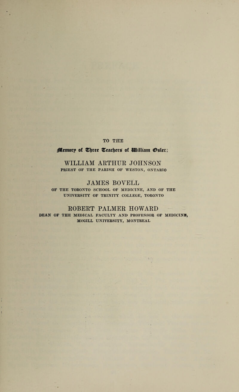 TO THE iWemorp of fEfjree fEeacfjers; of ISlilUam <0srten WILLIAM ARTHUR JOHNSON PRIEST OF THE PARISH OF WESTON, ONTARIO JAMES BOVELL OF THE TORONTO SCHOOL OF MEDICINE, AND OF THE UNIVERSITY OF TRINITY COLLEGE, TORONTO ROBERT PALMER HOWARD DEAN OF THE MEDICAL FACULTY AND PROFESSOR OF MEDICINB, MCGILL UNIVERSITY, MONTREAL