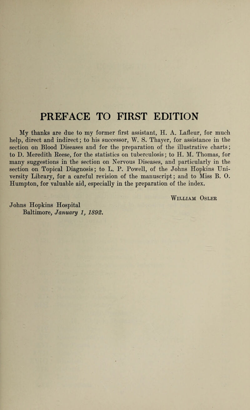 PREFACE TO FIRST EDITION My thanks are due to my former first assistant, H. A. Lafleur, for much help, direct and indirect; to his successor, W. S. Thayer, for assistance in the section on Blood Diseases and for the preparation of the illustrative charts; to D. Meredith Reese, for the statistics on tuberculosis; to H. M. Thomas, for many suggestions in the section on Nervous Diseases, and particularly in the section on Topical Diagnosis; to L. P. Powell, of the Johns Hopkins Uni¬ versity Library, for a careful revision of the manuscript; and to Miss B. 0. Humpton, for valuable aid, especially in the preparation of the index. Johns Hopkins Hospital William Osler