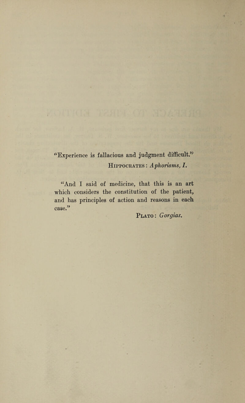 “Experience is fallacious and judgment difficult/ Hippocrates : Aphorisms, I. “And I said of medicine, that this is an art which considers the constitution of the patient, and has principles of action and reasons in each case.” Plato: Gorgias.