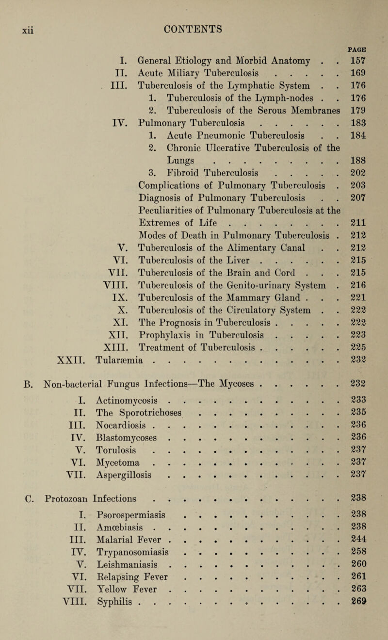 PAGE I. General Etiology and Morbid Anatomy . . 157 II. Acute Miliary Tuberculosis.169 III. Tuberculosis of the Lymphatic System . . 176 1. Tuberculosis of the Lymph-nodes . . 176 2. Tuberculosis of the Serous Membranes 179 IV. Pulmonary Tuberculosis.183 1. Acute Pneumonic Tuberculosis . . 184 2. Chronic Ulcerative Tuberculosis of the Lungs. 188 3. Fibroid Tuberculosis.202 Complications of Pulmonary Tuberculosis . 203 Diagnosis of Pulmonary Tuberculosis . . 207 Peculiarities of Pulmonary Tuberculosis at the Extremes of Life.211 Modes of Death in Pulmonary Tuberculosis . 212 Y. Tuberculosis of the Alimentary Canal . . 212 YI. Tuberculosis of the Liver . . . . . . 215 YII. Tuberculosis of the Brain and Cord . . . 215 VIII. Tuberculosis of the Genito-urinary System . 216 IX. Tuberculosis of the Mammary Gland . . . 221 X. Tuberculosis of the Circulatory System . . 222 XI. The Prognosis in Tuberculosis.222 XII. Prophylaxis in Tuberculosis.223 XIII. Treatment of Tuberculosis.225 XXII. Tularaemia.232 B. Non-bacterial Fungus Infections—The Mycoses.232 I. Actinomycosis.233 II. The Sporotrichoses.235 III. Nocardiosis.236 IY. Blastomycoses.236 Y. Torulosis.237 YI. Mycetoma.237 YII. Aspergillosis.237 C. Protozoan Infections.238 I. Psorospermiasis.238 II. Amoebiasis. 238 III. Malarial Fever.244 IY. Trypanosomiasis.258 Y. Leishmaniasis.260 VI. Relapsing Fever.261 YII. Yellow Fever.263 VIII. Syphilis. 269