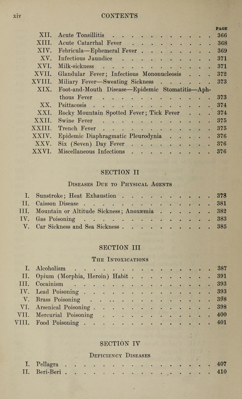 PAGE XII. Acute Tonsillitis.366 XIII. Acute Catarrhal Fever.368 XIV. Eebricula—Ephemeral Fever . 369 XV. Infectious Jaundice.371 XYI. Milk-sickness.371 XVII. Glandular Fever; Infectious Mononucleosis . . . 372 XVIII. Miliary Fever—Sweating Sickness.373 XIX. Foot-and-Mouth Disease—Epidemic Stomatitis—Aph¬ thous Fever.373 XX. Psittacosis.374 XXI. Eocky Mountain Spotted Fever; Tick Fever . . . 374 XXII. Swine Fever.375 XXIII. Trench Fever ..375 XXIV. Epidemic Diaphragmatic Pleurodynia.376 XXV. Six (Seven) Day Fever.376 XXVI. Miscellaneous Infections.376 SECTION II Diseases Due to Physical Agents I. Sunstroke; Heat Exhaustion.378 II. Caisson Disease.381 III. Mountain or Altitude Sickness; Anoxaemia.382 IV. Gas Poisoning.383 V. Car Sickness and Sea Sickness.385 SECTION III The Intoxications I. Alcoholism.387 II. Opium (Morphia, Heroin) Habit.391 III. Cocainism.. . 393 IV. Lead Poisoning.393 V. Brass Poisoning.398 VI. Arsenical Poisoning.398 VII. Mercurial Poisoning. 400 VIII. Food Poisoning.401 SECTION IV Deficiency Diseases I. Pellagra.407 II. Beri-Beri.410