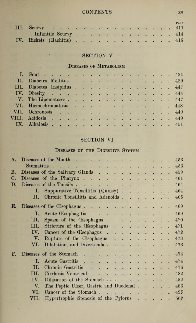 PAGE III. Scurvy.411 Infantile Scurvy.414 IV. Rickets (Rachitis)..416 SECTION Y Diseases of Metabolism I. Gout. 421 II. Diabetes Mellitus.429 III. Diabetes Insipidus.443 IV. Obesity.„ 444 Y. The Lipomatoses.447 YI. Hemochromatosis.448 VII. Ochronosis.449 VIII. Acidosis.449 IX. Alkalosis. 451 SECTION VI Diseases of the Digestive System A. Diseases of the Mouth.453 Stomatitis.453 B. Diseases of the Salivary Glands. 459 C. Diseases of the Pharynx.461 D. Diseases of the Tonsils.464 I. Suppurative Tonsillitis (Quinsy).464 II. Chronic Tonsillitis and Adenoids.465 E. Diseases of the (Esophagus.469 I. Acute (Esophagitis.469 II. Spasm of the (Esophagus.470 III. Stricture of the (Esophagus.. . 471 IY. Cancer of the (Esophagus.472 Y. Rupture of the (Esophagus. 473 YI. Dilatations and Diverticula. 473 F. Diseases of the Stomach.474 I. Acute Gastritis. 474 II. Chronic Gastritis.476 III. Cirrhosis Ventriculi.482 IY. Dilatation of the Stomach . *.482 Y. The Peptic Ulcer, Gastric and Duodenal.486 YI. Cancer of the Stomach. 495 VII. Hypertrophic Stenosis of the Pylorus.502