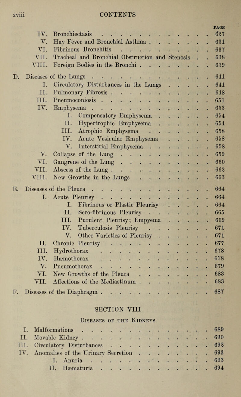 PAGE IV. Bronchiectasis. 627 Y. Hay Fever and Bronchial Asthma.631 VI. Fibrinous Bronchitis.637 VII. Tracheal and Bronchial Obstruction and Stenosis . . 638 VIII. Foreign Bodies in the Bronchi.639 D. Diseases of the Lungs.641 I. Circulatory Disturbances in the Lungs.641 II. Pulmonary Fibrosis.648 III. Pneumoconiosis.651 IV. Emphysema.653 I. Compensatory Emphysema.654 II. Hypertrophic Emphysema.654 III. Atrophic Emphysema.658 IV. Acute Vesicular Emphysema.658 V. Interstitial Emphysema.658 V. Collapse of the Lung.659 VI. Gangrene of the Lung.660 VII. Abscess of the Lung.662 VIII. New Growths in the Lungs.663 E. Diseases of the Pleura.664 I. Acute Pleurisy.664 I. Fibrinous or Plastic Pleurisy.664 II. Sero-fibrinous Pleurisy.665 III. Purulent Pleurisy; Empyema.669 IV. Tuberculosis Pleurisy.671 V. Other Varieties of Pleurisy.671 II. Chronic Pleurisy. 677 III. Hydrothorax.678 IV. Haemothorax. 678 V- Pneumothorax.679 VI. New Growths of the Pleura.683 VII. Affections of the Mediastinum.683 F. Diseases of the Diaphragm.687 SECTION VIII Diseases of the Kidneys I. Malformations.689 II. Movable Kidney.690 III. Circulatory Disturbances.692 IV. Anomalies of the Urinary Secretion.693 I. Anuria. 693 II. Haematuria.694