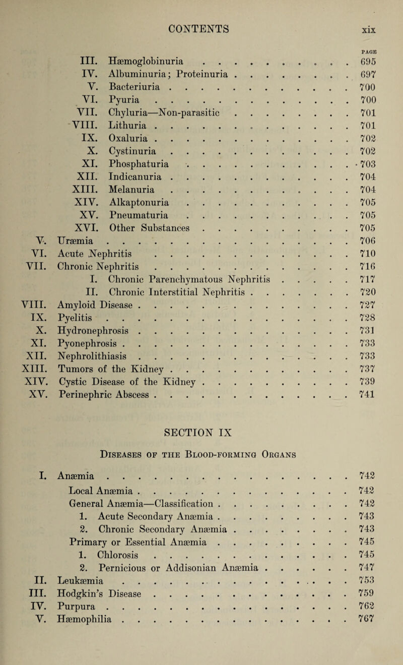 PAGE III. Haemoglobinuria.. . , . . 695 IY. Albuminuria; Proteinuria.. 697 Y. Bacteriuria. 700 YI. Pyuria.700 VII. Chyluria—Non-parasitic.701 VIII. Lithuria. 701 IX. Oxaluria. 702 X. Cystinuria.702 XI. Phosphaturia.• 703 XII. Indicanuria.704 XIII. Melanuria. 704 XIY. Alkaptonuria. 705 XY. Pneumaturia.705 XYI. Other Substances.705 Y. Uraemia. 706 YI. Acute Nephritis .710 VII. Chronic Nephritis.716 I. Chronic Parenchymatous Nephritis.717 II. Chronic Interstitial Nephritis.720 VIII. Amyloid Disease.727 IX. Pyelitis.728 X. Hydronephrosis.731 XI. Pyonephrosis.733 XII. Nephrolithiasis.733 XIII. Tumors of the Kidney.737 XIY. Cystic Disease of the Kidney.739 XY. Perinephric Abscess.741 SECTION IX Diseases of the Blood-forming Organs I. Anaemia.742 Local Anaemia.742 General Anaemia—Classification.742 1. Acute Secondary Anaemia.743 2. Chronic Secondary Anaemia. 743 Primary or Essential Anaemia.745 1. Chlorosis.745 2. Pernicious or Addisonian Anaemia.747 II. Leukaemia.753 III. Hodgkin’s Disease.759 IV. Purpura.762 Y. Haemophilia.767