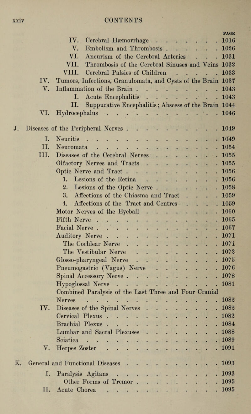 PAGE IV. Cerebral Haemorrhage.1016 V. Embolism and Thrombosis.1026 VI. Aneurism of the Cerebral Arteries . . . 1031 VII. Thrombosis of the Cerebral Sinuses and Veins 1032 VIII. Cerebral Palsies of Children.1033 IV. Tumors, Infections, Granulomata, and Cysts of the Brain 1037 V. Inflammation of the Brain.1043 I. Acute Encephalitis.1043 II. Suppurative Encephalitis; Abscess of the Brain 1044 VI. Hydrocephalus.1046 J. Diseases of the Peripheral Nerves.1049 I. Neuritis.. 1049 II. Neuromata.. 1054 III. Diseases of the Cerebral Nerves.1055 Olfactory Nerves and Tracts.1055 Optic Nerve and Tract.1056 1. Lesions of the Ketina.1056 2. Lesions of the Optic Nerve.1058 3. Affections of the Chiasma and Tract .... 1059 4. Affections of the Tract and Centres .... 1059 Motor Nerves of the Eyeball.1060 Fifth Nerve.1065 Facial Nerve.1067 Auditory Nerve.1071 The Cochlear Nerve.1071 The Vestibular Nerve.1072 Glosso-pharyngeal Nerve.1075 Pneumogastric (Vagus) Nerve.1076 Spinal Accessory Nerve.1078 Hypoglossal Nerve.1081 Combined Paralysis of the Last Three and Four Cranial Nerves.1082 IV. Diseases of the Spinal Nerves.1082 Cervical Plexus.1082 Brachial Plexus.1084 Lumbar and Sacral Plexuses.1088 Sciatica.1089 V. Herpes Zoster.1091 K. General and Functional Diseases.1093 I. Paralysis Agitans.1093 Other Forms of Tremor.1095 II. Acute Chorea.1095