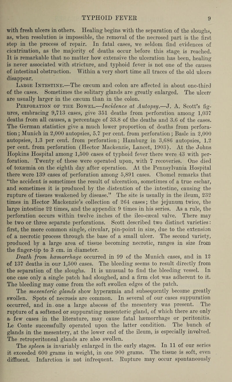 with fresh ulcers in others. Healing begins with the separation of the sloughs, as, when resolution is impossible, the removal of the necrosed part is the first step in the process of repair. In fatal cases, we seldom find evidences of cicatrization, as the majority of deaths occur before this stage, is reached. It is remarkable that no matter how extensive the ulceration has been, healing is never associated with stricture, and typhoid fever is not one of the causes of intestinal obstruction. Within a very short time all traces of the old ulcers disappear. Large Intestine.—The caecum and colon are affected in about one-third of the cases. Sometimes the solitary glands are greatly enlarged. The ulcers are usually larger in the caecum than in the colon. Perforation of the Bowel.—Incidence at Autopsy.—J. A. Scott’s fig¬ ures, embracing 9,713 cases, give 351 deaths from perforation among 1,037 deaths from all causes, a percentage of 33.8 of the deaths and 3.6 of the cases. The German statistics give a much lower proportion of deaths from perfora¬ tion; Munich in 2,000 autopsies, 5.7 per cent, from perforation; Basle in 2,000 autopsies, 1.3 per cent, from perforation; Hamburg in 3,686 autopsies, 1.2 per cent, from perforation (Hector Mackenzie, Lancet, 1903). At the Johns Hopkins Hospital among 1,500 cases of typhoid fever there were 43 with per¬ foration. Twenty of these were operated upon, with 7 recoveries. One died of toxaemia on the eighth day after operation. At the Pennsylvania Hospital there were 139 cases of perforation among 5,891 cases. Chomel remarks that “the accident is sometimes the result of ulceration, sometimes of a true eschar, and sometimes it is produced by the distention of the intestine, causing the rupture of tissues weakened by disease.” The site is usually in the ileum, 232 times in Hector Mackenzie’s collection of 264 cases; the jejunum twice, the large intestine 22 times, and the appendix 9 times in his series. As a rule, the perforation occurs within twelve inches of the ileo-caecal valve. There may be two or three separate perforations. Scott described two distinct varieties: first, the more common single, circular, pin-point in size, due to the extension of a necrotic process through the base of a small ulcer. The second variety, produced by a large area of tissue becoming necrotic, ranges in size from the finger-tip to 3 cm. in diameter. Death from haemorrhage occurred in 99 of the Munich cases, and in 12 of 137 deaths in our 1,500 cases. The bleeding seems to result directly from the separation of the sloughs. It is unusual to find the bleeding vessel. In one case only a single patch had sloughed, and a firm clot was adherent to it. The bleeding may come from the soft swollen edges of the patch. The mesenteric glands show hyperaemia and subsequently become greatly swollen. Spots of necrosis are common. In several of our cases suppuration occurred, and in one a large abscess of the mesentery was present. The rupture of a softened or suppurating mesenteric gland, of which there are only a- few cases in the literature, may cause fatal haemorrhage or peritonitis. Le Conte successfully operated upon the latter condition. The bunch of glands in the mesentery, at the lower end of the ileum, is especially involved. The retroperitoneal glands are also swollen. The spleen is invariably enlarged in the early stages. In 11 of our series it exceeded 600 grams in weight, in one 900 grams. The tissue is soft, even diffluent. Infarction is not infrequent. Rupture may occur spontaneously