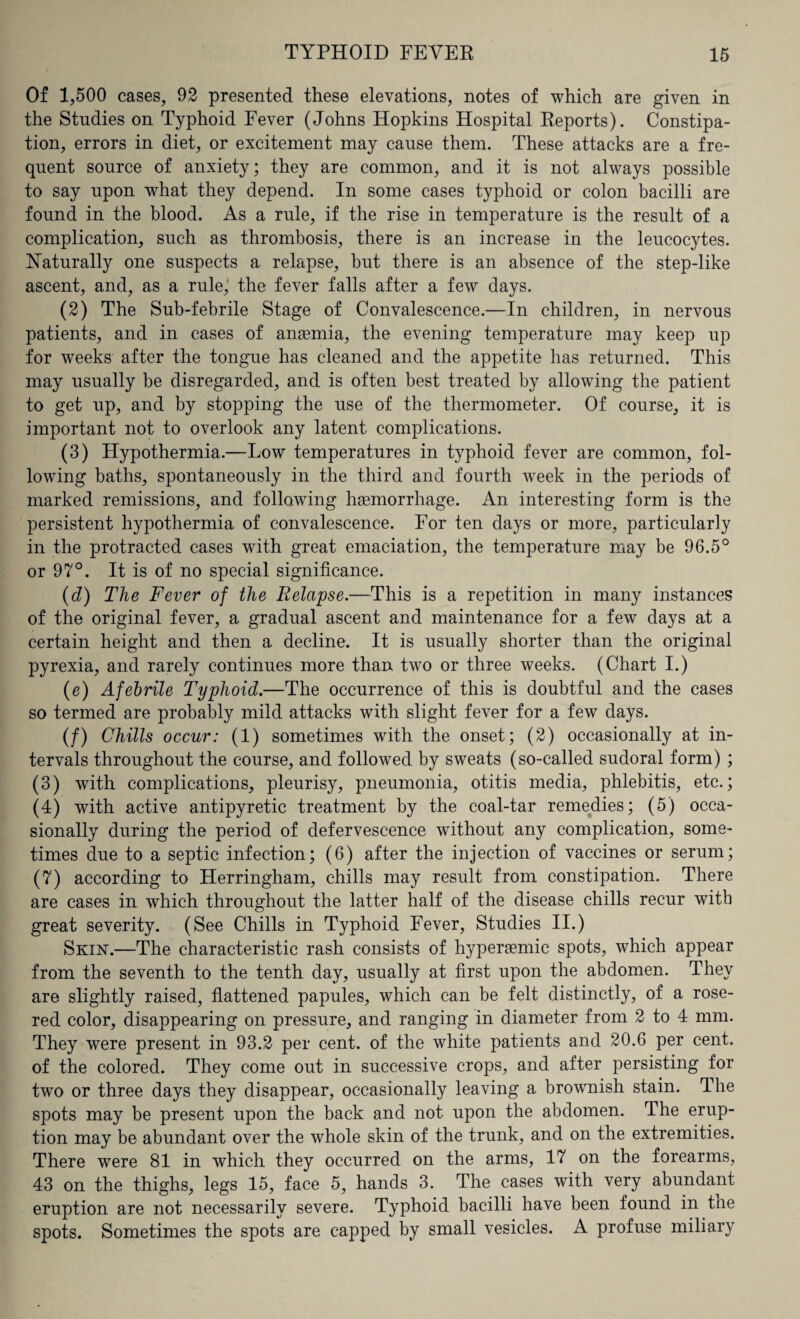 Of 1,500 cases, 92 presented these elevations, notes of which are given in the Studies on Typhoid Fever (Johns Hopkins Hospital Reports). Constipa¬ tion, errors in diet, or excitement may cause them. These attacks are a fre¬ quent source of anxiety; they are common, and it is not always possible to say upon what they depend. In some cases typhoid or colon bacilli are found in the blood. As a rule, if the rise in temperature is the result of a complication, such as thrombosis, there is an increase in the leucocytes. Naturally one suspects a relapse, but there is an absence of the step-like ascent, and, as a rule, the fever falls after a few days. (2) The Sub-febrile Stage of Convalescence.—In children, in nervous patients, and in cases of anaemia, the evening temperature may keep up for weeks after the tongue has cleaned and the appetite has returned. This may usually be disregarded, and is often best treated by allowing the patient to get up, and by stopping the use of the thermometer. Of course, it is important not to overlook any latent complications. (3) Hypothermia.—Low temperatures in typhoid fever are common, fol¬ lowing baths, spontaneously in the third and fourth week in the periods of marked remissions, and following haemorrhage. An interesting form is the persistent hypothermia of convalescence. For ten days or more, particularly in the protracted cases with great emaciation, the temperature may be 96.5° or 97°. It is of no special significance. (d) The Fever of the Relapse.—This is a repetition in many instances of the original fever, a gradual ascent and maintenance for a few days at a certain height and then a decline. It is usually shorter than the original pyrexia, and rarely continues more than two or three weeks. (Chart I.) (e) Afebrile Typhoid.—The occurrence of this is doubtful and the cases so termed are probably mild attacks with slight fever for a few days. (/) Chills occur: (1) sometimes with the onset; (2) occasionally at in¬ tervals throughout the course, and followed by sweats (so-called sudoral form) ; (3) with complications, pleurisy, pneumonia, otitis media, phlebitis, etc.; (4) with active antipyretic treatment by the coal-tar remedies; (5) occa¬ sionally during the period of defervescence without any complication, some¬ times due to a septic infection; (6) after the injection of vaccines or serum; (7) according to Herringham, chills may result from constipation. There are cases in which throughout the latter half of the disease chills recur with great severity. (See Chills in Typhoid Fever, Studies II.) Skin.—The characteristic rash consists of hypersemic spots, which appear from the seventh to the tenth day, usually at first upon the abdomen. They are slightly raised, flattened papules, which can be felt distinctly, of a rose- red color, disappearing on pressure, and ranging in diameter from 2 to 4 mm. They were present in 93.2 per cent, of the white patients and 20.6 per cent, of the colored. They come out in successive crops, and after persisting for two or three days they disappear, occasionally leaving a brownish stain. The spots may be present upon the back and not upon the abdomen. The erup¬ tion may be abundant over the whole skin of the trunk, and on the extremities. There were 81 in which they occurred on the arms, 17 on the forearms, 43 on the thighs, legs 15, face 5, hands 3. The cases with very abundant eruption are not necessarily severe. Typhoid bacilli have been found in tne spots. Sometimes the spots are capped by small vesicles. A profuse miliary