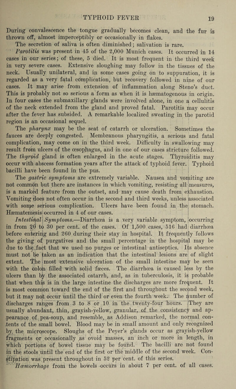 During convalescence the tongue gradually becomes clean, and the fur is thrown off, almost imperceptibly or occasionally in flakes. The secretion of saliva is often diminished; salivation is rare. Parotitis was present in 45 of the 2,000 Munich cases. It occurred in 14 cases in our series; of these, 5 died. It is most frequent in the third week in very severe cases. Extensive sloughing may follow in the tissues of the neck. Usually unilateral, and in some cases going on to suppuration, it is regarded as a very fatal complication, but recovery followed in nine of our cases. It may arise from extension of inflammation along Steno’s duct. This is probably not so serious a form as when it is hsematogenous in origin. In four cases the submaxillary glands were involved alone, in one a cellulitis of the neck extended from the gland and proved fatal. Parotitis may occur after the fever has subsided. A remarkable localized sweating in the parotid region is an occasional sequel. The pharynx may be the seat of catarrh or ulceration. Sometimes the fauces are deeply congested. Membranous pharyngitis, a serious and fatal complication, may come on in the third week. Difficulty in swallowing may result from ulcers of the oesophagus, and in one of our cases stricture followed. The thyroid gland is often enlarged in the acute stages. Thyroiditis may occur with abscess formation years after the attack of typhoid fever. Typhoid bacilli have been found in the pus. The gastric symptoms are extremely variable. Nausea and vomiting are not common but there are instances in which vomiting, resisting all measures, is a marked feature from the outset, and may cause death from exhaustion. Vomiting does not often occur in the second and third weeks, unless associated with soipe serious complication. Ulcers have been found in the; stomach. Haematemesisf occurred in 4 of our cases. Intestifial , Symptoms.—Diarrhoea is a very variable symptom/occurring in from 20 to 30 per cent, of the cases. Of 1,500 cases, 516 had diarrhoea before entering and 260 during their stay in hospital. It frequently follows the giving of purgatives and the small percentage in the hospital may be due to the .fact that we used no purges or intestinal antiseptics. Its absence must not he taken as an indication that the intestinal lesions are of slight extent. The most extensive ulceration of the small intestine may be seen with the colotn filled with solid faeces. The diarrhoea is caused less by the ulcers than bjy the associated catarrh, and, as in tuberculosis, it is probable that when this is in the large intestine the discharges are more frequent. It is most common toward the end of the first and throughout the second week, but it may not occur until the third or even the fourth week. The pumber of discharges ranges from 3 to 8 or 10 in the twenty-four Tiours. [They are usually abundant, thin, grayish-yellow, granular,..jof. the, .consistency and ap¬ pearance of pea-soup, and resemble, as Addison remarked, the normal con¬ tents of the small bowel. Blood may be in small amount and only recognized by, the microscope. Sloughs of the Peyers glands occur as grayish-yellow fragments or occasionally as ovoid masses, an inch or more in length, in which portions of bowel tissue may be found. The bacilli are not found in the stools until the end of the first or the middle of the second week. Con¬ stipation was present throughout in 52 per cent, of this series. Ilcemorrhage from the bowels -occurs in about 7 per cent, of all cases.