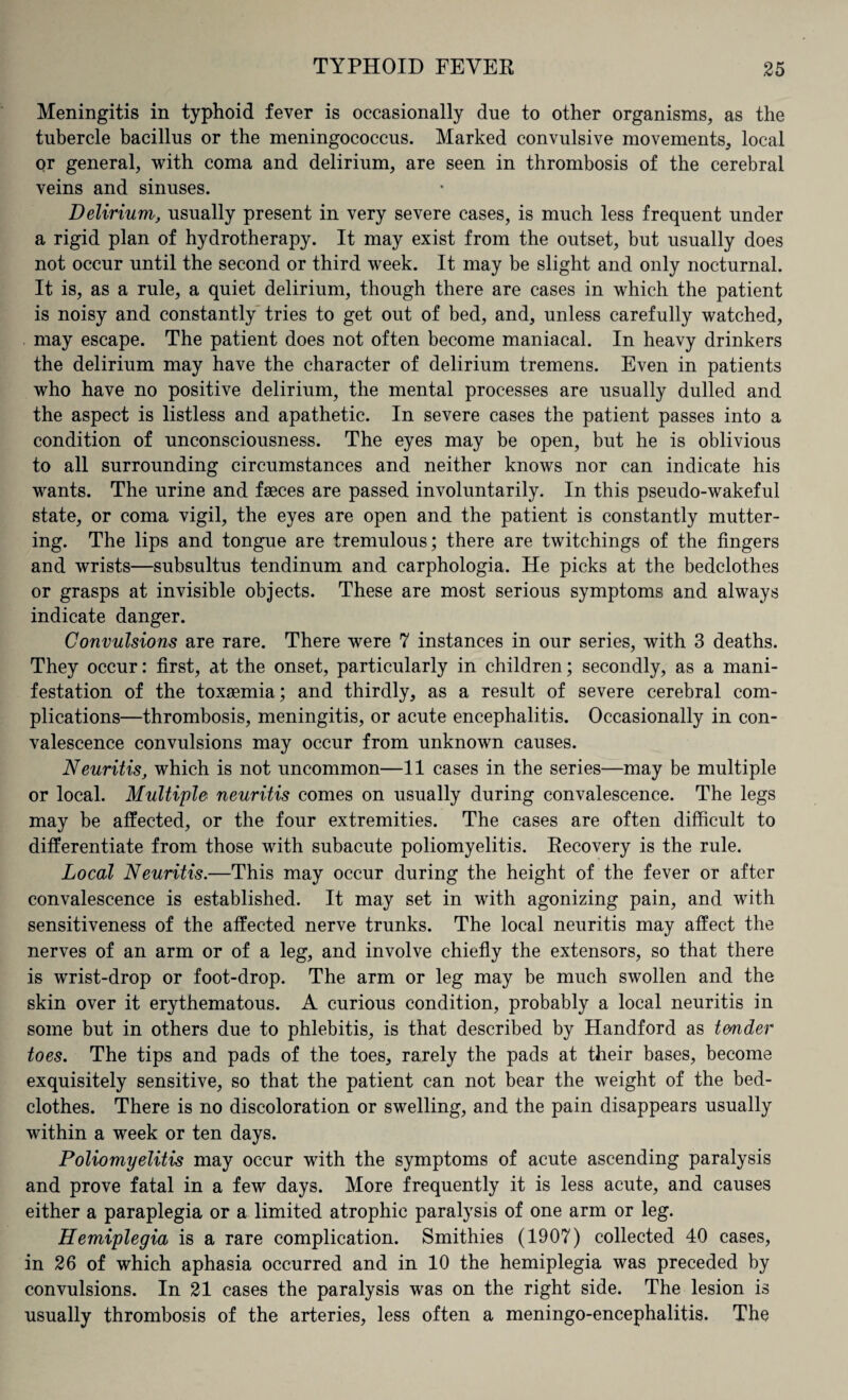 Meningitis in typhoid fever is occasionally due to other organisms, as the tubercle bacillus or the meningococcus. Marked convulsive movements, local or general, with coma and delirium, are seen in thrombosis of the cerebral veins and sinuses. Delirium, usually present in very severe cases, is much less frequent under a rigid plan of hydrotherapy. It may exist from the outset, but usually does not occur until the second or third week. It may be slight and only nocturnal. It is, as a rule, a quiet delirium, though there are cases in which the patient is noisy and constantly tries to get out of bed, and, unless carefully watched, may escape. The patient does not often become maniacal. In heavy drinkers the delirium may have the character of delirium tremens. Even in patients who have no positive delirium, the mental processes are usually dulled and the aspect is listless and apathetic. In severe cases the patient passes into a condition of unconsciousness. The eyes may be open, but he is oblivious to all surrounding circumstances and neither knows nor can indicate his wants. The urine and faeces are passed involuntarily. In this pseudo-wakeful state, or coma vigil, the eyes are open and the patient is constantly mutter¬ ing. The lips and tongue are tremulous; there are twitchings of the fingers and wrists—subsultus tendinum and carphologia. He picks at the bedclothes or grasps at invisible objects. These are most serious symptoms and always indicate danger. Convulsions are rare. There were 7 instances in our series, with 3 deaths. They occur: first, at the onset, particularly in children; secondly, as a mani¬ festation of the toxaemia; and thirdly, as a result of severe cerebral com¬ plications—thrombosis, meningitis, or acute encephalitis. Occasionally in con¬ valescence convulsions may occur from unknown causes. Neuritis, which is not uncommon—11 cases in the series—may be multiple or local. Multiple neuritis comes on usually during convalescence. The legs may be affected, or the four extremities. The cases are often difficult to differentiate from those with subacute poliomyelitis. Recovery is the rule. Local Neuritis.—This may occur during the height of the fever or after convalescence is established. It may set in with agonizing pain, and with sensitiveness of the affected nerve trunks. The local neuritis may affect the nerves of an arm or of a leg, and involve chiefly the extensors, so that there is wrist-drop or foot-drop. The arm or leg may be much swollen and the skin over it erythematous. A curious condition, probably a local neuritis in some but in others due to phlebitis, is that described by Handford as tender toes. The tips and pads of the toes, rarely the pads at their bases, become exquisitely sensitive, so that the patient can not bear the weight of the bed¬ clothes. There is no discoloration or swelling, and the pain disappears usually within a week or ten days. Poliomyelitis may occur with the symptoms of acute ascending paralysis and prove fatal in a few days. More frequently it is less acute, and causes either a paraplegia or a limited atrophic paralysis of one arm or leg. Hemiplegia is a rare complication. Smithies (1907) collected 40 cases, in 26 of which aphasia occurred and in 10 the hemiplegia was preceded by convulsions. In 21 cases the paralysis was on the right side. The lesion is usually thrombosis of the arteries, less often a meningo-encephalitis. The