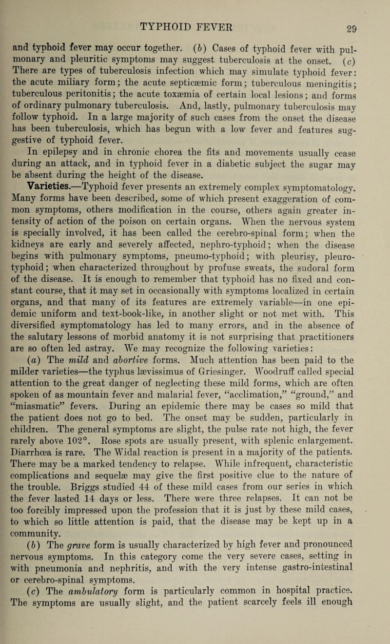 and typhoid fever may occur together. (b) Cases of typhoid fever with pul¬ monary and pleuritic symptoms may suggest tuberculosis at the onset, (c) There are types of tuberculosis infection which may simulate typhoid fever: the acute miliary form; the acute septicsemic form; tuberculous meningitis; tuberculous peritonitis; the acute toxaemia of certain local lesions; and forms of ordinary pulmonary tuberculosis. And, lastly, pulmonary tuberculosis may follow typhoid. In a large majority of such cases from the onset the disease has been tuberculosis, which has begun with a low fever and features sug¬ gestive of typhoid fever. In epilepsy and in chronic chorea the fits and movements usually cease during an attack, and in typhoid fever in a diabetic subject the sugar may be absent during the height of the disease. Varieties.—Typhoid fever presents an extremely complex symptomatology. Many forms have been described, some of which present exaggeration of com¬ mon symptoms, others modification in the course, others again greater in¬ tensity of action of the poison on certain organs. When the nervous system is specially involved, it has been called the cerebro-spinal form; when the kidneys are early and severely affected, nephro-typhoid; when the disease begins with pulmonary symptoms, pneumo-typhoid; with pleurisy, pleuro- typhoid; when characterized throughout by profuse sweats, the sudoral form of the disease. It is enough to remember that typhoid has no fixed and con¬ stant course, that it may set in occasionally with symptoms localized in certain organs, and that many of its features are extremely variable—in one epi¬ demic uniform and text-book-like, in another slight or not met with. This diversified symptomatology has led to many errors, and in the absence of the salutary lessons of morbid anatomy it is not surprising that practitioners are so often led astray. We may recognize the following varieties: (a) The mild and abortive forms. Much attention has been paid to the milder varieties—the typhus kevissimus of Griesinger. Woodruff called special attention to the great danger of neglecting these mild forms, which are often spoken of as mountain fever and malarial fever, “acclimation,” “ground,” and “miasmatic” fevers. During an epidemic there may be cases so mild that the patient does not go to bed. The onset may be sudden, particularly in children. The general symptoms are slight, the pulse rate not high, the fever rarely above 102°. Rose spots are usually present, with splenic enlargement. Diarrhoea is rare. The Widal reaction is present in a majority of the patients. There may be a marked tendency to relapse. While infrequent, characteristic complications and sequelae may give the first positive clue to the nature of the trouble. Briggs studied 44 of these mild cases from our series in which the fever lasted 14 days or less. There were three relapses. It can not be too forcibly impressed upon the profession that it is just by these mild cases, to which so little attention is paid, that the disease may be kept up in a community. (b) The grave form is usually characterized by high fever and pronounced nervous symptoms. In this category come the very severe cases, setting in with pneumonia and nephritis, and with the very intense gastro-intestinal or cerebro-spinal symptoms. (c) The ambulatory form is particularly common in hospital practice. The symptoms are usually slight, and the patient scarcely feels ill enough