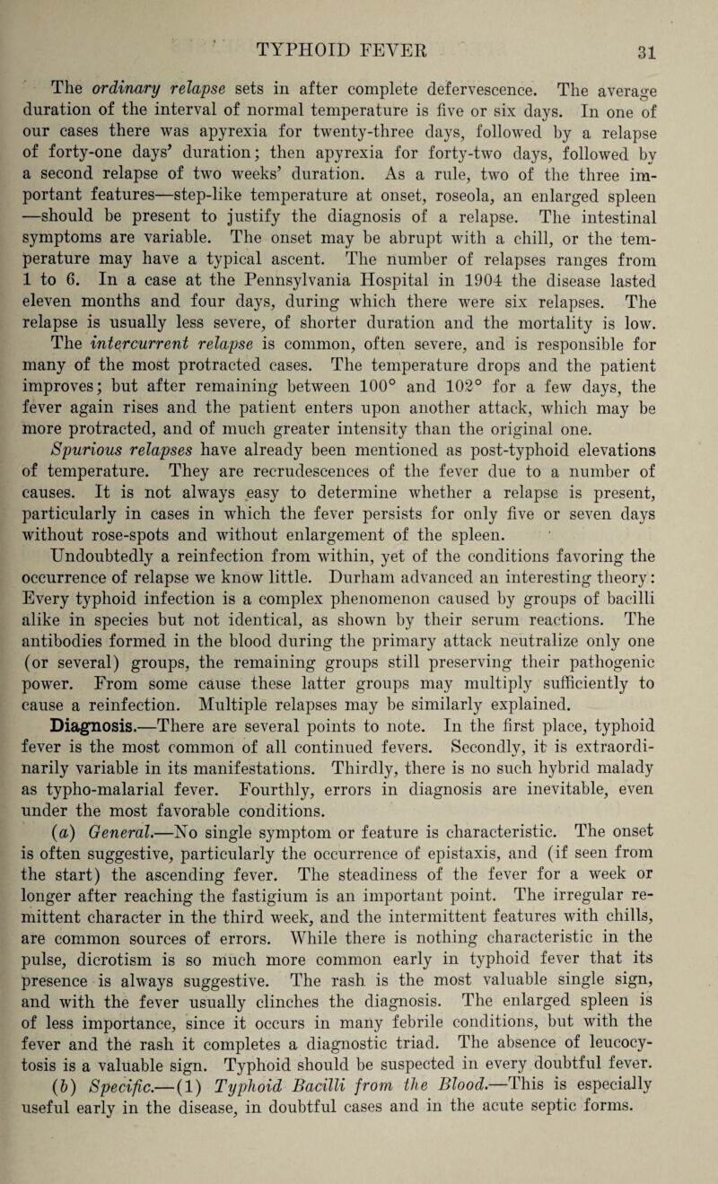 The ordinary relapse sets in after complete defervescence. The average duration of the interval of normal temperature is five or six days. In one of our cases there was apyrexia for twenty-three clays, followed by a relapse of forty-one days* duration; then apyrexia for forty-two days, followed by a second relapse of two weeks’ duration. As a rule, two of the three im¬ portant features—step-like temperature at onset, roseola, an enlarged spleen —should be present to justify the diagnosis of a relapse. The intestinal symptoms are variable. The onset may be abrupt with a chill, or the tem¬ perature may have a typical ascent. The number of relapses ranges from 1 to 6. In a case at the Pennsylvania Hospital in 1904 the disease lasted eleven months and four days, during which there were six relapses. The relapse is usually less severe, of shorter duration and the mortality is low. The inter current relapse is common, often severe, and is responsible for many of the most protracted cases. The temperature drops and the patient improves; but after remaining between 100° and 102° for a few days, the fever again rises and the patient enters upon another attack, which may be more protracted, and of much greater intensity than the original one. Spurious relapses have already been mentioned as post-typhoid elevations of temperature. They are recrudescences of the fever due to a number of causes. It is not always easy to determine whether a relapse is present, particularly in cases in which the fever persists for only five or seven days without rose-spots and without enlargement of the spleen. Undoubtedly a reinfection from within, yet of the conditions favoring the occurrence of relapse we know little. Durham advanced an interesting theory: Every typhoid infection is a complex phenomenon caused by groups of bacilli alike in species but not identical, as shown by their serum reactions. The antibodies formed in the blood during the primary attack neutralize only one (or several) groups, the remaining groups still preserving their pathogenic power. From some cause these latter groups may multiply sufficiently to cause a reinfection. Multiple relapses may be similarly explained. Diagnosis.—There are several points to note. In the first place, typhoid fever is the most common of all continued fevers. Secondlv, it is extraordi- narily variable in its manifestations. Thirdly, there is no such hybrid malady as typho-malarial fever. Fourthly, errors in diagnosis are inevitable, even under the most favorable conditions. (а) General.—Ho single symptom or feature is characteristic. The onset is often suggestive, particularly the occurrence of epistaxis, and (if seen from the start) the ascending fever. The steadiness of the fever for a week or longer after reaching the fastigium is an important point. The irregular re¬ mittent character in the third week, and the intermittent features with chills, are common sources of errors. While there is nothing characteristic in the pulse, dicrotism is so much more common early in typhoid fever that its presence is always suggestive. The rash, is the most valuable single sign, and with the fever usually clinches the diagnosis. The enlarged spleen is of less importance, since it occurs in many febrile conditions, but with the fever and the rash it completes a diagnostic triad. The absence of leucocy- tosis is a valuable sign. Typhoid should be suspected in every doubtful fever. (б) Specific.— (1) Typhoid Bacilli from the Blood— This is especially useful early in the disease, in doubtful cases and in the acute septic forms.