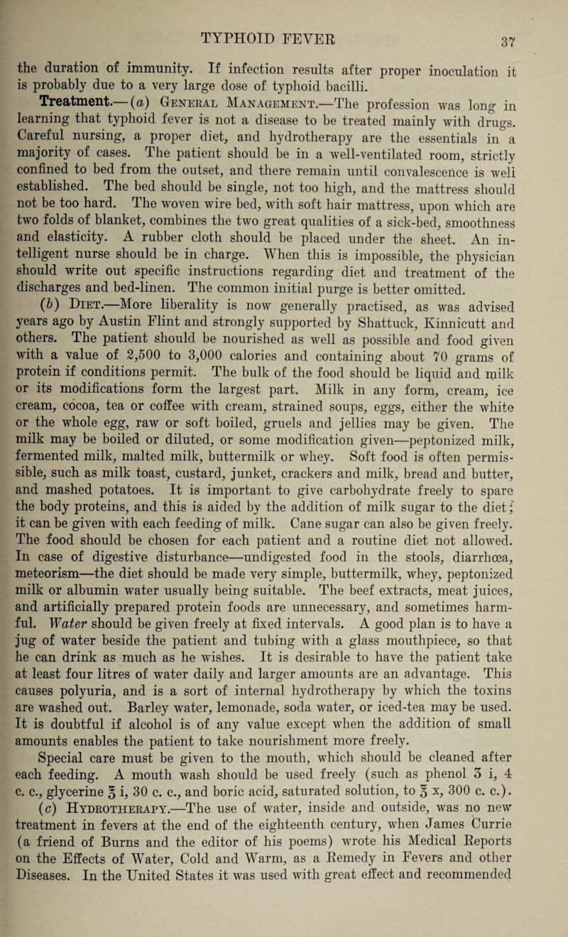 the duration of immunity. If infection results after proper inoculation it is probably due to a very large dose of typhoid bacilli. Treatment.— (a) General Management.—The profession was long in learning that typhoid fever is not a disease to be treated mainly with drugs. Careful nursing, a proper diet, and hydrotherapy are the essentials in a majority of cases. The patient should be in a well-ventilated room, strictly confined to bed from the outset, and there remain until convalescence is well established. The bed should be single, not too high, and the mattress should not be too hard. The woven wire bed, with soft hair mattress, upon which are two folds of blanket, combines the two great qualities of a sick-bed, smoothness and elasticity. A rubber cloth should be placed under the sheet. An in¬ telligent nurse should be in charge. When this is impossible, the physician should write out specific instructions regarding diet and treatment of the discharges and bed-linen. The common initial purge is better omitted. (b) Diet.—More liberality is now generally practised, as was advised years ago by Austin Flint and strongly supported by Shattuck, Kinnicutt and others. The patient should be nourished as well as possible and food given with a value of 2,500 to 3,000 calories and containing about 70 grams of protein if conditions permit. The bulk of the food should be liquid and milk or its modifications form the largest part. Milk in any form, cream, ice cream, cocoa, tea or coffee with cream, strained soups, eggs, either the white or the whole egg, raw or soft boiled, gruels and jellies may be given. The milk may be boiled or diluted, or some modification given—peptonized milk, fermented milk, malted milk, buttermilk or whey. Soft food is often permis¬ sible, such as milk toast, custard, junket, crackers and milk, bread and butter, and mashed potatoes. It is important to give carbohydrate freely to spare the body proteins, and this is aided by the addition of milk sugar to the diet; it can be given with each feeding of milk. Cane sugar can also be given freely. The food should be chosen for each patient and a routine diet not allowed. In case of digestive disturbance—undigested food in the stools, diarrhoea, meteorism—the diet should be made very simple, buttermilk, whey, peptonized milk or albumin water usually being suitable. The beef extracts, meat juices, and artificially prepared protein foods are unnecessary, and sometimes harm¬ ful. Water should be given freely at fixed intervals. A good plan is to have a jug of water beside the patient and tubing with a glass mouthpiece, so that he can drink as much as he wishes. It is desirable to have the patient take at least four litres of water daily and larger amounts are an advantage. This causes polyuria, and is a sort of internal hydrotherapy by which the toxins are washed out. Barley water, lemonade, soda water, or iced-tea may be used. It is doubtful if alcohol is of any value except when the addition of small amounts enables the patient to take nourishment more freely. Special care must be given to the mouth, which should be cleaned after each feeding. A mouth wash should be used freely (such as phenol 3 i, 4 c. c., glycerine § i, 30 c. c., and boric acid, saturated solution, to § x, 300 c. c.). (c) Hydrotherapy.—The use of water, inside and outside, was no new treatment in fevers at the end of the eighteenth century, when James Currie (a friend of Burns and the editor of his poems) wrote his Medical Reports on the Effects of Water, Cold and Warm, as a Remedy in Fevers and other Diseases. In the United States it was used with great effect and recommended