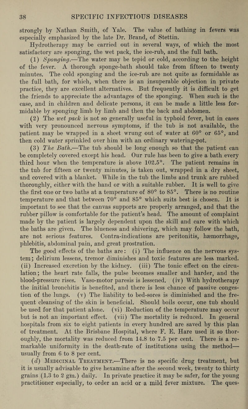 strongly by Nathan Smith, of Yale. The value of bathing in fevers was especially emphasized by the late Dr. Brand, of Stettin. Plydrotherapy may be carried out in several ways, of which the most satisfactory are sponging, the wet pack, the ice-rub, and the full bath. (1) Sponging.—The water may be tepid or cold, according to the height of the fever. A thorough sponge-hath should take from fifteen to twenty minutes. The cold sponging and the ice-rub are not quite as formidable as the full bath, for which, when there is an insuperable objection in private practice, they are excellent alternatives. But frequently it is difficult to get the friends to appreciate the advantages of the sponging. When such is the case, and in children and delicate persons, it can be made a little less for¬ midable by sponging limb by limb and then the back and abdomen. (2) The wet pack is not so generally useful in typhoid fever, but in cases with very pronounced nervous symptoms, if the tub is not available, the patient may be wrapped in a sheet wrung out of water at 60° or 65°, and then cold water sprinkled over him with an ordinary watering-pot. (3) The Batli.—The tub should be long enough so that the patient can be completely covered except his head. Our rule has been to give a bath every third hour when the temperature is above 102.5°. The patient remains in the tub for fifteen or twenty minutes, is taken out, wrapped in a dry sheet, and covered with a blanket. While in the tub the limbs and trunk are rubbed thoroughly, either with the hand or with a suitable rubber. It is well to give the first one or two baths at a temperature of 80° to 85°. There is no routine temperature and that between 70° and 85° which suits best is chosen. It is important to see that the canvas supports are properly arranged, and that the rubber pillow is comfortable for the patient’s head. The amount of complaint made by the patient is largely dependent upon the skill and care with which the baths are given. The blueness and shivering, which may follow the bath, are not serious features. Contra-indications are peritonitis, haemorrhage, phlebitis, abdominal pain, and great prostration. The good effects of the baths are: (i) The influence on the nervous sys¬ tem; delirium lessens, tremor diminishes and toxic features are less marked, (ii) Increased excretion by the kidney, (iii) The tonic effect on the circu¬ lation; the heart rate falls, the pulse becomes smaller and harder, and the blood-pressure rises. Yaso-motor paresis is lessened, (iv) With hydrotherapy the initial bronchitis is benefited, and there is less chance of passive conges¬ tion of the lungs, (v) The liability to bed-sores is diminished and the fre¬ quent cleansing of the skin is beneficial. Should boils occur, one tub should be used for that patient alone, (vi) Reduction of the temperature may occur but is not an important effect, (vii) The mortality is reduced. In general hospitals from six to eight patients in every hundred are saved by this plan of treatment. At the Brisbane Hospital, where F. E. Hare used it so thor¬ oughly, the mortality was reduced from 14.8 to 7.5 per cent. There is a re¬ markable uniformity in the death-rate of institutions using the method— usually from 6 to 8 per cent. (d) Medicinal Treatment.—There is no specific drug treatment, but it is usually advisable to give hexamine after the second week, twenty to thirty grains (1.3 to 2 gm.) daily. In private practice it may be safer, for the young practitioner especially, to order an acid or a mild fever mixture. The ques-