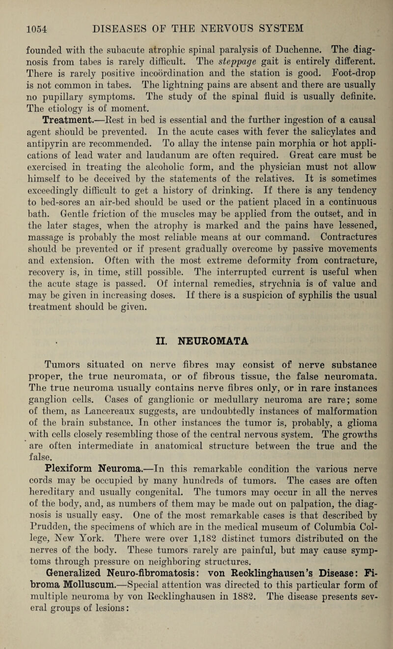founded with the subacute atrophic spinal paralysis of Duchenne. The diag¬ nosis from tabes is rarely difficult. The steppage gait is entirely different. There is rarely positive incoordination and the station is good. Foot-drop is not common in tabes. The lightning pains are absent and there are usually no pupillary symptoms. The study of the spinal fluid is usually definite. The etiology is of moment. Treatment.—Rest in bed is essential and the further ingestion of a causal agent should be prevented. In the acute cases with fever the salicylates and antipyrin are recommended. To allay the intense pain morphia or hot appli¬ cations of lead water and laudanum are often required. Great care must be exercised in treating the alcoholic form, and the physician must not allow himself to he deceived by the statements of the relatives. It is sometimes exceedingly difficult to get a history of drinking. If there is any tendency to bed-sores an air-bed should be used or the patient placed in a continuous bath. Gentle friction of the muscles may he applied from the outset, and in the later stages, when the atrophy is marked and the pains have lessened, massage is probably the most reliable means at our command. Contractures should be prevented or if present gradually overcome by passive movements and extension. Often with the most extreme deformity from contracture, recovery is, in time, still possible. The interrupted current is useful when the acute stage is passed. Of internal remedies, strychnia is of value and may be given in increasing doses. If there is a suspicion of syphilis the usual treatment should be given. II. NEUROMATA Tumors situated on nerve fibres may consist of nerve substance proper, the true neuromata, or of fibrous tissue, the false neuromata. The true neuroma usually contains nerve fibres only, or in rare instances ganglion cells. Cases of ganglionic or medullary neuroma are rare; some of them, as Lancereaux suggests, are undoubtedly instances of malformation of the brain substance. In other instances the tumor is, probably, a glioma with cells closely resembling those of the central nervous system. The growths are often intermediate in anatomical structure between the true and the false. Plexiform Neuroma.—In this remarkable condition the various nerve cords may be occupied by many hundreds of tumors. The cases are often hereditary and usually congenital. The tumors may occur in all the nerves of the body, and, as numbers of them may be made out on palpation, the diag¬ nosis is usually easy. One of the most remarkable cases is that described by Prudden, the specimens of which are in the medical museum of Columbia Col¬ lege, New Yrork. There were over 1,182 distinct tumors distributed on the nerves of the body. These tumors rarely are painful, but may cause symp¬ toms through pressure on neighboring structures. Generalized Neuro-fibromatosis: von Recklinghausen’s Disease: Fi¬ broma Molluscum.—Special attention was directed to this particular form of multiple neuroma by von Recklinghausen in 1882. The disease presents sev¬ eral groups of lesions: